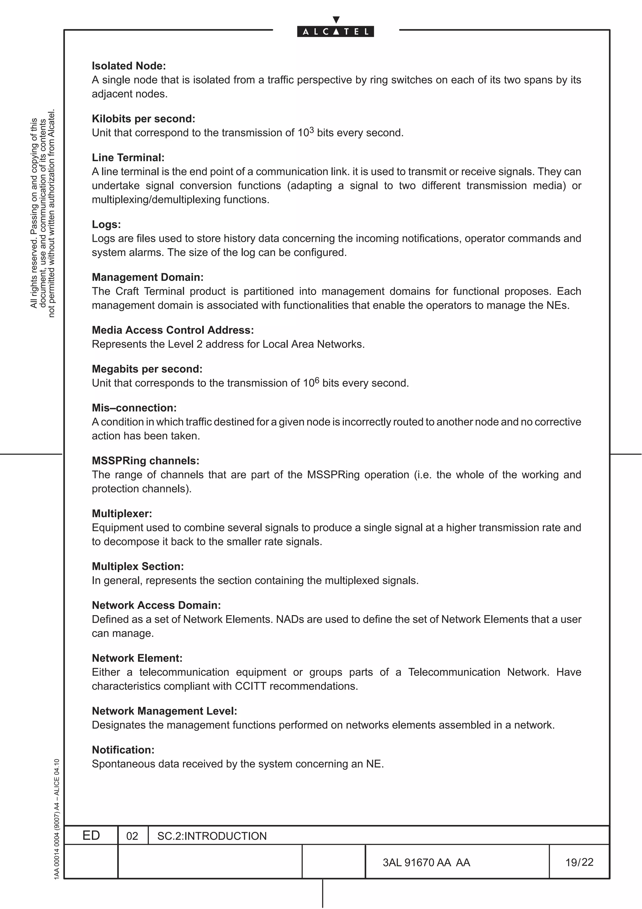 Isolated Node:
                                                                                               A single node that is isolated from a traffic perspective by ring switches on each of its two spans by its
                                                                                               adjacent nodes.
not permitted without written authorization from Alcatel.




                                                                                               Kilobits per second:
  All rights reserved. Passing on and copying of this
  document, use and communication of its contents




                                                                                               Unit that correspond to the transmission of 103 bits every second.

                                                                                               Line Terminal:
                                                                                               A line terminal is the end point of a communication link. it is used to transmit or receive signals. They can
                                                                                               undertake signal conversion functions (adapting a signal to two different transmission media) or
                                                                                               multiplexing/demultiplexing functions.

                                                                                               Logs:
                                                                                               Logs are files used to store history data concerning the incoming notifications, operator commands and
                                                                                               system alarms. The size of the log can be configured.

                                                                                               Management Domain:
                                                                                               The Craft Terminal product is partitioned into management domains for functional proposes. Each
                                                                                               management domain is associated with functionalities that enable the operators to manage the NEs.

                                                                                               Media Access Control Address:
                                                                                               Represents the Level 2 address for Local Area Networks.

                                                                                               Megabits per second:
                                                                                               Unit that corresponds to the transmission of 106 bits every second.

                                                                                               Mis–connection:
                                                                                               A condition in which traffic destined for a given node is incorrectly routed to another node and no corrective
                                                                                               action has been taken.

                                                                                               MSSPRing channels:
                                                                                               The range of channels that are part of the MSSPRing operation (i.e. the whole of the working and
                                                                                               protection channels).

                                                                                               Multiplexer:
                                                                                               Equipment used to combine several signals to produce a single signal at a higher transmission rate and
                                                                                               to decompose it back to the smaller rate signals.

                                                                                               Multiplex Section:
                                                                                               In general, represents the section containing the multiplexed signals.

                                                                                               Network Access Domain:
                                                                                               Defined as a set of Network Elements. NADs are used to define the set of Network Elements that a user
                                                                                               can manage.

                                                                                               Network Element:
                                                                                               Either a telecommunication equipment or groups parts of a Telecommunication Network. Have
                                                                                               characteristics compliant with CCITT recommendations.

                                                                                               Network Management Level:
                                                                                               Designates the management functions performed on networks elements assembled in a network.

                                                                                               Notification:
                                                     1AA 00014 0004 (9007) A4 – ALICE 04.10




                                                                                               Spontaneous data received by the system concerning an NE.




                                                                                              ED      02     SC.2:INTRODUCTION

                                                                                                                                                                3AL 91670 AA AA                          19 / 22


                                                                                                                                                                              22
 