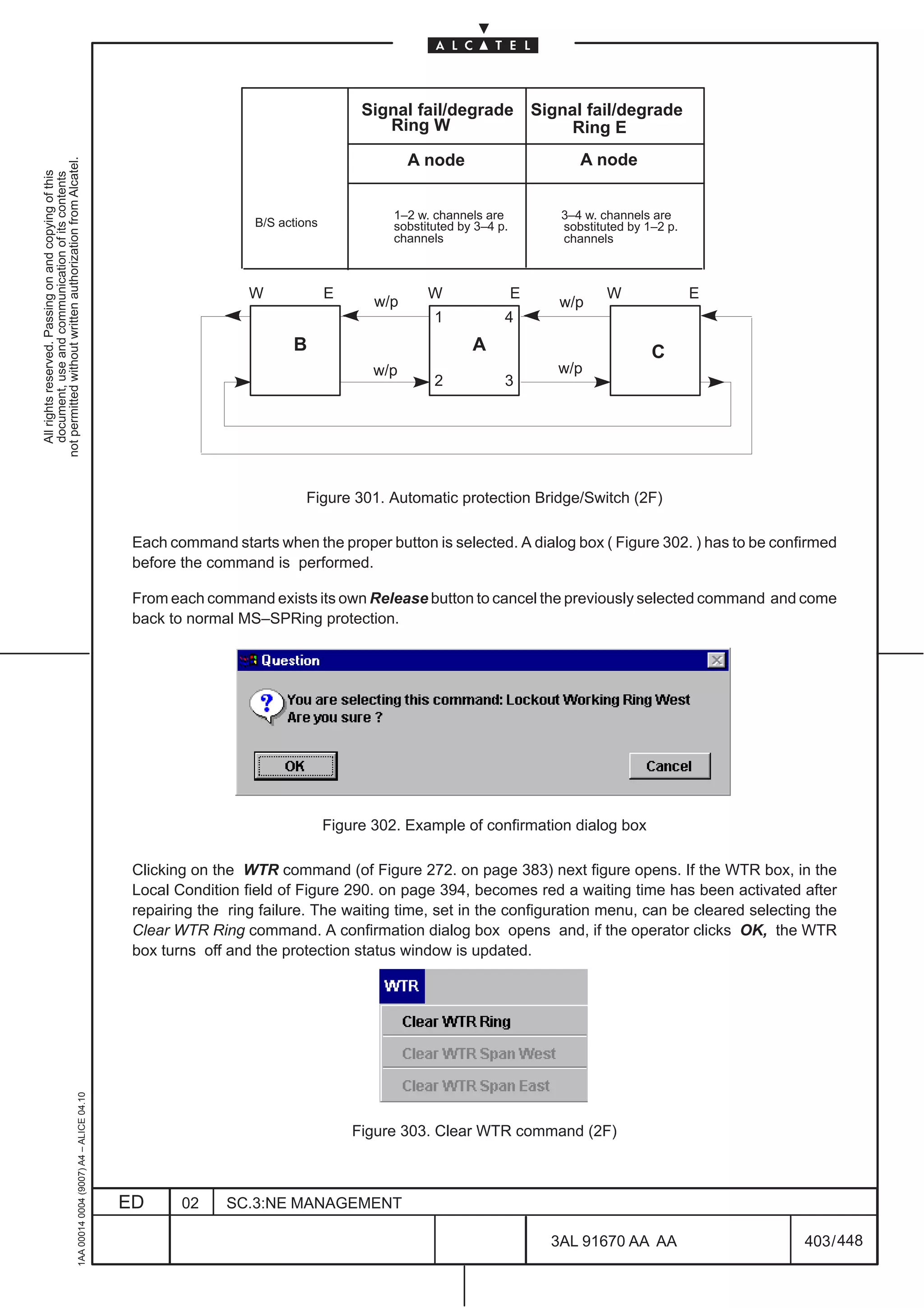 Signal fail/degrade Signal fail/degrade
                                                                                                                                       Ring W                Ring E
                                                                                                                                            A node                       A node
not permitted without written authorization from Alcatel.
  All rights reserved. Passing on and copying of this
  document, use and communication of its contents




                                                                                                                                         1–2 w. channels are          3–4 w. channels are
                                                                                                                 B/S actions             sobstituted by 3–4 p.        sobstituted by 1–2 p.
                                                                                                                                         channels                     channels



                                                                                                                W              E               W                 E            W               E
                                                                                                                                      w/p                             w/p
                                                                                                                                                1            4
                                                                                                                       B                               A                              C
                                                                                                                                      w/p                            w/p
                                                                                                                                                2            3




                                                                                                                          Figure 301. Automatic protection Bridge/Switch (2F)

                                                                                               Each command starts when the proper button is selected. A dialog box ( Figure 302. ) has to be confirmed
                                                                                               before the command is performed.

                                                                                               From each command exists its own Release button to cancel the previously selected command and come
                                                                                               back to normal MS–SPRing protection.




                                                                                                                               Figure 302. Example of confirmation dialog box

                                                                                               Clicking on the WTR command (of Figure 272. on page 383) next figure opens. If the WTR box, in the
                                                                                               Local Condition field of Figure 290. on page 394, becomes red a waiting time has been activated after
                                                                                               repairing the ring failure. The waiting time, set in the configuration menu, can be cleared selecting the
                                                                                               Clear WTR Ring command. A confirmation dialog box opens and, if the operator clicks OK, the WTR
                                                                                               box turns off and the protection status window is updated.
                                                     1AA 00014 0004 (9007) A4 – ALICE 04.10




                                                                                                                                   Figure 303. Clear WTR command (2F)



                                                                                              ED      02     SC.3:NE MANAGEMENT

                                                                                                                                                                     3AL 91670 AA AA               403 / 448


                                                                                                                                                                                    448
 