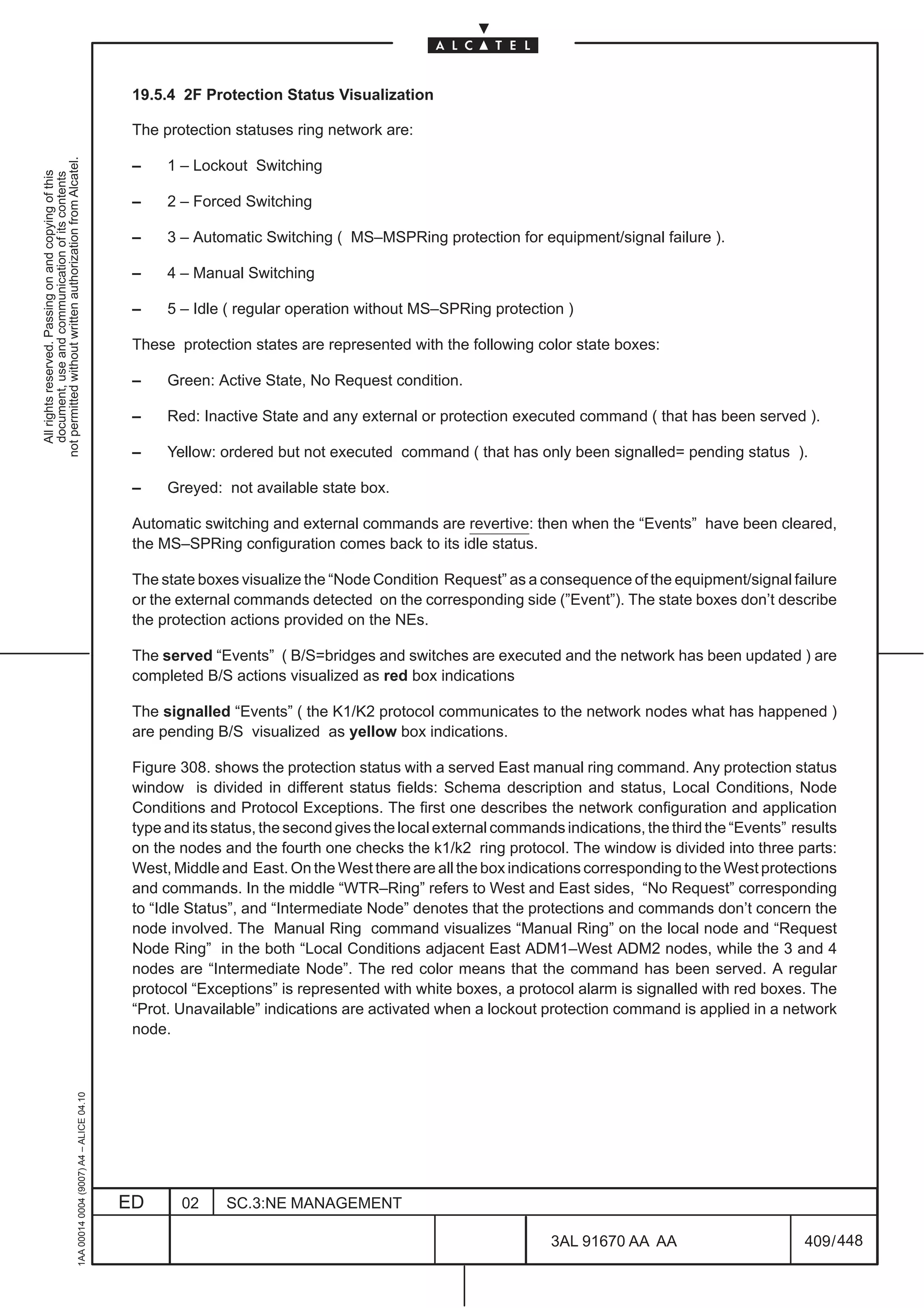 19.5.4 2F Protection Status Visualization

                                                                                               The protection statuses ring network are:
not permitted without written authorization from Alcatel.




                                                                                               –    1 – Lockout Switching
  All rights reserved. Passing on and copying of this
  document, use and communication of its contents




                                                                                               –    2 – Forced Switching

                                                                                               –    3 – Automatic Switching ( MS–MSPRing protection for equipment/signal failure ).

                                                                                               –    4 – Manual Switching

                                                                                               –    5 – Idle ( regular operation without MS–SPRing protection )

                                                                                               These protection states are represented with the following color state boxes:

                                                                                               –    Green: Active State, No Request condition.

                                                                                               –    Red: Inactive State and any external or protection executed command ( that has been served ).

                                                                                               –    Yellow: ordered but not executed command ( that has only been signalled= pending status ).

                                                                                               –    Greyed: not available state box.

                                                                                               Automatic switching and external commands are revertive: then when the “Events” have been cleared,
                                                                                               the MS–SPRing configuration comes back to its idle status.

                                                                                               The state boxes visualize the “Node Condition Request” as a consequence of the equipment/signal failure
                                                                                               or the external commands detected on the corresponding side (”Event”). The state boxes don’t describe
                                                                                               the protection actions provided on the NEs.

                                                                                               The served “Events” ( B/S=bridges and switches are executed and the network has been updated ) are
                                                                                               completed B/S actions visualized as red box indications

                                                                                               The signalled “Events” ( the K1/K2 protocol communicates to the network nodes what has happened )
                                                                                               are pending B/S visualized as yellow box indications.

                                                                                               Figure 308. shows the protection status with a served East manual ring command. Any protection status
                                                                                               window is divided in different status fields: Schema description and status, Local Conditions, Node
                                                                                               Conditions and Protocol Exceptions. The first one describes the network configuration and application
                                                                                               type and its status, the second gives the local external commands indications, the third the “Events” results
                                                                                               on the nodes and the fourth one checks the k1/k2 ring protocol. The window is divided into three parts:
                                                                                               West, Middle and East. On the West there are all the box indications corresponding to the West protections
                                                                                               and commands. In the middle “WTR–Ring” refers to West and East sides, “No Request” corresponding
                                                                                               to “Idle Status”, and “Intermediate Node” denotes that the protections and commands don’t concern the
                                                                                               node involved. The Manual Ring command visualizes “Manual Ring” on the local node and “Request
                                                                                               Node Ring” in the both “Local Conditions adjacent East ADM1–West ADM2 nodes, while the 3 and 4
                                                                                               nodes are “Intermediate Node”. The red color means that the command has been served. A regular
                                                                                               protocol “Exceptions” is represented with white boxes, a protocol alarm is signalled with red boxes. The
                                                                                               “Prot. Unavailable” indications are activated when a lockout protection command is applied in a network
                                                                                               node.
                                                     1AA 00014 0004 (9007) A4 – ALICE 04.10




                                                                                              ED      02     SC.3:NE MANAGEMENT

                                                                                                                                                               3AL 91670 AA AA                         409 / 448


                                                                                                                                                                             448
 