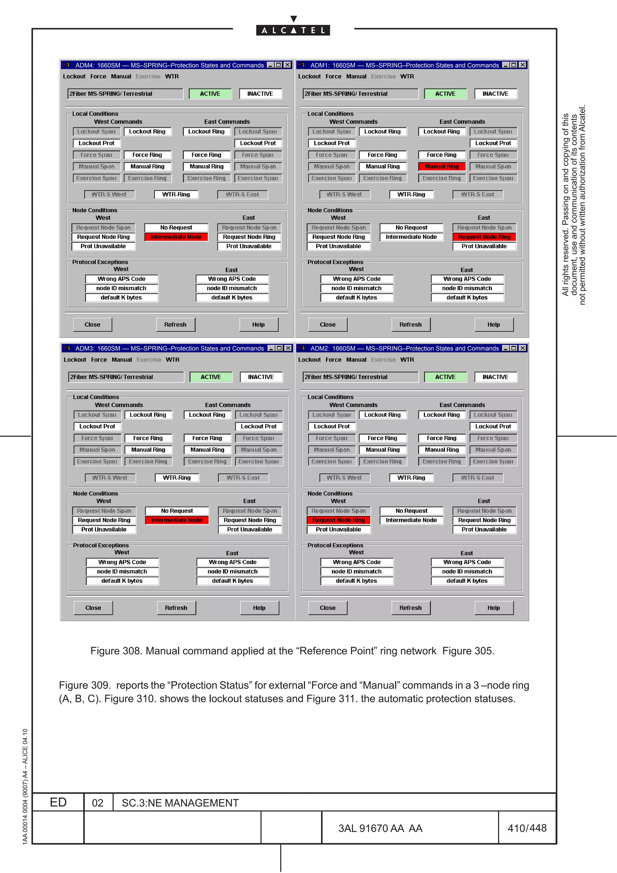 ADM4: 1660SM –– MS–SPRING–Protection States and Commands   ADM1: 1660SM –– MS–SPRING–Protection States and Commands




                                                                                                                                                                                not permitted without written authorization from Alcatel.
                                                                                                                                                                                  All rights reserved. Passing on and copying of this
                                                                                                                                                                                  document, use and communication of its contents
                                              ADM3: 1660SM –– MS–SPRING–Protection States and Commands   ADM2: 1660SM –– MS–SPRING–Protection States and Commands




                                                  Figure 308. Manual command applied at the “Reference Point” ring network Figure 305.


                                          Figure 309. reports the “Protection Status” for external “Force and “Manual” commands in a 3 –node ring
                                          (A, B, C). Figure 310. shows the lockout statuses and Figure 311. the automatic protection statuses.
1AA 00014 0004 (9007) A4 – ALICE 04.10




                                         ED       02       SC.3:NE MANAGEMENT

                                                                                                                 3AL 91670 AA AA                                    410 / 448


                                                                                                                                   448
 