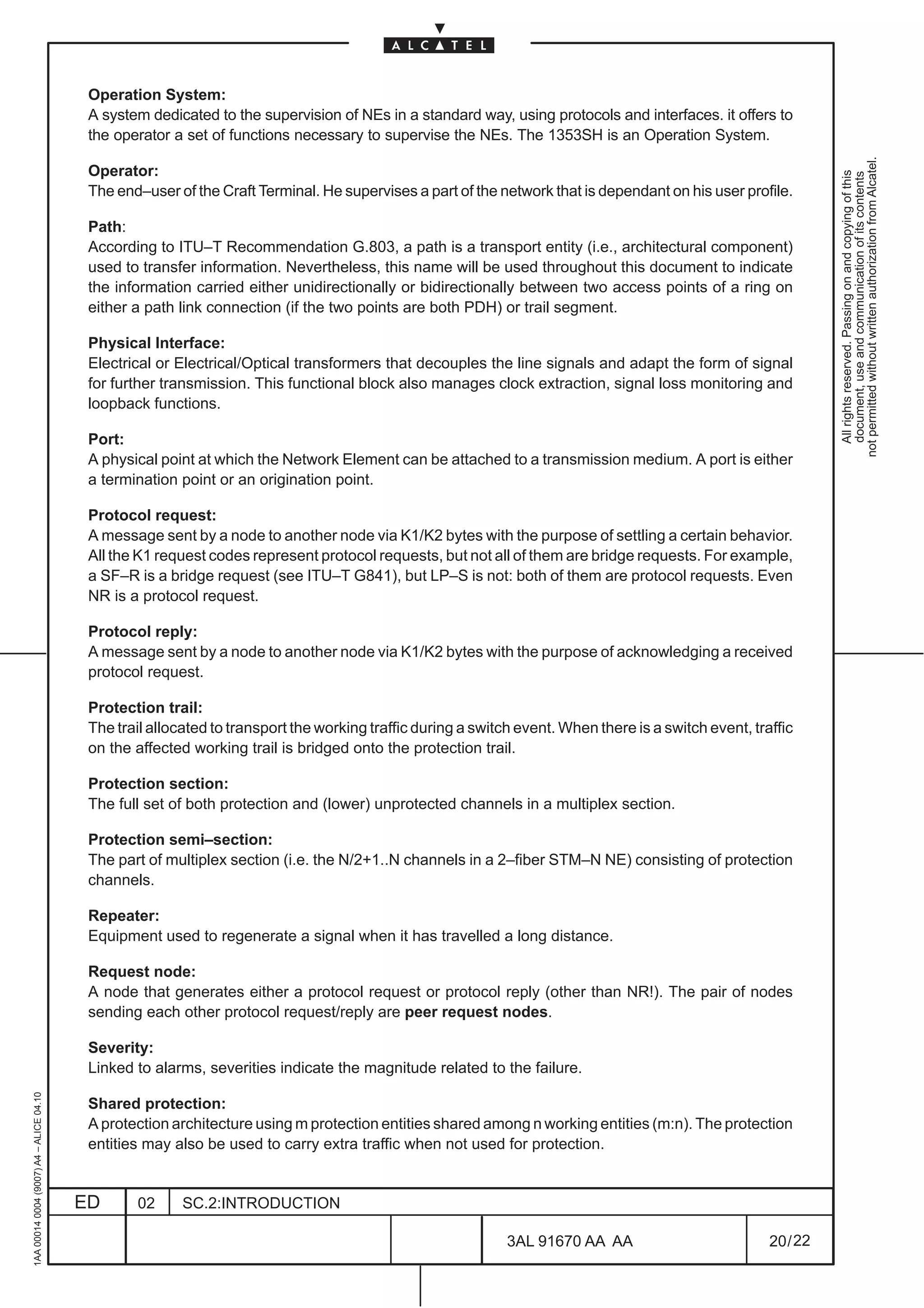 Operation System:
                                          A system dedicated to the supervision of NEs in a standard way, using protocols and interfaces. it offers to
                                          the operator a set of functions necessary to supervise the NEs. The 1353SH is an Operation System.




                                                                                                                                                                 not permitted without written authorization from Alcatel.
                                          Operator:




                                                                                                                                                                   All rights reserved. Passing on and copying of this
                                                                                                                                                                   document, use and communication of its contents
                                          The end–user of the Craft Terminal. He supervises a part of the network that is dependant on his user profile.

                                          Path:
                                          According to ITU–T Recommendation G.803, a path is a transport entity (i.e., architectural component)
                                          used to transfer information. Nevertheless, this name will be used throughout this document to indicate
                                          the information carried either unidirectionally or bidirectionally between two access points of a ring on
                                          either a path link connection (if the two points are both PDH) or trail segment.

                                          Physical Interface:
                                          Electrical or Electrical/Optical transformers that decouples the line signals and adapt the form of signal
                                          for further transmission. This functional block also manages clock extraction, signal loss monitoring and
                                          loopback functions.

                                          Port:
                                          A physical point at which the Network Element can be attached to a transmission medium. A port is either
                                          a termination point or an origination point.

                                          Protocol request:
                                          A message sent by a node to another node via K1/K2 bytes with the purpose of settling a certain behavior.
                                          All the K1 request codes represent protocol requests, but not all of them are bridge requests. For example,
                                          a SF–R is a bridge request (see ITU–T G841), but LP–S is not: both of them are protocol requests. Even
                                          NR is a protocol request.

                                          Protocol reply:
                                          A message sent by a node to another node via K1/K2 bytes with the purpose of acknowledging a received
                                          protocol request.

                                          Protection trail:
                                          The trail allocated to transport the working traffic during a switch event. When there is a switch event, traffic
                                          on the affected working trail is bridged onto the protection trail.

                                          Protection section:
                                          The full set of both protection and (lower) unprotected channels in a multiplex section.

                                          Protection semi–section:
                                          The part of multiplex section (i.e. the N/2+1..N channels in a 2–fiber STM–N NE) consisting of protection
                                          channels.

                                          Repeater:
                                          Equipment used to regenerate a signal when it has travelled a long distance.

                                          Request node:
                                          A node that generates either a protocol request or protocol reply (other than NR!). The pair of nodes
                                          sending each other protocol request/reply are peer request nodes.

                                          Severity:
                                          Linked to alarms, severities indicate the magnitude related to the failure.
1AA 00014 0004 (9007) A4 – ALICE 04.10




                                          Shared protection:
                                          A protection architecture using m protection entities shared among n working entities (m:n). The protection
                                          entities may also be used to carry extra traffic when not used for protection.


                                         ED      02      SC.2:INTRODUCTION

                                                                                                             3AL 91670 AA AA                           20 / 22


                                                                                                                           22
 
