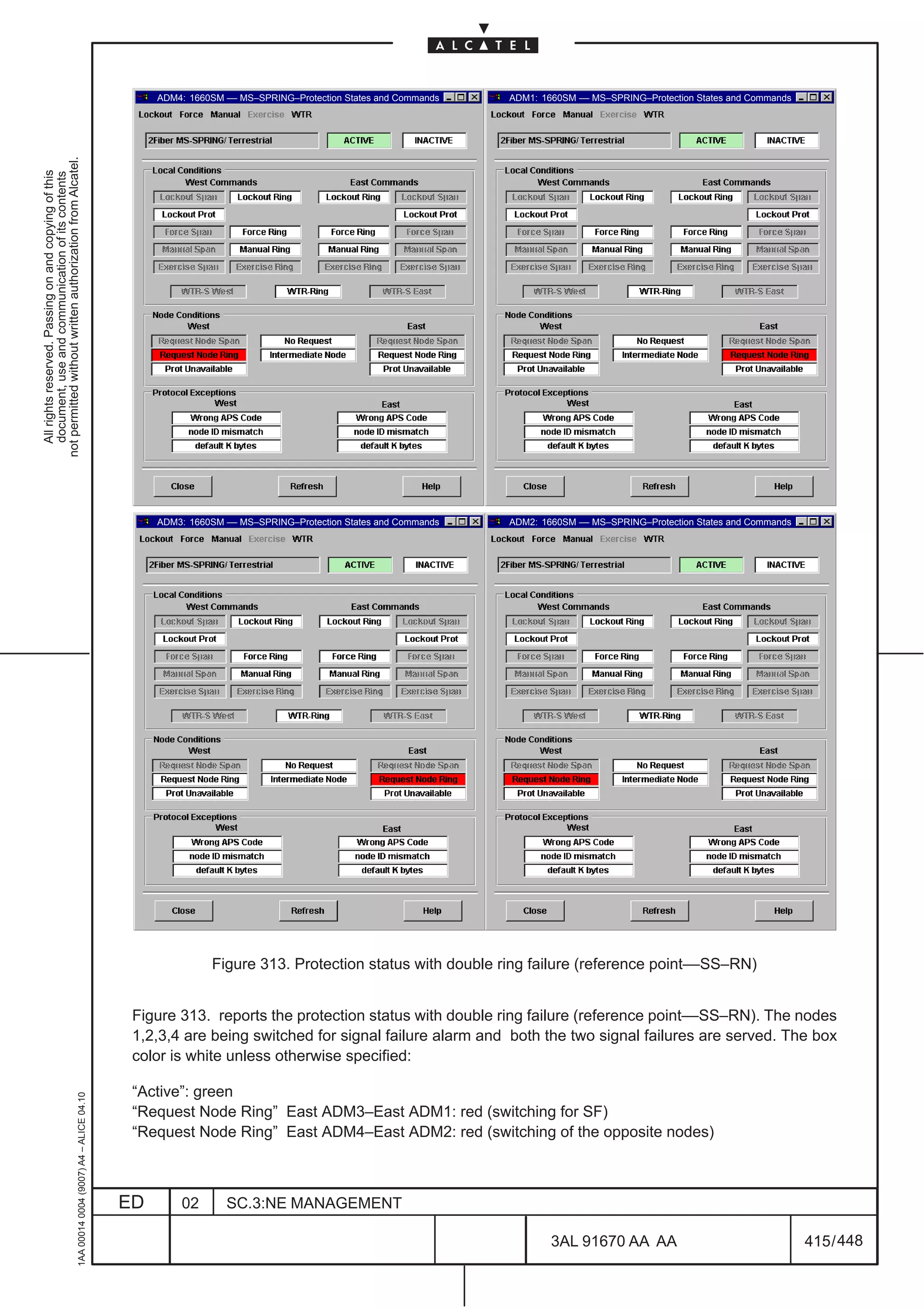 ADM4: 1660SM –– MS–SPRING–Protection States and Commands   ADM1: 1660SM –– MS–SPRING–Protection States and Commands
not permitted without written authorization from Alcatel.
  All rights reserved. Passing on and copying of this
  document, use and communication of its contents




                                                                                                   ADM3: 1660SM –– MS–SPRING–Protection States and Commands   ADM2: 1660SM –– MS–SPRING–Protection States and Commands




                                                                                                             Figure 313. Protection status with double ring failure (reference point––SS–RN)


                                                                                               Figure 313. reports the protection status with double ring failure (reference point––SS–RN). The nodes
                                                                                               1,2,3,4 are being switched for signal failure alarm and both the two signal failures are served. The box
                                                                                               color is white unless otherwise specified:

                                                                                               “Active”: green
                                                     1AA 00014 0004 (9007) A4 – ALICE 04.10




                                                                                               “Request Node Ring” East ADM3–East ADM1: red (switching for SF)
                                                                                               “Request Node Ring” East ADM4–East ADM2: red (switching of the opposite nodes)



                                                                                              ED       02       SC.3:NE MANAGEMENT

                                                                                                                                                                      3AL 91670 AA AA                                    415 / 448


                                                                                                                                                                                        448
 