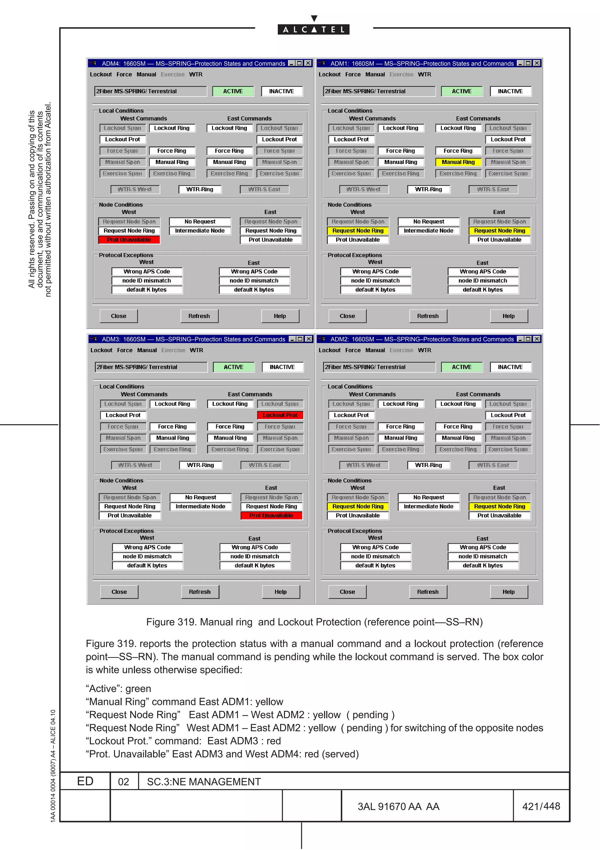 ADM4: 1660SM –– MS–SPRING–Protection States and Commands   ADM1: 1660SM –– MS–SPRING–Protection States and Commands
not permitted without written authorization from Alcatel.
  All rights reserved. Passing on and copying of this
  document, use and communication of its contents




                                                                                                   ADM3: 1660SM –– MS–SPRING–Protection States and Commands   ADM2: 1660SM –– MS–SPRING–Protection States and Commands




                                                                                                                Figure 319. Manual ring and Lockout Protection (reference point––SS–RN)

                                                                                               Figure 319. reports the protection status with a manual command and a lockout protection (reference
                                                                                               point––SS–RN). The manual command is pending while the lockout command is served. The box color
                                                                                               is white unless otherwise specified:
                                                                                               “Active”: green
                                                                                               “Manual Ring” command East ADM1: yellow
                                                     1AA 00014 0004 (9007) A4 – ALICE 04.10




                                                                                               “Request Node Ring” East ADM1 – West ADM2 : yellow ( pending )
                                                                                               “Request Node Ring” West ADM1 – East ADM2 : yellow ( pending ) for switching of the opposite nodes
                                                                                               “Lockout Prot.” command: East ADM3 : red
                                                                                               “Prot. Unavailable” East ADM3 and West ADM4: red (served)

                                                                                              ED       02       SC.3:NE MANAGEMENT

                                                                                                                                                                      3AL 91670 AA AA                                    421 / 448


                                                                                                                                                                                        448
 