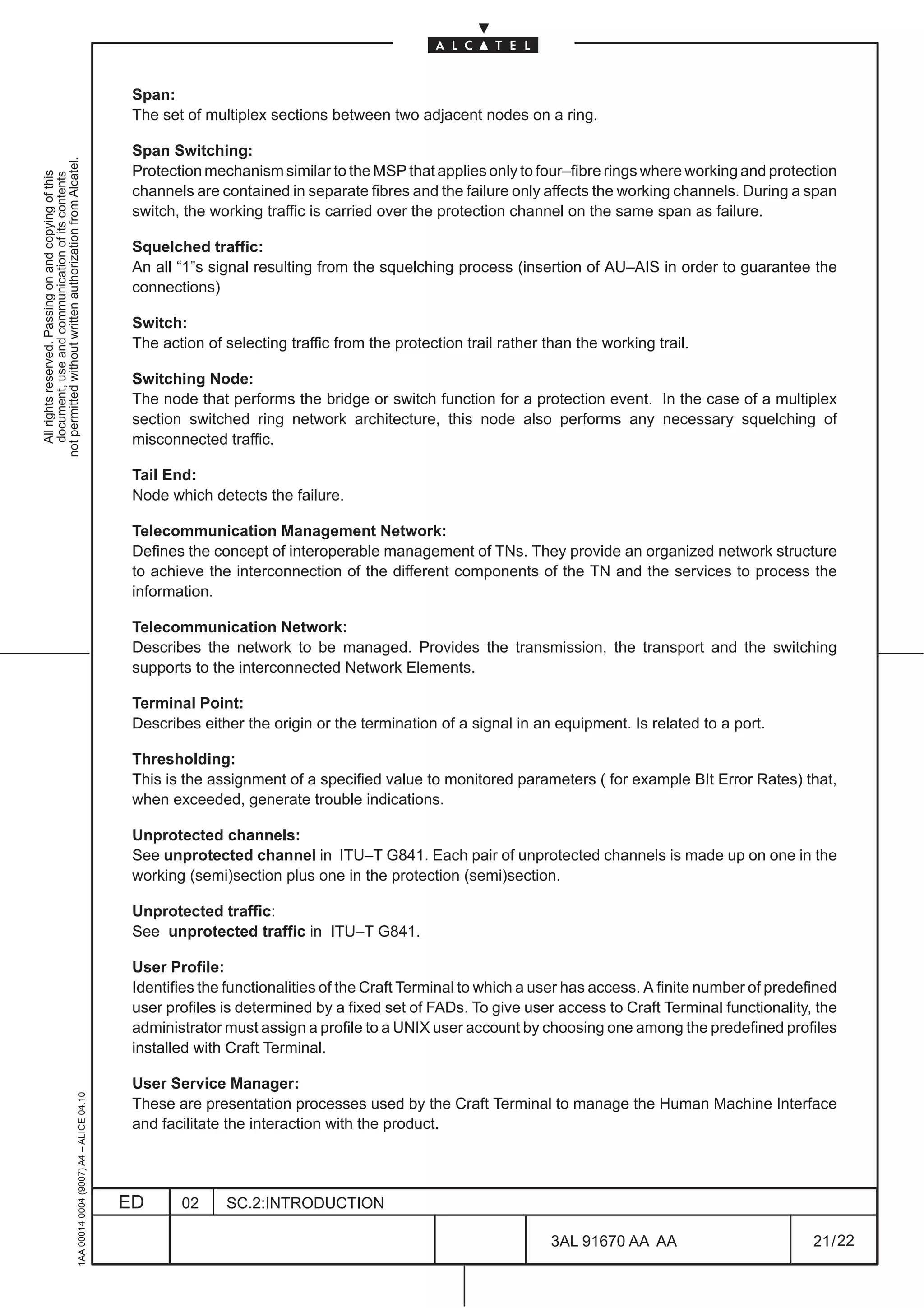 Span:
                                                                                               The set of multiplex sections between two adjacent nodes on a ring.

                                                                                               Span Switching:
not permitted without written authorization from Alcatel.




                                                                                               Protection mechanism similar to the MSP that applies only to four–fibre rings where working and protection
  All rights reserved. Passing on and copying of this
  document, use and communication of its contents




                                                                                               channels are contained in separate fibres and the failure only affects the working channels. During a span
                                                                                               switch, the working traffic is carried over the protection channel on the same span as failure.

                                                                                               Squelched traffic:
                                                                                               An all “1”s signal resulting from the squelching process (insertion of AU–AIS in order to guarantee the
                                                                                               connections)

                                                                                               Switch:
                                                                                               The action of selecting traffic from the protection trail rather than the working trail.

                                                                                               Switching Node:
                                                                                               The node that performs the bridge or switch function for a protection event. In the case of a multiplex
                                                                                               section switched ring network architecture, this node also performs any necessary squelching of
                                                                                               misconnected traffic.

                                                                                               Tail End:
                                                                                               Node which detects the failure.

                                                                                               Telecommunication Management Network:
                                                                                               Defines the concept of interoperable management of TNs. They provide an organized network structure
                                                                                               to achieve the interconnection of the different components of the TN and the services to process the
                                                                                               information.

                                                                                               Telecommunication Network:
                                                                                               Describes the network to be managed. Provides the transmission, the transport and the switching
                                                                                               supports to the interconnected Network Elements.

                                                                                               Terminal Point:
                                                                                               Describes either the origin or the termination of a signal in an equipment. Is related to a port.

                                                                                               Thresholding:
                                                                                               This is the assignment of a specified value to monitored parameters ( for example BIt Error Rates) that,
                                                                                               when exceeded, generate trouble indications.

                                                                                               Unprotected channels:
                                                                                               See unprotected channel in ITU–T G841. Each pair of unprotected channels is made up on one in the
                                                                                               working (semi)section plus one in the protection (semi)section.

                                                                                               Unprotected traffic:
                                                                                               See unprotected traffic in ITU–T G841.

                                                                                               User Profile:
                                                                                               Identifies the functionalities of the Craft Terminal to which a user has access. A finite number of predefined
                                                                                               user profiles is determined by a fixed set of FADs. To give user access to Craft Terminal functionality, the
                                                                                               administrator must assign a profile to a UNIX user account by choosing one among the predefined profiles
                                                                                               installed with Craft Terminal.

                                                                                               User Service Manager:
                                                     1AA 00014 0004 (9007) A4 – ALICE 04.10




                                                                                               These are presentation processes used by the Craft Terminal to manage the Human Machine Interface
                                                                                               and facilitate the interaction with the product.




                                                                                              ED      02     SC.2:INTRODUCTION

                                                                                                                                                                 3AL 91670 AA AA                         21 / 22


                                                                                                                                                                               22
 
