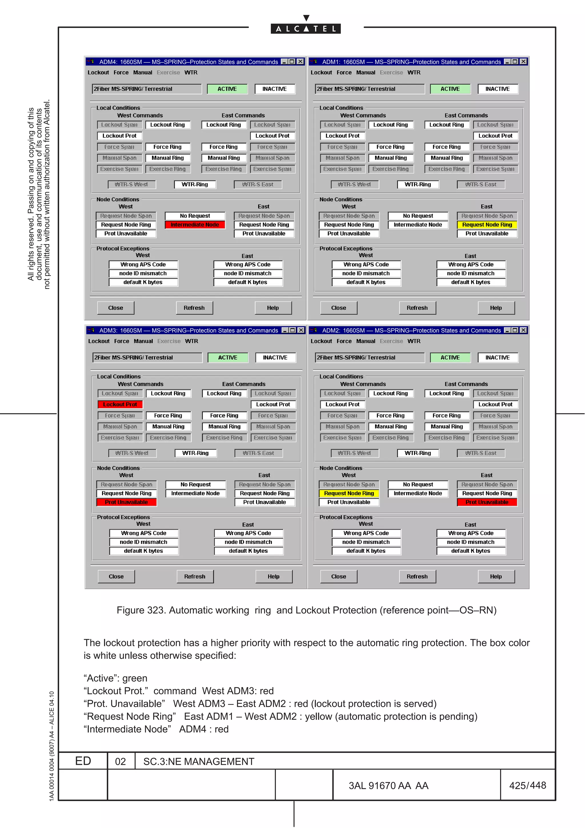 ADM4: 1660SM –– MS–SPRING–Protection States and Commands   ADM1: 1660SM –– MS–SPRING–Protection States and Commands
not permitted without written authorization from Alcatel.
  All rights reserved. Passing on and copying of this
  document, use and communication of its contents




                                                                                                   ADM3: 1660SM –– MS–SPRING–Protection States and Commands   ADM2: 1660SM –– MS–SPRING–Protection States and Commands




                                                                                                        Figure 323. Automatic working ring and Lockout Protection (reference point––OS–RN)


                                                                                               The lockout protection has a higher priority with respect to the automatic ring protection. The box color
                                                                                               is white unless otherwise specified:

                                                                                               “Active”: green
                                                                                               “Lockout Prot.” command West ADM3: red
                                                     1AA 00014 0004 (9007) A4 – ALICE 04.10




                                                                                               “Prot. Unavailable” West ADM3 – East ADM2 : red (lockout protection is served)
                                                                                               “Request Node Ring” East ADM1 – West ADM2 : yellow (automatic protection is pending)
                                                                                               “Intermediate Node” ADM4 : red


                                                                                              ED       02       SC.3:NE MANAGEMENT

                                                                                                                                                                      3AL 91670 AA AA                                    425 / 448


                                                                                                                                                                                        448
 