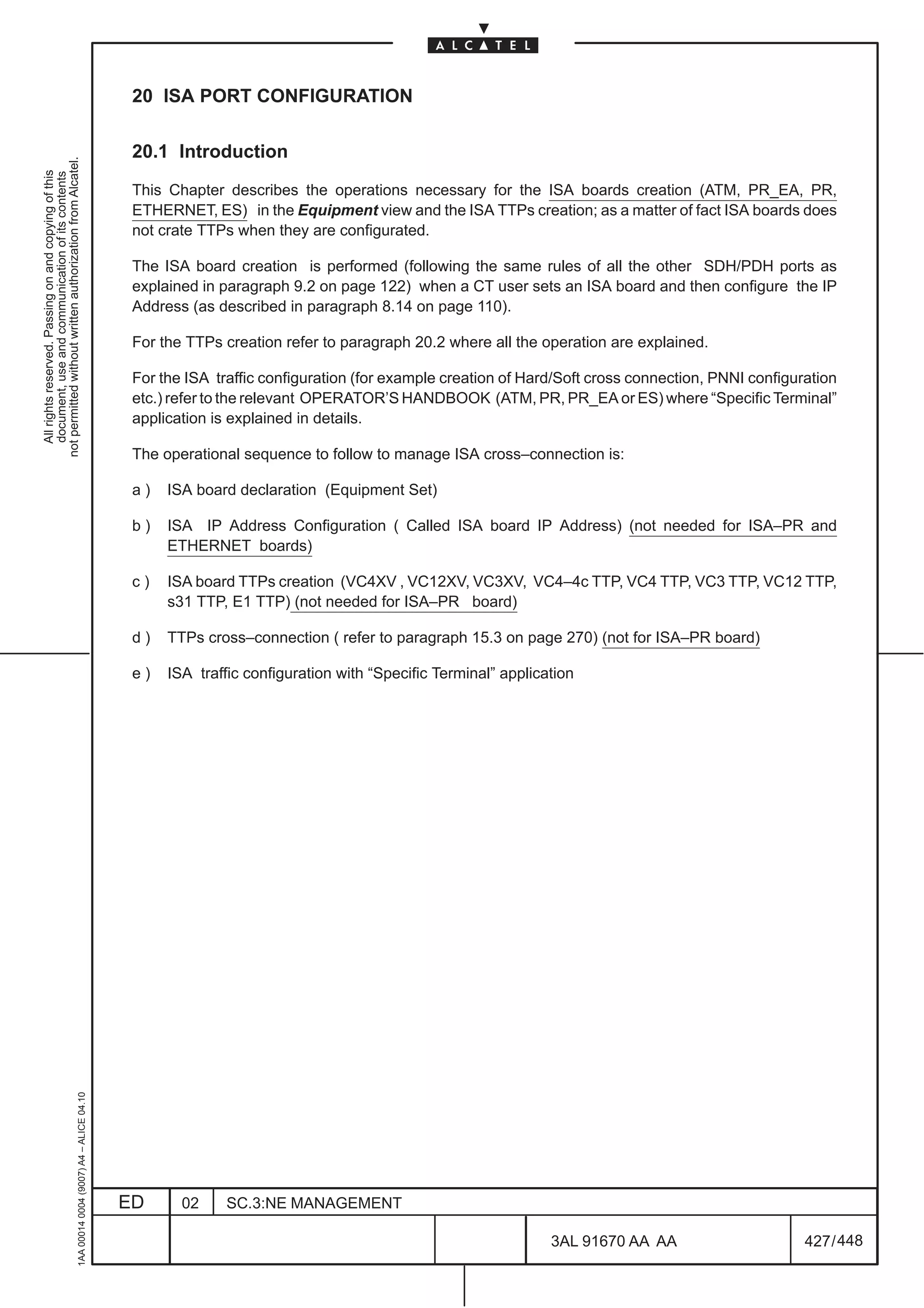 20 ISA PORT CONFIGURATION

                                                                                               20.1 Introduction
not permitted without written authorization from Alcatel.
  All rights reserved. Passing on and copying of this
  document, use and communication of its contents




                                                                                               This Chapter describes the operations necessary for the ISA boards creation (ATM, PR_EA, PR,
                                                                                               ETHERNET, ES) in the Equipment view and the ISA TTPs creation; as a matter of fact ISA boards does
                                                                                               not crate TTPs when they are configurated.

                                                                                               The ISA board creation is performed (following the same rules of all the other SDH/PDH ports as
                                                                                               explained in paragraph 9.2 on page 122) when a CT user sets an ISA board and then configure the IP
                                                                                               Address (as described in paragraph 8.14 on page 110).

                                                                                               For the TTPs creation refer to paragraph 20.2 where all the operation are explained.

                                                                                               For the ISA traffic configuration (for example creation of Hard/Soft cross connection, PNNI configuration
                                                                                               etc.) refer to the relevant OPERATOR’S HANDBOOK (ATM, PR, PR_EA or ES) where “Specific Terminal”
                                                                                               application is explained in details.

                                                                                               The operational sequence to follow to manage ISA cross–connection is:

                                                                                               a)   ISA board declaration (Equipment Set)

                                                                                               b)   ISA IP Address Configuration ( Called ISA board IP Address) (not needed for ISA–PR and
                                                                                                    ETHERNET boards)

                                                                                               c)   ISA board TTPs creation (VC4XV , VC12XV, VC3XV, VC4–4c TTP, VC4 TTP, VC3 TTP, VC12 TTP,
                                                                                                    s31 TTP, E1 TTP) (not needed for ISA–PR board)

                                                                                               d)   TTPs cross–connection ( refer to paragraph 15.3 on page 270) (not for ISA–PR board)

                                                                                               e)   ISA traffic configuration with “Specific Terminal” application
                                                     1AA 00014 0004 (9007) A4 – ALICE 04.10




                                                                                              ED      02     SC.3:NE MANAGEMENT

                                                                                                                                                              3AL 91670 AA AA                      427 / 448


                                                                                                                                                                           448
 