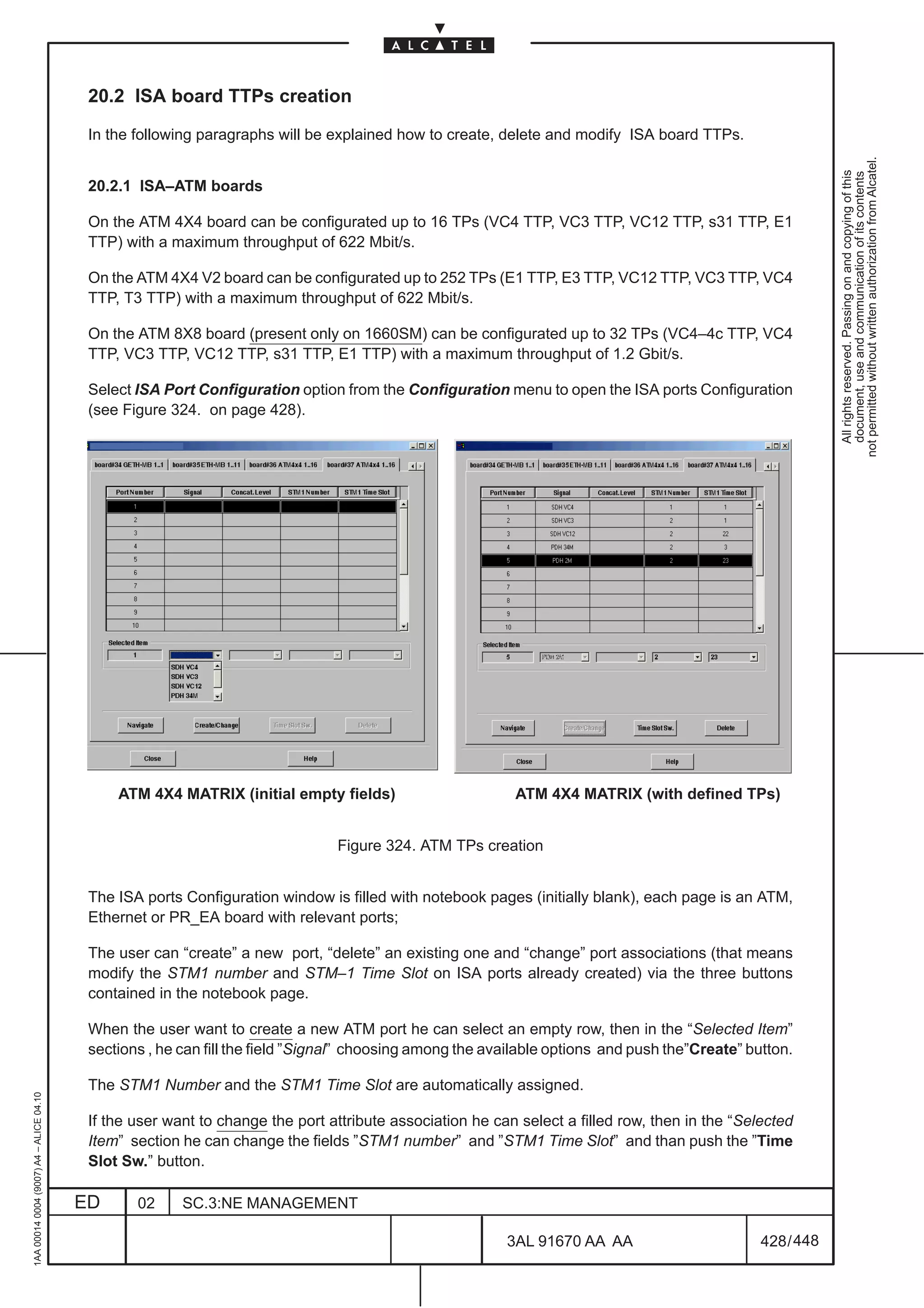20.2 ISA board TTPs creation

                                          In the following paragraphs will be explained how to create, delete and modify ISA board TTPs.




                                                                                                                                                            not permitted without written authorization from Alcatel.
                                                                                                                                                              All rights reserved. Passing on and copying of this
                                                                                                                                                              document, use and communication of its contents
                                          20.2.1 ISA–ATM boards

                                          On the ATM 4X4 board can be configurated up to 16 TPs (VC4 TTP, VC3 TTP, VC12 TTP, s31 TTP, E1
                                          TTP) with a maximum throughput of 622 Mbit/s.

                                          On the ATM 4X4 V2 board can be configurated up to 252 TPs (E1 TTP, E3 TTP, VC12 TTP, VC3 TTP, VC4
                                          TTP, T3 TTP) with a maximum throughput of 622 Mbit/s.

                                          On the ATM 8X8 board (present only on 1660SM) can be configurated up to 32 TPs (VC4–4c TTP, VC4
                                          TTP, VC3 TTP, VC12 TTP, s31 TTP, E1 TTP) with a maximum throughput of 1.2 Gbit/s.

                                          Select ISA Port Configuration option from the Configuration menu to open the ISA ports Configuration
                                          (see Figure 324. on page 428).




                                              ATM 4X4 MATRIX (initial empty fields)                       ATM 4X4 MATRIX (with defined TPs)


                                                                               Figure 324. ATM TPs creation


                                          The ISA ports Configuration window is filled with notebook pages (initially blank), each page is an ATM,
                                          Ethernet or PR_EA board with relevant ports;

                                          The user can “create” a new port, “delete” an existing one and “change” port associations (that means
                                          modify the STM1 number and STM–1 Time Slot on ISA ports already created) via the three buttons
                                          contained in the notebook page.

                                          When the user want to create a new ATM port he can select an empty row, then in the “Selected Item”
                                          sections , he can fill the field ”Signal” choosing among the available options and push the”Create” button.

                                          The STM1 Number and the STM1 Time Slot are automatically assigned.
1AA 00014 0004 (9007) A4 – ALICE 04.10




                                          If the user want to change the port attribute association he can select a filled row, then in the “Selected
                                          Item” section he can change the fields ”STM1 number” and ”STM1 Time Slot” and than push the ”Time
                                          Slot Sw.” button.

                                         ED      02     SC.3:NE MANAGEMENT

                                                                                                         3AL 91670 AA AA                        428 / 448


                                                                                                                       448
 
