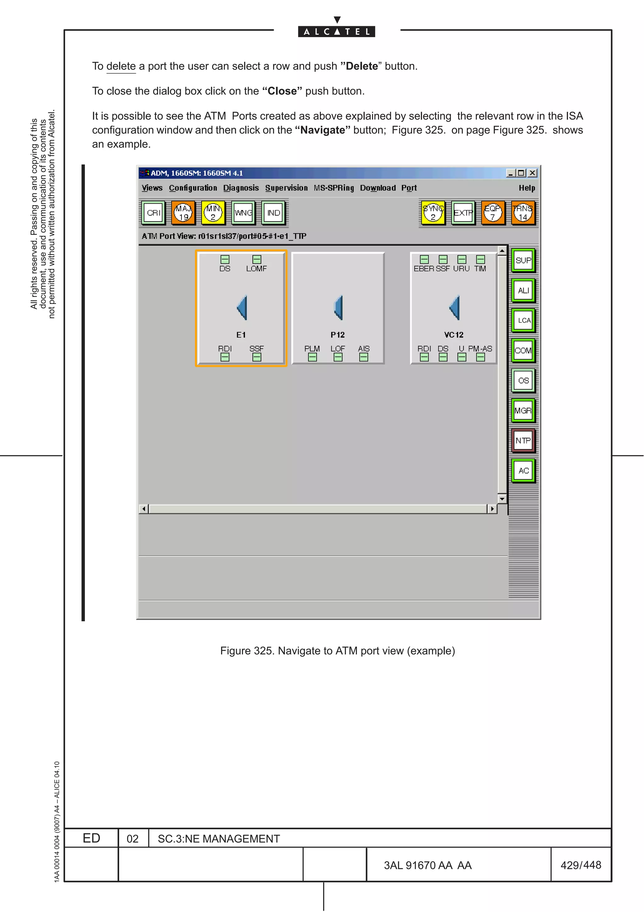 To delete a port the user can select a row and push ”Delete” button.

                                                                                               To close the dialog box click on the “Close” push button.
not permitted without written authorization from Alcatel.




                                                                                               It is possible to see the ATM Ports created as above explained by selecting the relevant row in the ISA
  All rights reserved. Passing on and copying of this
  document, use and communication of its contents




                                                                                               configuration window and then click on the “Navigate” button; Figure 325. on page Figure 325. shows
                                                                                               an example.




                                                                                                                                                                                        LCA




                                                                                                                         Figure 325. Navigate to ATM port view (example)
                                                     1AA 00014 0004 (9007) A4 – ALICE 04.10




                                                                                              ED      02    SC.3:NE MANAGEMENT

                                                                                                                                                            3AL 91670 AA AA                      429 / 448


                                                                                                                                                                         448
 