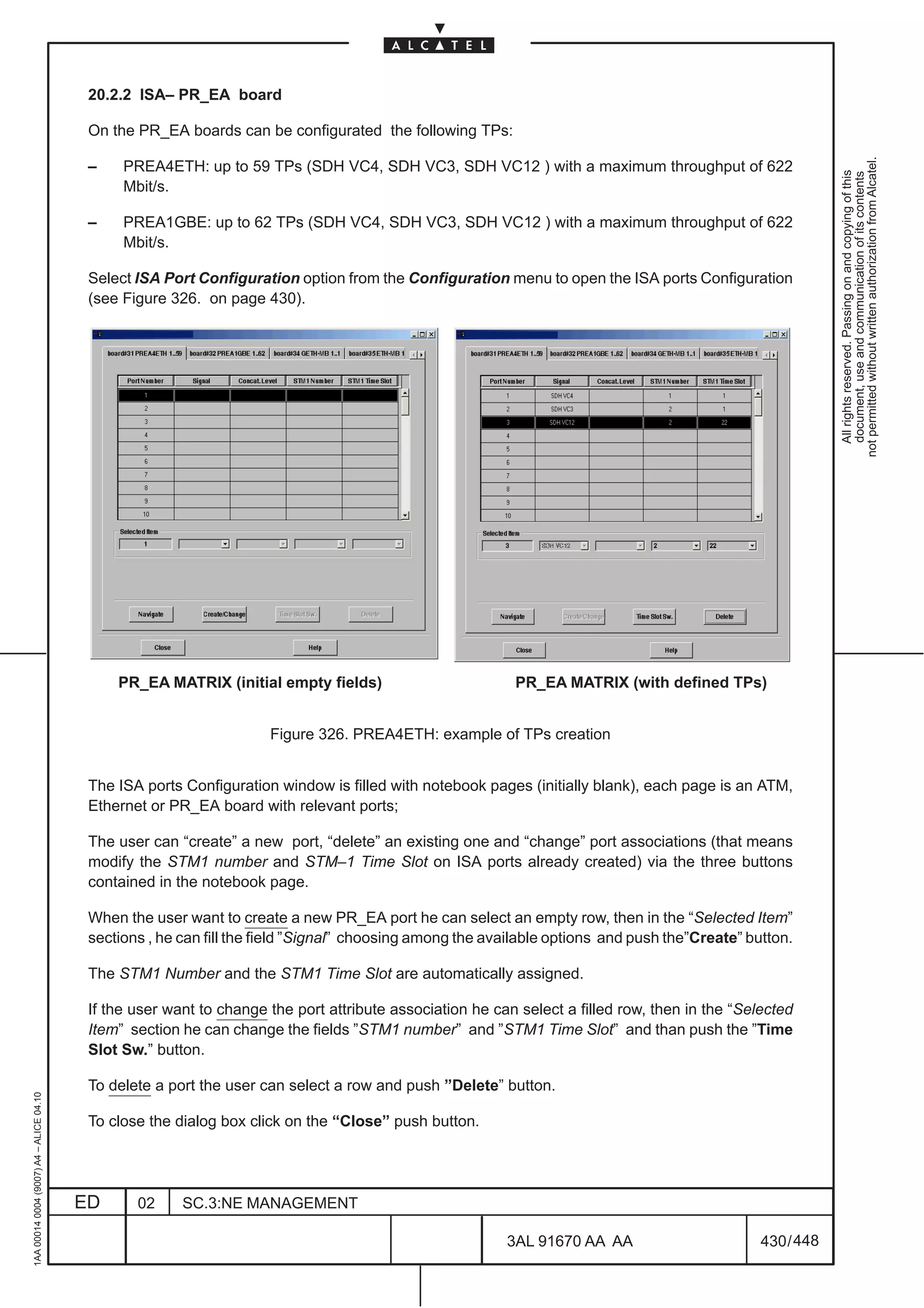 20.2.2 ISA– PR_EA board

                                          On the PR_EA boards can be configurated the following TPs:




                                                                                                                                                            not permitted without written authorization from Alcatel.
                                          –    PREA4ETH: up to 59 TPs (SDH VC4, SDH VC3, SDH VC12 ) with a maximum throughput of 622




                                                                                                                                                              All rights reserved. Passing on and copying of this
                                                                                                                                                              document, use and communication of its contents
                                               Mbit/s.

                                          –    PREA1GBE: up to 62 TPs (SDH VC4, SDH VC3, SDH VC12 ) with a maximum throughput of 622
                                               Mbit/s.

                                          Select ISA Port Configuration option from the Configuration menu to open the ISA ports Configuration
                                          (see Figure 326. on page 430).




                                              PR_EA MATRIX (initial empty fields)                         PR_EA MATRIX (with defined TPs)


                                                                     Figure 326. PREA4ETH: example of TPs creation


                                          The ISA ports Configuration window is filled with notebook pages (initially blank), each page is an ATM,
                                          Ethernet or PR_EA board with relevant ports;

                                          The user can “create” a new port, “delete” an existing one and “change” port associations (that means
                                          modify the STM1 number and STM–1 Time Slot on ISA ports already created) via the three buttons
                                          contained in the notebook page.

                                          When the user want to create a new PR_EA port he can select an empty row, then in the “Selected Item”
                                          sections , he can fill the field ”Signal” choosing among the available options and push the”Create” button.

                                          The STM1 Number and the STM1 Time Slot are automatically assigned.

                                          If the user want to change the port attribute association he can select a filled row, then in the “Selected
                                          Item” section he can change the fields ”STM1 number” and ”STM1 Time Slot” and than push the ”Time
                                          Slot Sw.” button.

                                          To delete a port the user can select a row and push ”Delete” button.
1AA 00014 0004 (9007) A4 – ALICE 04.10




                                          To close the dialog box click on the “Close” push button.




                                         ED      02     SC.3:NE MANAGEMENT

                                                                                                         3AL 91670 AA AA                        430 / 448


                                                                                                                       448
 