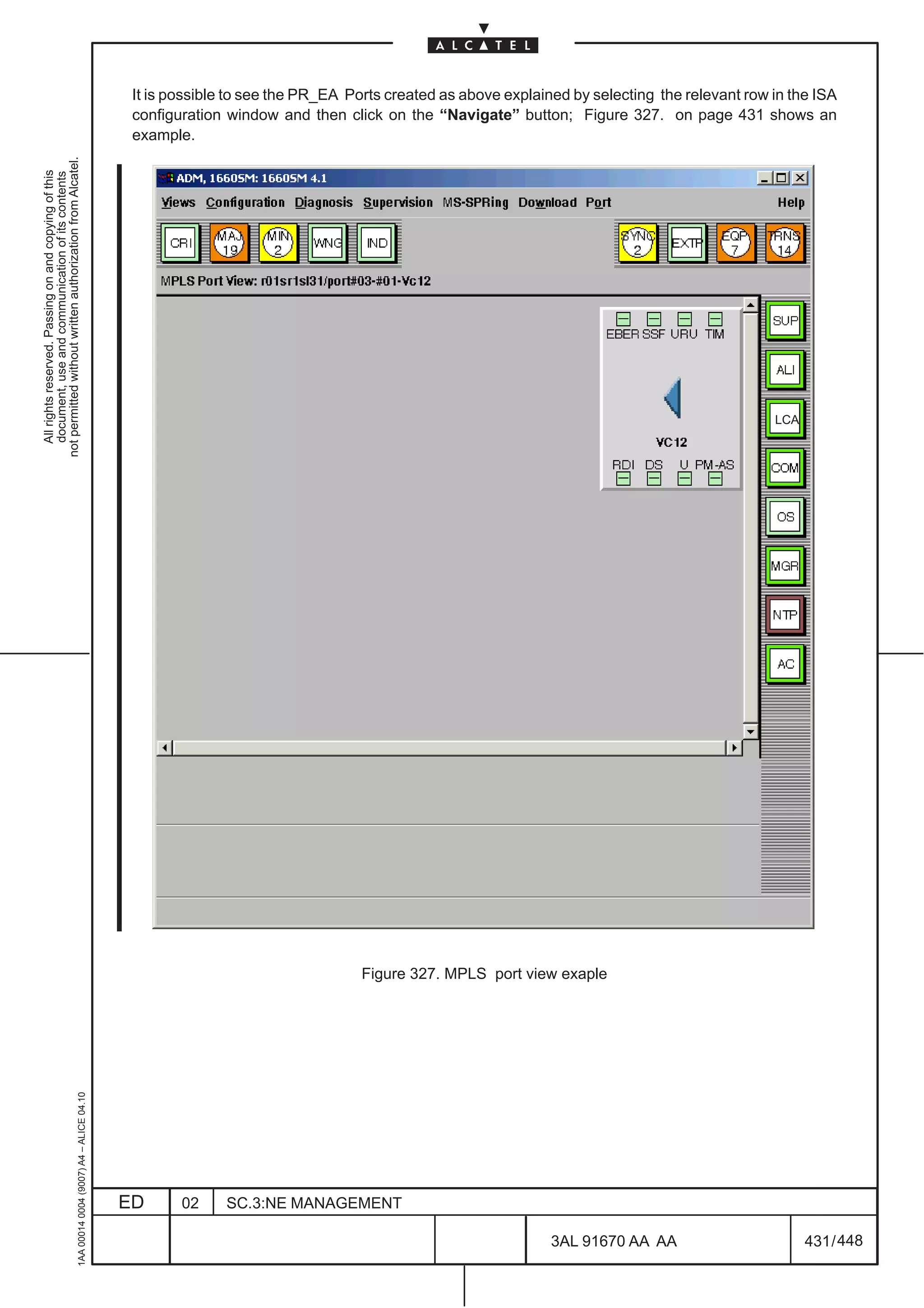 It is possible to see the PR_EA Ports created as above explained by selecting the relevant row in the ISA
                                                                                               configuration window and then click on the “Navigate” button; Figure 327. on page 431 shows an
                                                                                               example.
not permitted without written authorization from Alcatel.
  All rights reserved. Passing on and copying of this
  document, use and communication of its contents




                                                                                                                                                                                              LCA




                                                                                                                                 Figure 327. MPLS port view exaple
                                                     1AA 00014 0004 (9007) A4 – ALICE 04.10




                                                                                              ED      02     SC.3:NE MANAGEMENT

                                                                                                                                                             3AL 91670 AA AA                        431 / 448


                                                                                                                                                                           448
 