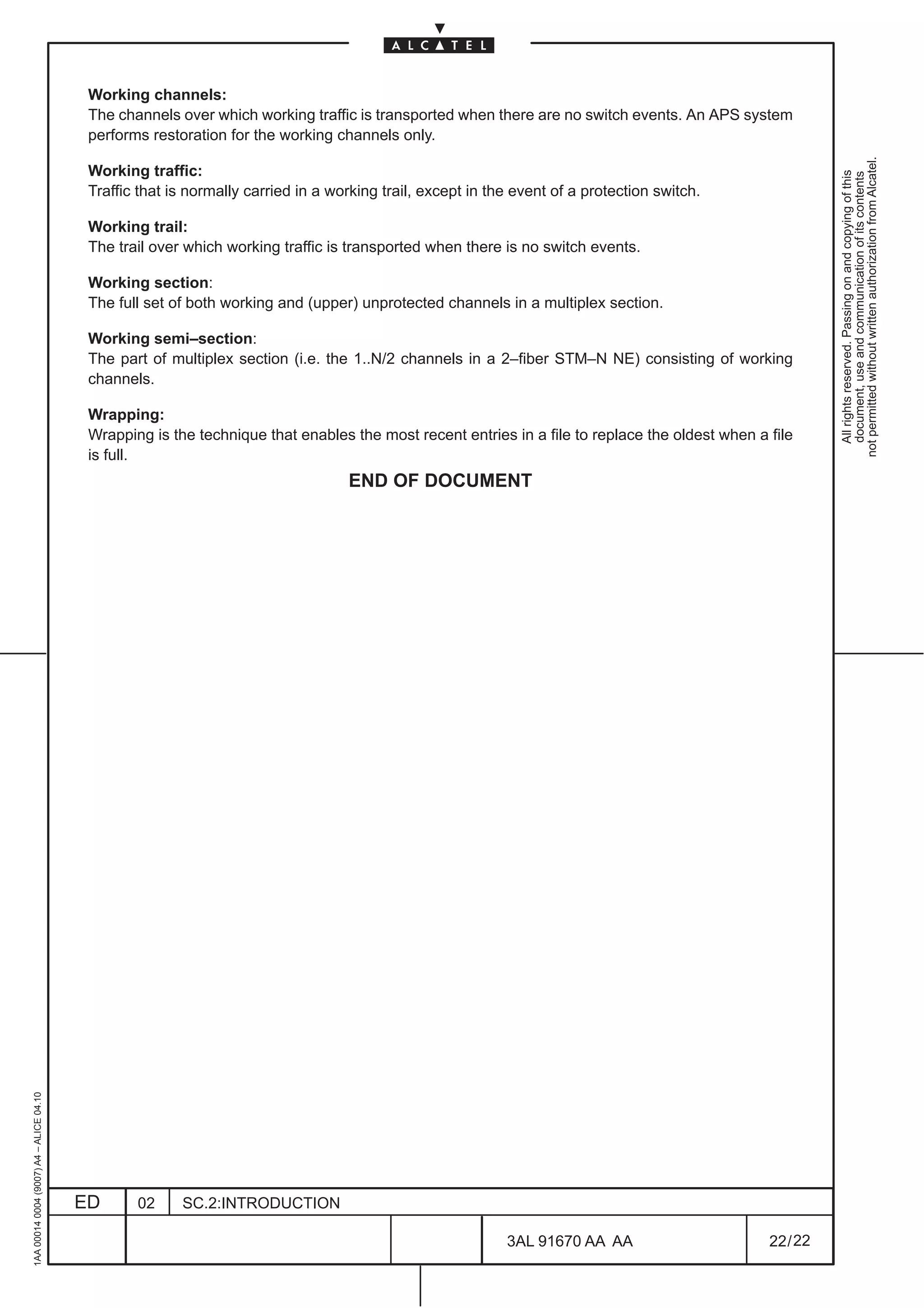 Working channels:
                                          The channels over which working traffic is transported when there are no switch events. An APS system
                                          performs restoration for the working channels only.




                                                                                                                                                          not permitted without written authorization from Alcatel.
                                          Working traffic:




                                                                                                                                                            All rights reserved. Passing on and copying of this
                                                                                                                                                            document, use and communication of its contents
                                          Traffic that is normally carried in a working trail, except in the event of a protection switch.

                                          Working trail:
                                          The trail over which working traffic is transported when there is no switch events.

                                          Working section:
                                          The full set of both working and (upper) unprotected channels in a multiplex section.

                                          Working semi–section:
                                          The part of multiplex section (i.e. the 1..N/2 channels in a 2–fiber STM–N NE) consisting of working
                                          channels.

                                          Wrapping:
                                          Wrapping is the technique that enables the most recent entries in a file to replace the oldest when a file
                                          is full.
                                                                                  END OF DOCUMENT
1AA 00014 0004 (9007) A4 – ALICE 04.10




                                         ED      02     SC.2:INTRODUCTION

                                                                                                           3AL 91670 AA AA                      22 / 22


                                                                                                                          22
 