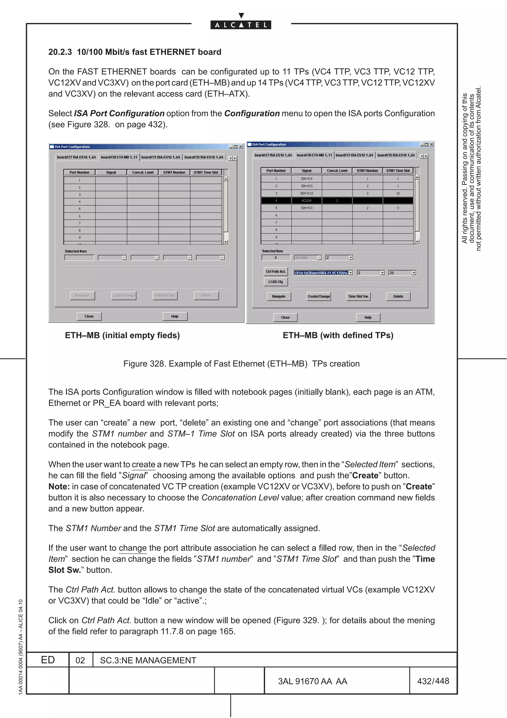 20.2.3 10/100 Mbit/s fast ETHERNET board

                                          On the FAST ETHERNET boards can be configurated up to 11 TPs (VC4 TTP, VC3 TTP, VC12 TTP,
                                          VC12XV and VC3XV) on the port card (ETH–MB) and up 14 TPs (VC4 TTP, VC3 TTP, VC12 TTP, VC12XV




                                                                                                                                                            not permitted without written authorization from Alcatel.
                                          and VC3XV) on the relevant access card (ETH–ATX).




                                                                                                                                                              All rights reserved. Passing on and copying of this
                                                                                                                                                              document, use and communication of its contents
                                          Select ISA Port Configuration option from the Configuration menu to open the ISA ports Configuration
                                          (see Figure 328. on page 432).




                                              ETH–MB (initial empty fieds)                                ETH–MB (with defined TPs)


                                                              Figure 328. Example of Fast Ethernet (ETH–MB) TPs creation


                                          The ISA ports Configuration window is filled with notebook pages (initially blank), each page is an ATM,
                                          Ethernet or PR_EA board with relevant ports;

                                          The user can “create” a new port, “delete” an existing one and “change” port associations (that means
                                          modify the STM1 number and STM–1 Time Slot on ISA ports already created) via the three buttons
                                          contained in the notebook page.

                                          When the user want to create a new TPs he can select an empty row, then in the “Selected Item” sections,
                                          he can fill the field ”Signal” choosing among the available options and push the”Create” button.
                                          Note: in case of concatenated VC TP creation (example VC12XV or VC3XV), before to push on ”Create”
                                          button it is also necessary to choose the Concatenation Level value; after creation command new fields
                                          and a new button appear.

                                          The STM1 Number and the STM1 Time Slot are automatically assigned.

                                          If the user want to change the port attribute association he can select a filled row, then in the “Selected
                                          Item” section he can change the fields ”STM1 number” and ”STM1 Time Slot” and than push the ”Time
                                          Slot Sw.” button.

                                          The Ctrl Path Act. button allows to change the state of the concatenated virtual VCs (example VC12XV
                                          or VC3XV) that could be “Idle” or “active”.;
1AA 00014 0004 (9007) A4 – ALICE 04.10




                                          Click on Ctrl Path Act. button a new window will be opened (Figure 329. ); for details about the mening
                                          of the field refer to paragraph 11.7.8 on page 165.


                                         ED      02     SC.3:NE MANAGEMENT

                                                                                                         3AL 91670 AA AA                        432 / 448


                                                                                                                       448
 
