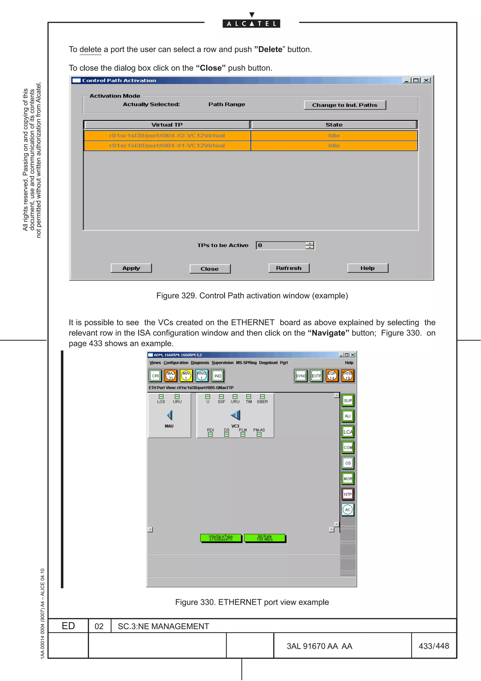 To delete a port the user can select a row and push ”Delete” button.

                                                                                               To close the dialog box click on the “Close” push button.
not permitted without written authorization from Alcatel.
  All rights reserved. Passing on and copying of this
  document, use and communication of its contents




                                                                                                                       Figure 329. Control Path activation window (example)


                                                                                               It is possible to see the VCs created on the ETHERNET board as above explained by selecting the
                                                                                               relevant row in the ISA configuration window and then click on the “Navigate” button; Figure 330. on
                                                                                               page 433 shows an example.




                                                                                                                                                                         LCA
                                                     1AA 00014 0004 (9007) A4 – ALICE 04.10




                                                                                                                            Figure 330. ETHERNET port view example

                                                                                              ED      02    SC.3:NE MANAGEMENT

                                                                                                                                                           3AL 91670 AA AA                    433 / 448


                                                                                                                                                                       448
 