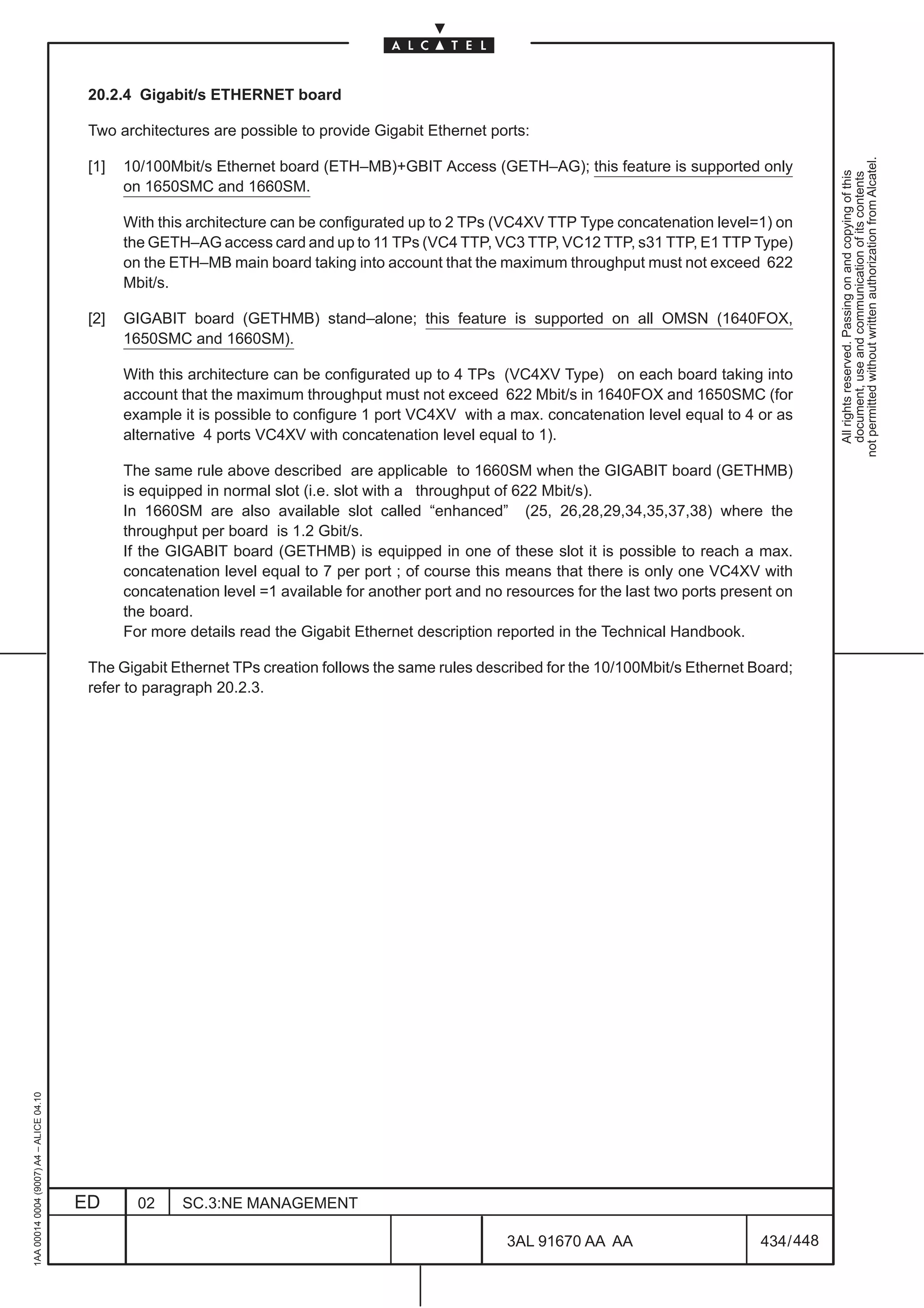20.2.4 Gigabit/s ETHERNET board

                                          Two architectures are possible to provide Gigabit Ethernet ports:




                                                                                                                                                           not permitted without written authorization from Alcatel.
                                          [1]   10/100Mbit/s Ethernet board (ETH–MB)+GBIT Access (GETH–AG); this feature is supported only




                                                                                                                                                             All rights reserved. Passing on and copying of this
                                                                                                                                                             document, use and communication of its contents
                                                on 1650SMC and 1660SM.

                                                With this architecture can be configurated up to 2 TPs (VC4XV TTP Type concatenation level=1) on
                                                the GETH–AG access card and up to 11 TPs (VC4 TTP, VC3 TTP, VC12 TTP, s31 TTP, E1 TTP Type)
                                                on the ETH–MB main board taking into account that the maximum throughput must not exceed 622
                                                Mbit/s.

                                          [2]   GIGABIT board (GETHMB) stand–alone; this feature is supported on all OMSN (1640FOX,
                                                1650SMC and 1660SM).

                                                With this architecture can be configurated up to 4 TPs (VC4XV Type) on each board taking into
                                                account that the maximum throughput must not exceed 622 Mbit/s in 1640FOX and 1650SMC (for
                                                example it is possible to configure 1 port VC4XV with a max. concatenation level equal to 4 or as
                                                alternative 4 ports VC4XV with concatenation level equal to 1).

                                                The same rule above described are applicable to 1660SM when the GIGABIT board (GETHMB)
                                                is equipped in normal slot (i.e. slot with a throughput of 622 Mbit/s).
                                                In 1660SM are also available slot called “enhanced” (25, 26,28,29,34,35,37,38) where the
                                                throughput per board is 1.2 Gbit/s.
                                                If the GIGABIT board (GETHMB) is equipped in one of these slot it is possible to reach a max.
                                                concatenation level equal to 7 per port ; of course this means that there is only one VC4XV with
                                                concatenation level =1 available for another port and no resources for the last two ports present on
                                                the board.
                                                For more details read the Gigabit Ethernet description reported in the Technical Handbook.

                                          The Gigabit Ethernet TPs creation follows the same rules described for the 10/100Mbit/s Ethernet Board;
                                          refer to paragraph 20.2.3.
1AA 00014 0004 (9007) A4 – ALICE 04.10




                                         ED       02    SC.3:NE MANAGEMENT

                                                                                                         3AL 91670 AA AA                       434 / 448


                                                                                                                      448
 