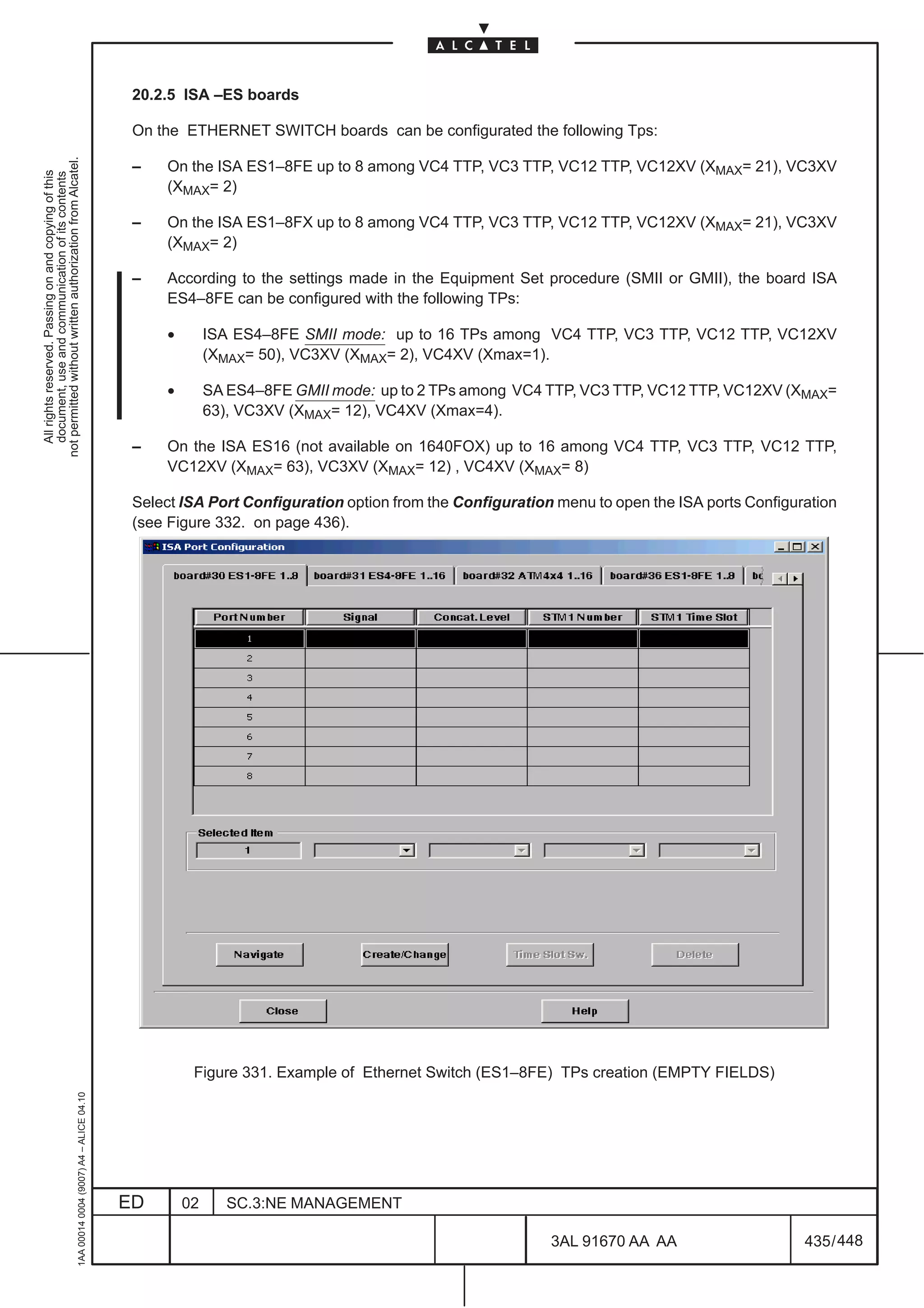 20.2.5 ISA –ES boards

                                                                                               On the ETHERNET SWITCH boards can be configurated the following Tps:
not permitted without written authorization from Alcatel.




                                                                                               –   On the ISA ES1–8FE up to 8 among VC4 TTP, VC3 TTP, VC12 TTP, VC12XV (XMAX= 21), VC3XV
  All rights reserved. Passing on and copying of this
  document, use and communication of its contents




                                                                                                   (XMAX= 2)

                                                                                               –   On the ISA ES1–8FX up to 8 among VC4 TTP, VC3 TTP, VC12 TTP, VC12XV (XMAX= 21), VC3XV
                                                                                                   (XMAX= 2)

                                                                                               –   According to the settings made in the Equipment Set procedure (SMII or GMII), the board ISA
                                                                                                   ES4–8FE can be configured with the following TPs:

                                                                                                    •        ISA ES4–8FE SMII mode: up to 16 TPs among VC4 TTP, VC3 TTP, VC12 TTP, VC12XV
                                                                                                             (XMAX= 50), VC3XV (XMAX= 2), VC4XV (Xmax=1).

                                                                                                    •        SA ES4–8FE GMII mode: up to 2 TPs among VC4 TTP, VC3 TTP, VC12 TTP, VC12XV (XMAX=
                                                                                                             63), VC3XV (XMAX= 12), VC4XV (Xmax=4).

                                                                                               –   On the ISA ES16 (not available on 1640FOX) up to 16 among VC4 TTP, VC3 TTP, VC12 TTP,
                                                                                                   VC12XV (XMAX= 63), VC3XV (XMAX= 12) , VC4XV (XMAX= 8)

                                                                                               Select ISA Port Configuration option from the Configuration menu to open the ISA ports Configuration
                                                                                               (see Figure 332. on page 436).




                                                                                                         Figure 331. Example of Ethernet Switch (ES1–8FE) TPs creation (EMPTY FIELDS)
                                                     1AA 00014 0004 (9007) A4 – ALICE 04.10




                                                                                              ED        02      SC.3:NE MANAGEMENT

                                                                                                                                                          3AL 91670 AA AA                     435 / 448


                                                                                                                                                                       448
 