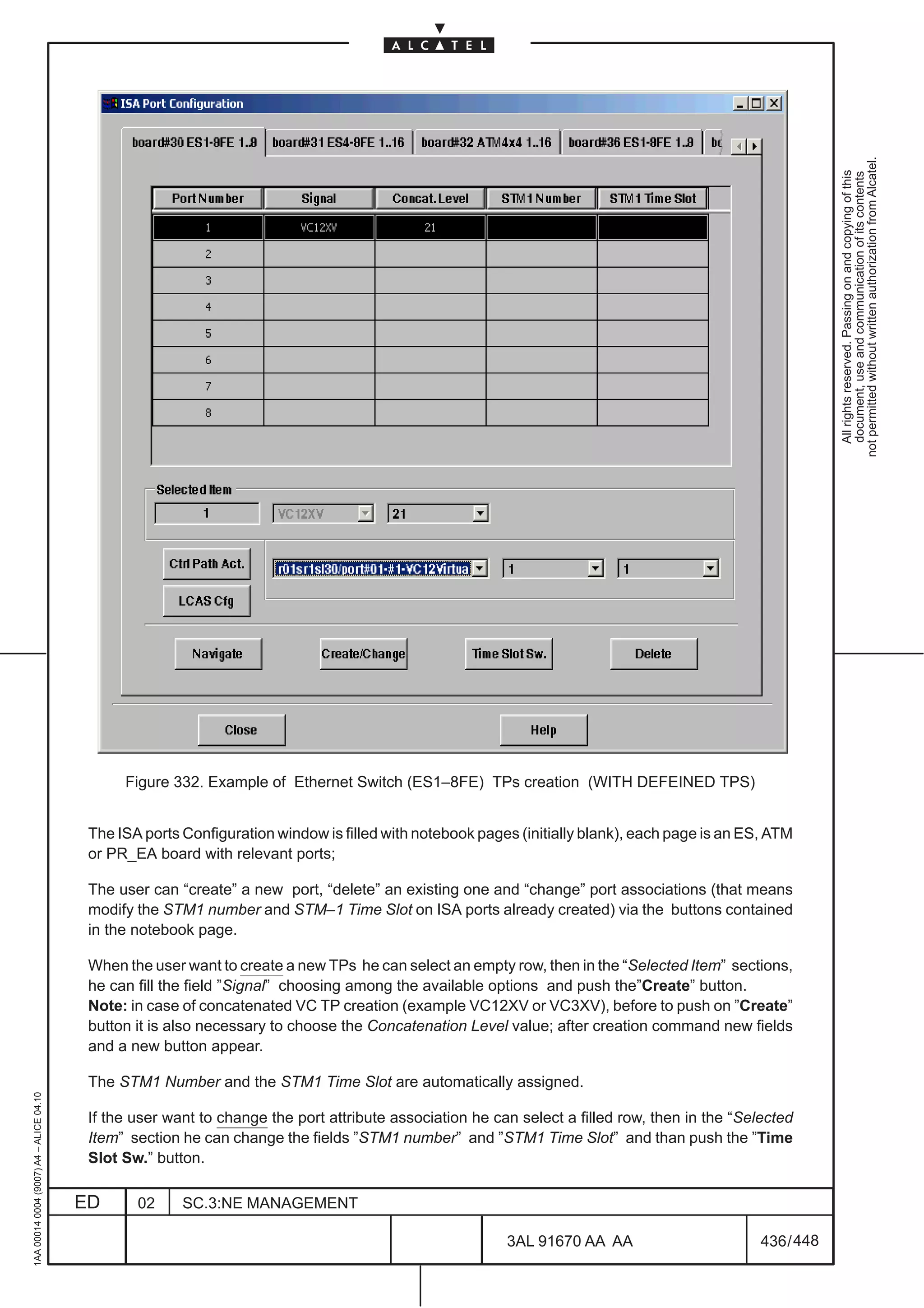 not permitted without written authorization from Alcatel.
                                                                                                                                                              All rights reserved. Passing on and copying of this
                                                                                                                                                              document, use and communication of its contents
                                               Figure 332. Example of Ethernet Switch (ES1–8FE) TPs creation (WITH DEFEINED TPS)


                                          The ISA ports Configuration window is filled with notebook pages (initially blank), each page is an ES, ATM
                                          or PR_EA board with relevant ports;

                                          The user can “create” a new port, “delete” an existing one and “change” port associations (that means
                                          modify the STM1 number and STM–1 Time Slot on ISA ports already created) via the buttons contained
                                          in the notebook page.

                                          When the user want to create a new TPs he can select an empty row, then in the “Selected Item” sections,
                                          he can fill the field ”Signal” choosing among the available options and push the”Create” button.
                                          Note: in case of concatenated VC TP creation (example VC12XV or VC3XV), before to push on ”Create”
                                          button it is also necessary to choose the Concatenation Level value; after creation command new fields
                                          and a new button appear.

                                          The STM1 Number and the STM1 Time Slot are automatically assigned.
1AA 00014 0004 (9007) A4 – ALICE 04.10




                                          If the user want to change the port attribute association he can select a filled row, then in the “Selected
                                          Item” section he can change the fields ”STM1 number” and ”STM1 Time Slot” and than push the ”Time
                                          Slot Sw.” button.

                                         ED      02     SC.3:NE MANAGEMENT

                                                                                                         3AL 91670 AA AA                        436 / 448


                                                                                                                       448
 