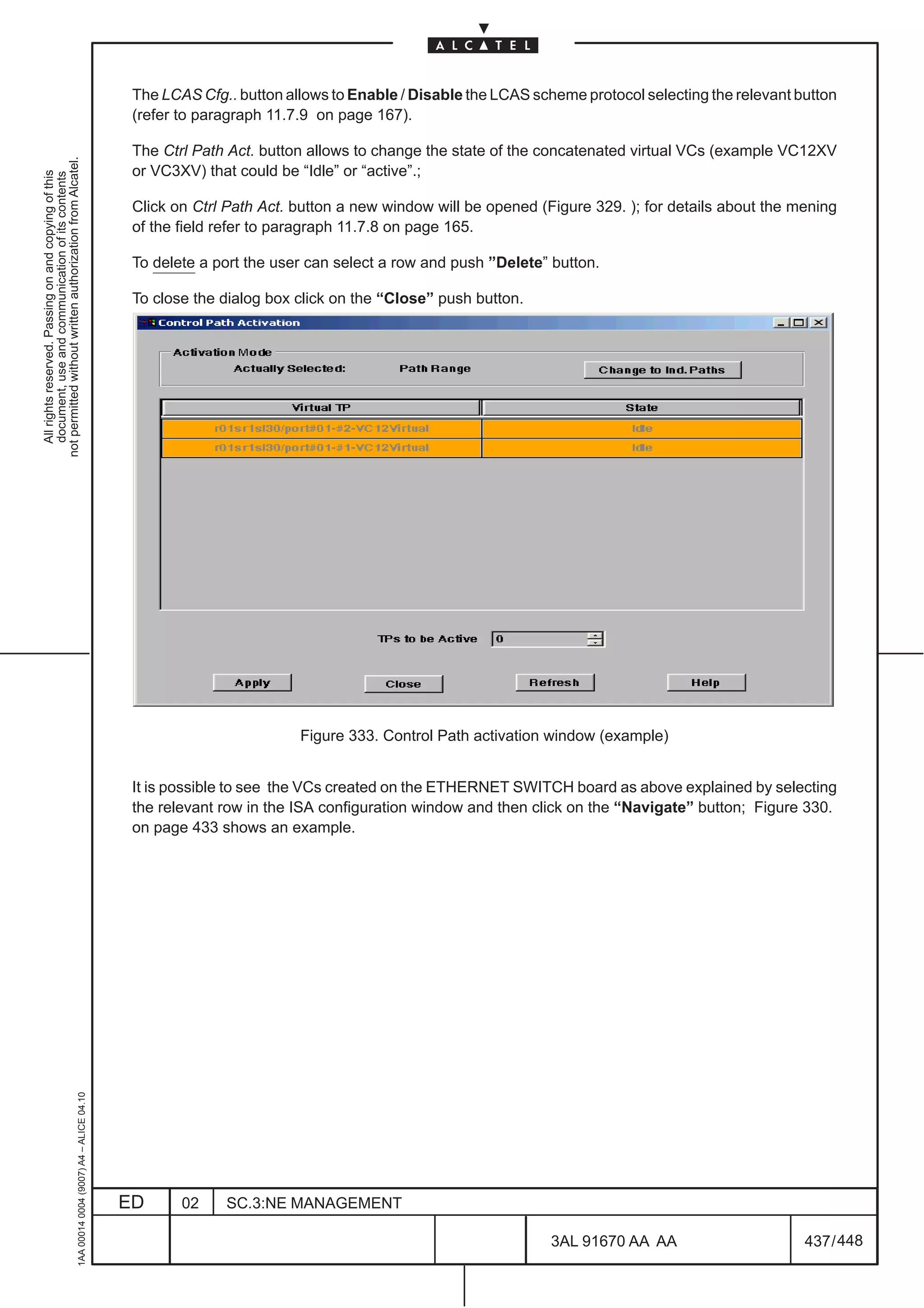 The LCAS Cfg.. button allows to Enable / Disable the LCAS scheme protocol selecting the relevant button
                                                                                               (refer to paragraph 11.7.9 on page 167).

                                                                                               The Ctrl Path Act. button allows to change the state of the concatenated virtual VCs (example VC12XV
not permitted without written authorization from Alcatel.




                                                                                               or VC3XV) that could be “Idle” or “active”.;
  All rights reserved. Passing on and copying of this
  document, use and communication of its contents




                                                                                               Click on Ctrl Path Act. button a new window will be opened (Figure 329. ); for details about the mening
                                                                                               of the field refer to paragraph 11.7.8 on page 165.

                                                                                               To delete a port the user can select a row and push ”Delete” button.

                                                                                               To close the dialog box click on the “Close” push button.




                                                                                                                       Figure 333. Control Path activation window (example)


                                                                                               It is possible to see the VCs created on the ETHERNET SWITCH board as above explained by selecting
                                                                                               the relevant row in the ISA configuration window and then click on the “Navigate” button; Figure 330.
                                                                                               on page 433 shows an example.
                                                     1AA 00014 0004 (9007) A4 – ALICE 04.10




                                                                                              ED      02    SC.3:NE MANAGEMENT

                                                                                                                                                            3AL 91670 AA AA                      437 / 448


                                                                                                                                                                         448
 