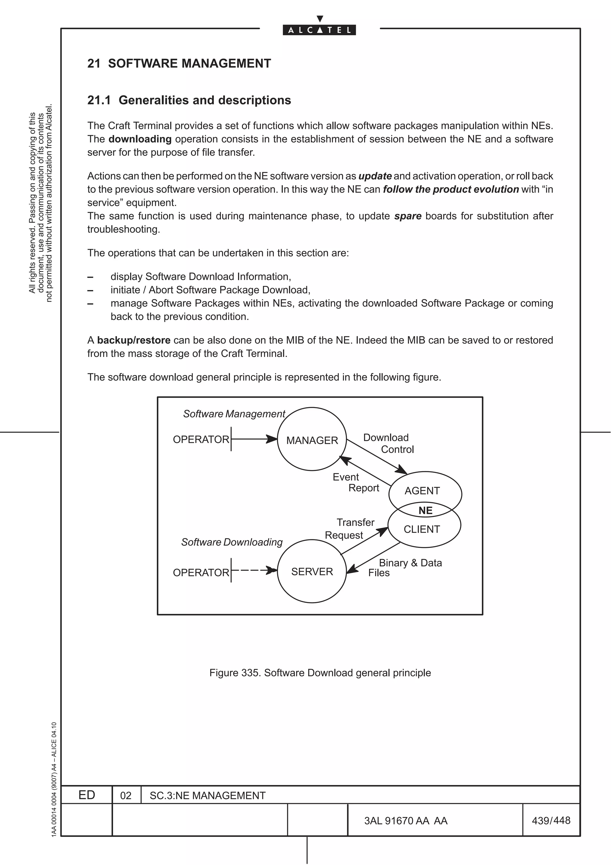 21 SOFTWARE MANAGEMENT

                                                                                               21.1 Generalities and descriptions
not permitted without written authorization from Alcatel.
  All rights reserved. Passing on and copying of this
  document, use and communication of its contents




                                                                                               The Craft Terminal provides a set of functions which allow software packages manipulation within NEs.
                                                                                               The downloading operation consists in the establishment of session between the NE and a software
                                                                                               server for the purpose of file transfer.

                                                                                               Actions can then be performed on the NE software version as update and activation operation, or roll back
                                                                                               to the previous software version operation. In this way the NE can follow the product evolution with “in
                                                                                               service” equipment.
                                                                                               The same function is used during maintenance phase, to update spare boards for substitution after
                                                                                               troubleshooting.

                                                                                               The operations that can be undertaken in this section are:

                                                                                               –    display Software Download Information,
                                                                                               –    initiate / Abort Software Package Download,
                                                                                               –    manage Software Packages within NEs, activating the downloaded Software Package or coming
                                                                                                    back to the previous condition.

                                                                                               A backup/restore can be also done on the MIB of the NE. Indeed the MIB can be saved to or restored
                                                                                               from the mass storage of the Craft Terminal.

                                                                                               The software download general principle is represented in the following figure.


                                                                                                                    Software Management

                                                                                                                  OPERATOR                 MANAGER           Download
                                                                                                                                                                Control

                                                                                                                                                      Event
                                                                                                                                                         Report       AGENT
                                                                                                                                                                          NE
                                                                                                                                                      Transfer
                                                                                                                                                                      CLIENT
                                                                                                                                                    Request
                                                                                                                    Software Downloading

                                                                                                                                                                 Binary  Data
                                                                                                                  OPERATOR                  SERVER            Files




                                                                                                                          Figure 335. Software Download general principle
                                                     1AA 00014 0004 (9007) A4 – ALICE 04.10




                                                                                              ED      02     SC.3:NE MANAGEMENT

                                                                                                                                                             3AL 91670 AA AA                       439 / 448


                                                                                                                                                                           448
 