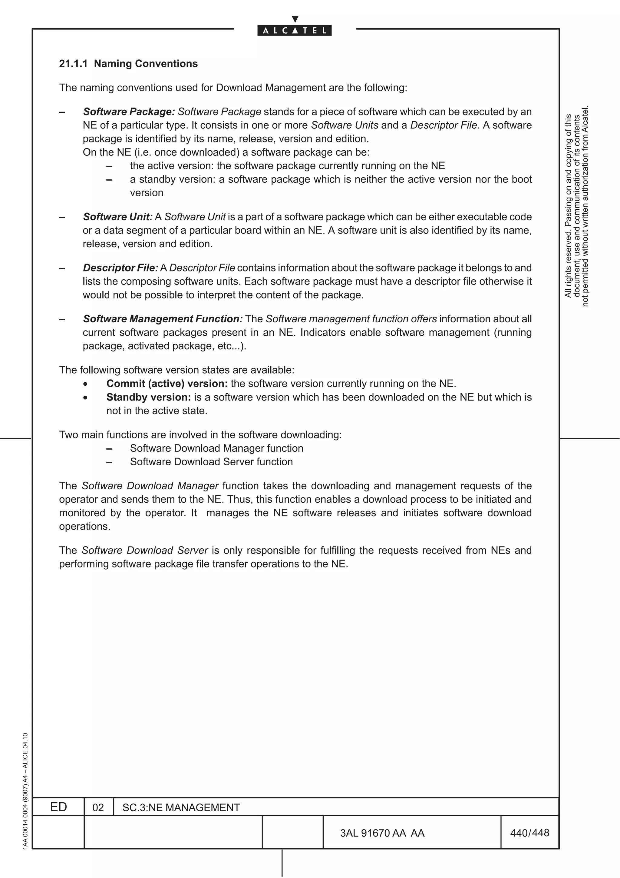 21.1.1 Naming Conventions

                                          The naming conventions used for Download Management are the following:




                                                                                                                                                           not permitted without written authorization from Alcatel.
                                          –    Software Package: Software Package stands for a piece of software which can be executed by an




                                                                                                                                                             All rights reserved. Passing on and copying of this
                                                                                                                                                             document, use and communication of its contents
                                               NE of a particular type. It consists in one or more Software Units and a Descriptor File. A software
                                               package is identified by its name, release, version and edition.
                                               On the NE (i.e. once downloaded) a software package can be:
                                                    –    the active version: the software package currently running on the NE
                                                    –    a standby version: a software package which is neither the active version nor the boot
                                                         version

                                          –    Software Unit: A Software Unit is a part of a software package which can be either executable code
                                               or a data segment of a particular board within an NE. A software unit is also identified by its name,
                                               release, version and edition.

                                          –    Descriptor File: A Descriptor File contains information about the software package it belongs to and
                                               lists the composing software units. Each software package must have a descriptor file otherwise it
                                               would not be possible to interpret the content of the package.

                                          –    Software Management Function: The Software management function offers information about all
                                               current software packages present in an NE. Indicators enable software management (running
                                               package, activated package, etc...).

                                          The following software version states are available:
                                               •    Commit (active) version: the software version currently running on the NE.
                                               •    Standby version: is a software version which has been downloaded on the NE but which is
                                                    not in the active state.

                                          Two main functions are involved in the software downloading:
                                                   –    Software Download Manager function
                                                   –    Software Download Server function

                                          The Software Download Manager function takes the downloading and management requests of the
                                          operator and sends them to the NE. Thus, this function enables a download process to be initiated and
                                          monitored by the operator. It manages the NE software releases and initiates software download
                                          operations.

                                          The Software Download Server is only responsible for fulfilling the requests received from NEs and
                                          performing software package file transfer operations to the NE.
1AA 00014 0004 (9007) A4 – ALICE 04.10




                                         ED      02    SC.3:NE MANAGEMENT

                                                                                                        3AL 91670 AA AA                        440 / 448


                                                                                                                      448
 