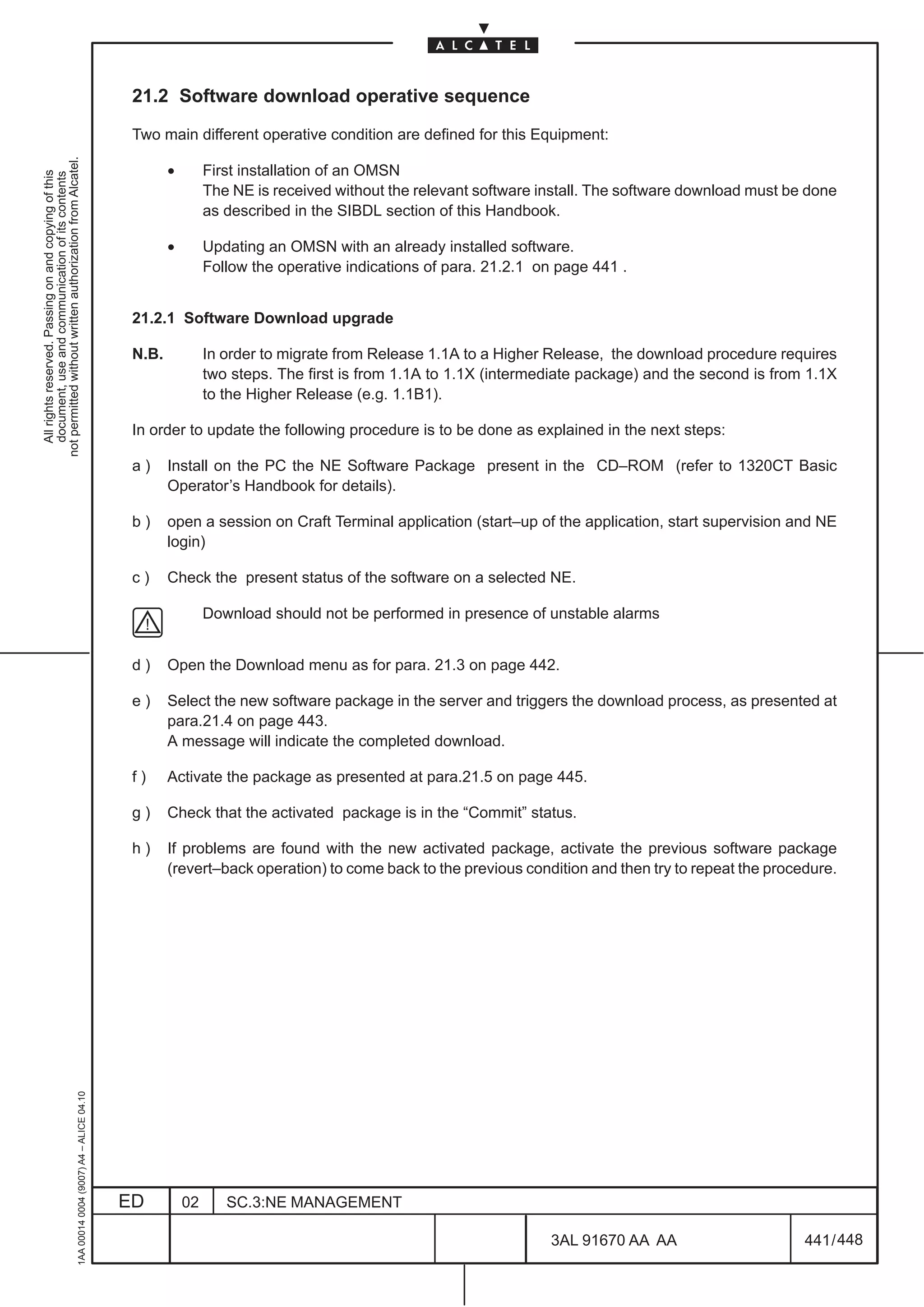 21.2 Software download operative sequence

                                                                                               Two main different operative condition are defined for this Equipment:
not permitted without written authorization from Alcatel.




                                                                                                      •        First installation of an OMSN
  All rights reserved. Passing on and copying of this
  document, use and communication of its contents




                                                                                                               The NE is received without the relevant software install. The software download must be done
                                                                                                               as described in the SIBDL section of this Handbook.

                                                                                                      •        Updating an OMSN with an already installed software.
                                                                                                               Follow the operative indications of para. 21.2.1 on page 441 .


                                                                                               21.2.1 Software Download upgrade

                                                                                               N.B.            In order to migrate from Release 1.1A to a Higher Release, the download procedure requires
                                                                                                               two steps. The first is from 1.1A to 1.1X (intermediate package) and the second is from 1.1X
                                                                                                               to the Higher Release (e.g. 1.1B1).

                                                                                               In order to update the following procedure is to be done as explained in the next steps:

                                                                                               a)     Install on the PC the NE Software Package present in the CD–ROM (refer to 1320CT Basic
                                                                                                      Operator’s Handbook for details).

                                                                                               b)     open a session on Craft Terminal application (start–up of the application, start supervision and NE
                                                                                                      login)

                                                                                               c)     Check the present status of the software on a selected NE.

                                                                                                               Download should not be performed in presence of unstable alarms


                                                                                               d)     Open the Download menu as for para. 21.3 on page 442.

                                                                                               e)     Select the new software package in the server and triggers the download process, as presented at
                                                                                                      para.21.4 on page 443.
                                                                                                      A message will indicate the completed download.

                                                                                               f)     Activate the package as presented at para.21.5 on page 445.

                                                                                               g)     Check that the activated package is in the “Commit” status.

                                                                                               h)     If problems are found with the new activated package, activate the previous software package
                                                                                                      (revert–back operation) to come back to the previous condition and then try to repeat the procedure.
                                                     1AA 00014 0004 (9007) A4 – ALICE 04.10




                                                                                              ED          02      SC.3:NE MANAGEMENT

                                                                                                                                                                 3AL 91670 AA AA                      441 / 448


                                                                                                                                                                                448
 