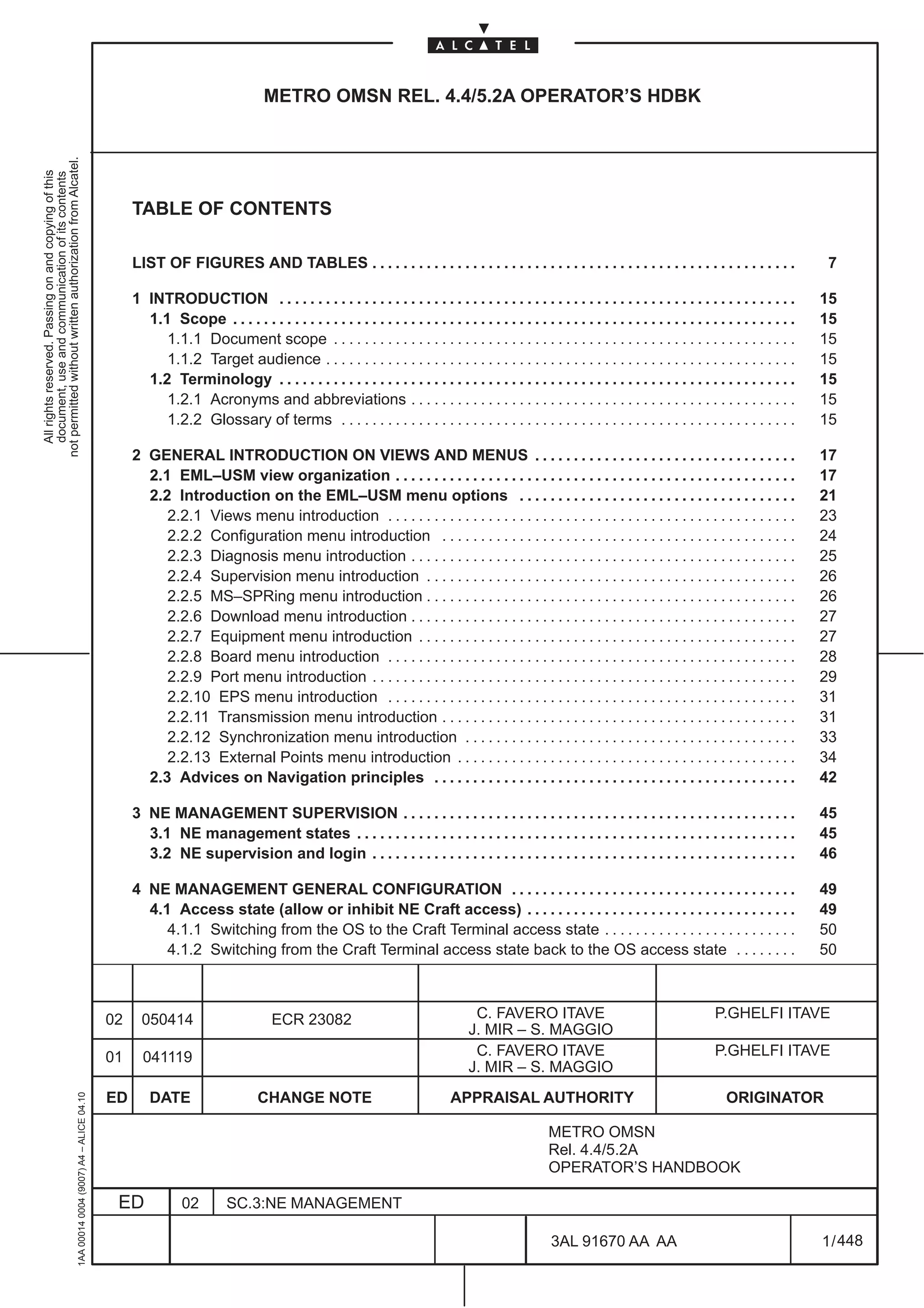 METRO OMSN REL. 4.4/5.2A OPERATOR’S HDBK
not permitted without written authorization from Alcatel.
  All rights reserved. Passing on and copying of this
  document, use and communication of its contents




                                                                                                   TABLE OF CONTENTS

                                                                                                   LIST OF FIGURES AND TABLES . . . . . . . . . . . . . . . . . . . . . . . . . . . . . . . . . . . . . . . . . . . . . . . . . . . . . . .                         7

                                                                                                   1 INTRODUCTION . . . . . . . . . . . . . . . . . . . . . . . . . . . . . . . . . . . . . . . . . . . . . . . . . . . . . . . . . . . . . . . . . . .            15
                                                                                                     1.1 Scope . . . . . . . . . . . . . . . . . . . . . . . . . . . . . . . . . . . . . . . . . . . . . . . . . . . . . . . . . . . . . . . . . . . . . . . . .   15
                                                                                                        1.1.1 Document scope . . . . . . . . . . . . . . . . . . . . . . . . . . . . . . . . . . . . . . . . . . . . . . . . . . . . . . . . . . . .               15
                                                                                                        1.1.2 Target audience . . . . . . . . . . . . . . . . . . . . . . . . . . . . . . . . . . . . . . . . . . . . . . . . . . . . . . . . . . . . .            15
                                                                                                     1.2 Terminology . . . . . . . . . . . . . . . . . . . . . . . . . . . . . . . . . . . . . . . . . . . . . . . . . . . . . . . . . . . . . . . . . . .         15
                                                                                                        1.2.1 Acronyms and abbreviations . . . . . . . . . . . . . . . . . . . . . . . . . . . . . . . . . . . . . . . . . . . . . . . . . .                       15
                                                                                                        1.2.2 Glossary of terms . . . . . . . . . . . . . . . . . . . . . . . . . . . . . . . . . . . . . . . . . . . . . . . . . . . . . . . . . . .              15

                                                                                                   2 GENERAL INTRODUCTION ON VIEWS AND MENUS . . . . . . . . . . . . . . . . . . . . . . . . . . . . . . . . . .                                                   17
                                                                                                     2.1 EML–USM view organization . . . . . . . . . . . . . . . . . . . . . . . . . . . . . . . . . . . . . . . . . . . . . . . . . . . .                         17
                                                                                                     2.2 Introduction on the EML–USM menu options . . . . . . . . . . . . . . . . . . . . . . . . . . . . . . . . . . . .                                          21
                                                                                                        2.2.1 Views menu introduction . . . . . . . . . . . . . . . . . . . . . . . . . . . . . . . . . . . . . . . . . . . . . . . . . . . . .                    23
                                                                                                        2.2.2 Configuration menu introduction . . . . . . . . . . . . . . . . . . . . . . . . . . . . . . . . . . . . . . . . . . . . . .                          24
                                                                                                        2.2.3 Diagnosis menu introduction . . . . . . . . . . . . . . . . . . . . . . . . . . . . . . . . . . . . . . . . . . . . . . . . . .                      25
                                                                                                        2.2.4 Supervision menu introduction . . . . . . . . . . . . . . . . . . . . . . . . . . . . . . . . . . . . . . . . . . . . . . . .                        26
                                                                                                        2.2.5 MS–SPRing menu introduction . . . . . . . . . . . . . . . . . . . . . . . . . . . . . . . . . . . . . . . . . . . . . . . .                          26
                                                                                                        2.2.6 Download menu introduction . . . . . . . . . . . . . . . . . . . . . . . . . . . . . . . . . . . . . . . . . . . . . . . . . .                       27
                                                                                                        2.2.7 Equipment menu introduction . . . . . . . . . . . . . . . . . . . . . . . . . . . . . . . . . . . . . . . . . . . . . . . . .                        27
                                                                                                        2.2.8 Board menu introduction . . . . . . . . . . . . . . . . . . . . . . . . . . . . . . . . . . . . . . . . . . . . . . . . . . . . .                    28
                                                                                                        2.2.9 Port menu introduction . . . . . . . . . . . . . . . . . . . . . . . . . . . . . . . . . . . . . . . . . . . . . . . . . . . . . . .                 29
                                                                                                        2.2.10 EPS menu introduction . . . . . . . . . . . . . . . . . . . . . . . . . . . . . . . . . . . . . . . . . . . . . . . . . . . . .                     31
                                                                                                        2.2.11 Transmission menu introduction . . . . . . . . . . . . . . . . . . . . . . . . . . . . . . . . . . . . . . . . . . . . . .                          31
                                                                                                        2.2.12 Synchronization menu introduction . . . . . . . . . . . . . . . . . . . . . . . . . . . . . . . . . . . . . . . . . . .                             33
                                                                                                        2.2.13 External Points menu introduction . . . . . . . . . . . . . . . . . . . . . . . . . . . . . . . . . . . . . . . . . . . .                           34
                                                                                                     2.3 Advices on Navigation principles . . . . . . . . . . . . . . . . . . . . . . . . . . . . . . . . . . . . . . . . . . . . . . .                            42

                                                                                                   3 NE MANAGEMENT SUPERVISION . . . . . . . . . . . . . . . . . . . . . . . . . . . . . . . . . . . . . . . . . . . . . . . . . . .                               45
                                                                                                     3.1 NE management states . . . . . . . . . . . . . . . . . . . . . . . . . . . . . . . . . . . . . . . . . . . . . . . . . . . . . . . . .                    45
                                                                                                     3.2 NE supervision and login . . . . . . . . . . . . . . . . . . . . . . . . . . . . . . . . . . . . . . . . . . . . . . . . . . . . . . .                    46

                                                                                                   4 NE MANAGEMENT GENERAL CONFIGURATION . . . . . . . . . . . . . . . . . . . . . . . . . . . . . . . . . . . . .                                                 49
                                                                                                     4.1 Access state (allow or inhibit NE Craft access) . . . . . . . . . . . . . . . . . . . . . . . . . . . . . . . . . . .                                     49
                                                                                                        4.1.1 Switching from the OS to the Craft Terminal access state . . . . . . . . . . . . . . . . . . . . . . . . .                                           50
                                                                                                        4.1.2 Switching from the Craft Terminal access state back to the OS access state . . . . . . . .                                                           50



                                                                                              02     050414                         ECR 23082                                      C. FAVERO ITAVE                                           P.GHELFI ITAVE
                                                                                                                                                                                  J. MIR – S. MAGGIO
                                                                                              01     041119                                                                        C. FAVERO ITAVE                                           P.GHELFI ITAVE
                                                                                                                                                                                  J. MIR – S. MAGGIO
                                                                                              ED       DATE                     CHANGE NOTE                                   APPRAISAL AUTHORITY                                              ORIGINATOR
                                                     1AA 00014 0004 (9007) A4 – ALICE 04.10




                                                                                                                                                                                                     METRO OMSN
                                                                                                                                                                                                     Rel. 4.4/5.2A
                                                                                                                                                                                                     OPERATOR’S HANDBOOK

                                                                                               ED             02         SC.3:NE MANAGEMENT

                                                                                                                                                                                                      3AL 91670 AA AA                                              1 / 448


                                                                                                                                                                                                                           448
 