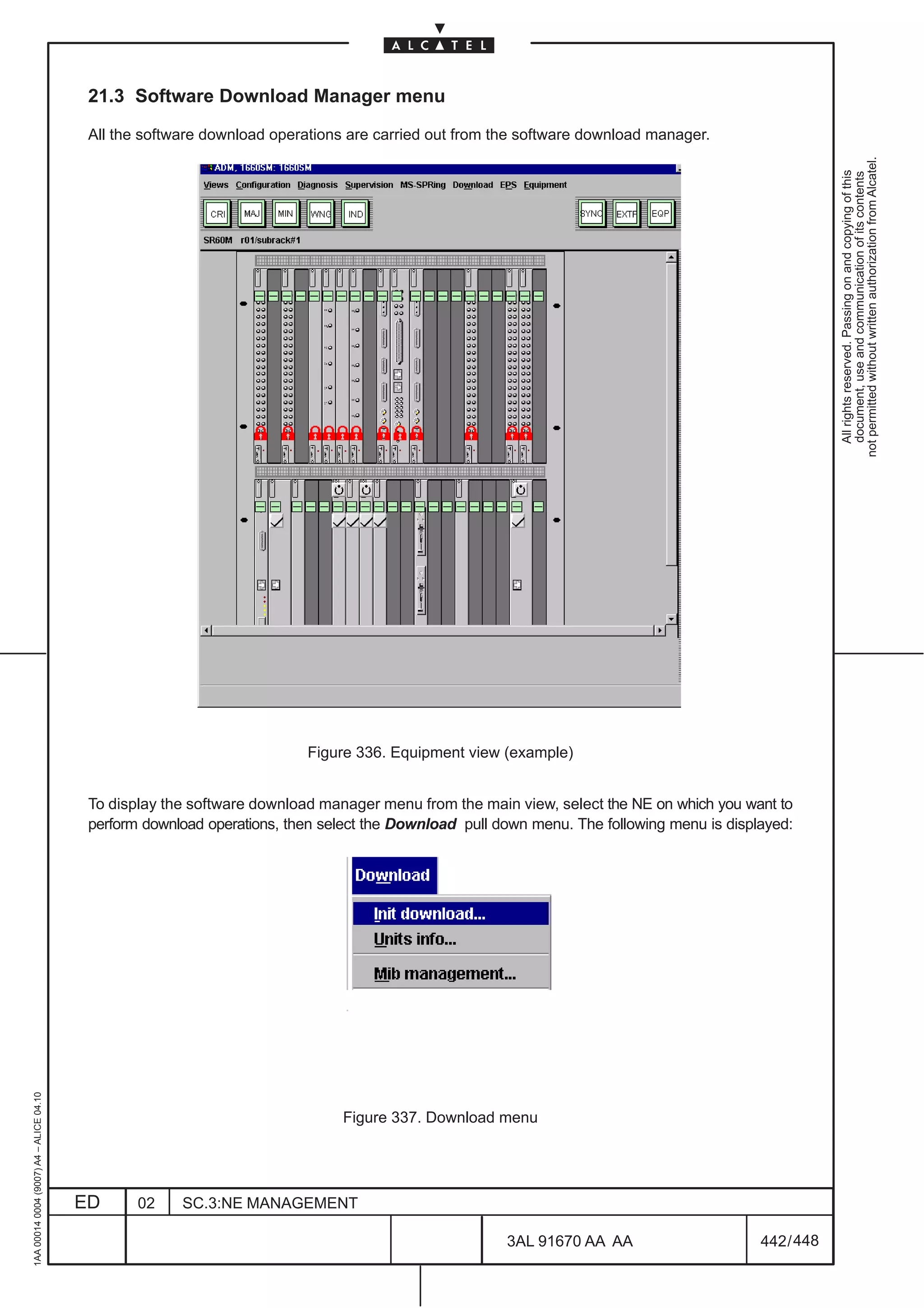 21.3 Software Download Manager menu

                                          All the software download operations are carried out from the software download manager.




                                                                                                                                                       not permitted without written authorization from Alcatel.
                                                                                                                                                         All rights reserved. Passing on and copying of this
                                                                                                                                                         document, use and communication of its contents
                                                                         Figure 336. Equipment view (example)


                                          To display the software download manager menu from the main view, select the NE on which you want to
                                          perform download operations, then select the Download pull down menu. The following menu is displayed:
1AA 00014 0004 (9007) A4 – ALICE 04.10




                                                                              Figure 337. Download menu




                                         ED      02    SC.3:NE MANAGEMENT

                                                                                                      3AL 91670 AA AA                      442 / 448


                                                                                                                   448
 