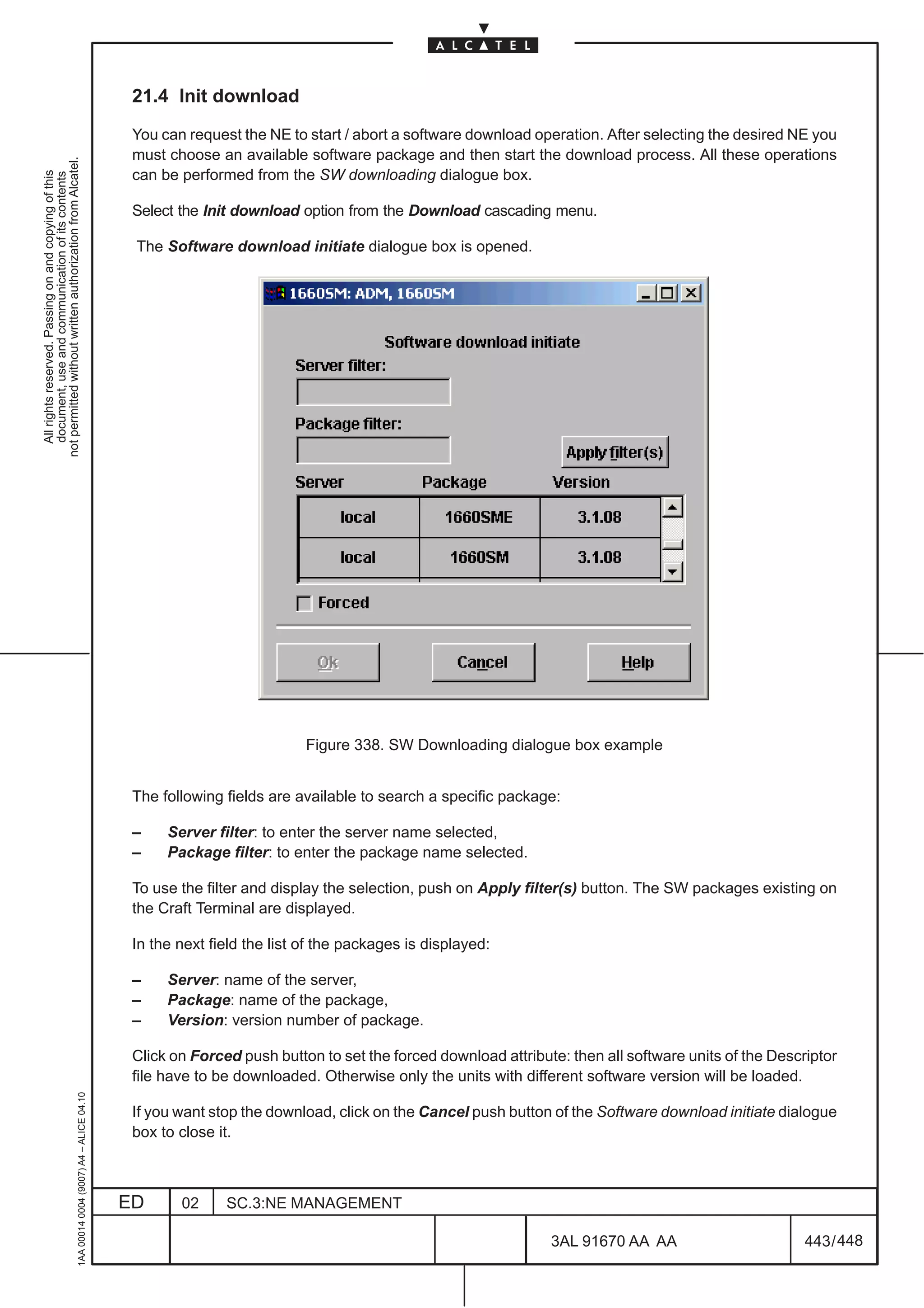 21.4 Init download

                                                                                               You can request the NE to start / abort a software download operation. After selecting the desired NE you
                                                                                               must choose an available software package and then start the download process. All these operations
not permitted without written authorization from Alcatel.




                                                                                               can be performed from the SW downloading dialogue box.
  All rights reserved. Passing on and copying of this
  document, use and communication of its contents




                                                                                               Select the Init download option from the Download cascading menu.

                                                                                               The Software download initiate dialogue box is opened.




                                                                                                                          Figure 338. SW Downloading dialogue box example


                                                                                               The following fields are available to search a specific package:

                                                                                               –    Server filter: to enter the server name selected,
                                                                                               –    Package filter: to enter the package name selected.

                                                                                               To use the filter and display the selection, push on Apply filter(s) button. The SW packages existing on
                                                                                               the Craft Terminal are displayed.

                                                                                               In the next field the list of the packages is displayed:

                                                                                               –    Server: name of the server,
                                                                                               –    Package: name of the package,
                                                                                               –    Version: version number of package.

                                                                                               Click on Forced push button to set the forced download attribute: then all software units of the Descriptor
                                                                                               file have to be downloaded. Otherwise only the units with different software version will be loaded.
                                                     1AA 00014 0004 (9007) A4 – ALICE 04.10




                                                                                               If you want stop the download, click on the Cancel push button of the Software download initiate dialogue
                                                                                               box to close it.



                                                                                              ED      02     SC.3:NE MANAGEMENT

                                                                                                                                                              3AL 91670 AA AA                        443 / 448


                                                                                                                                                                            448
 