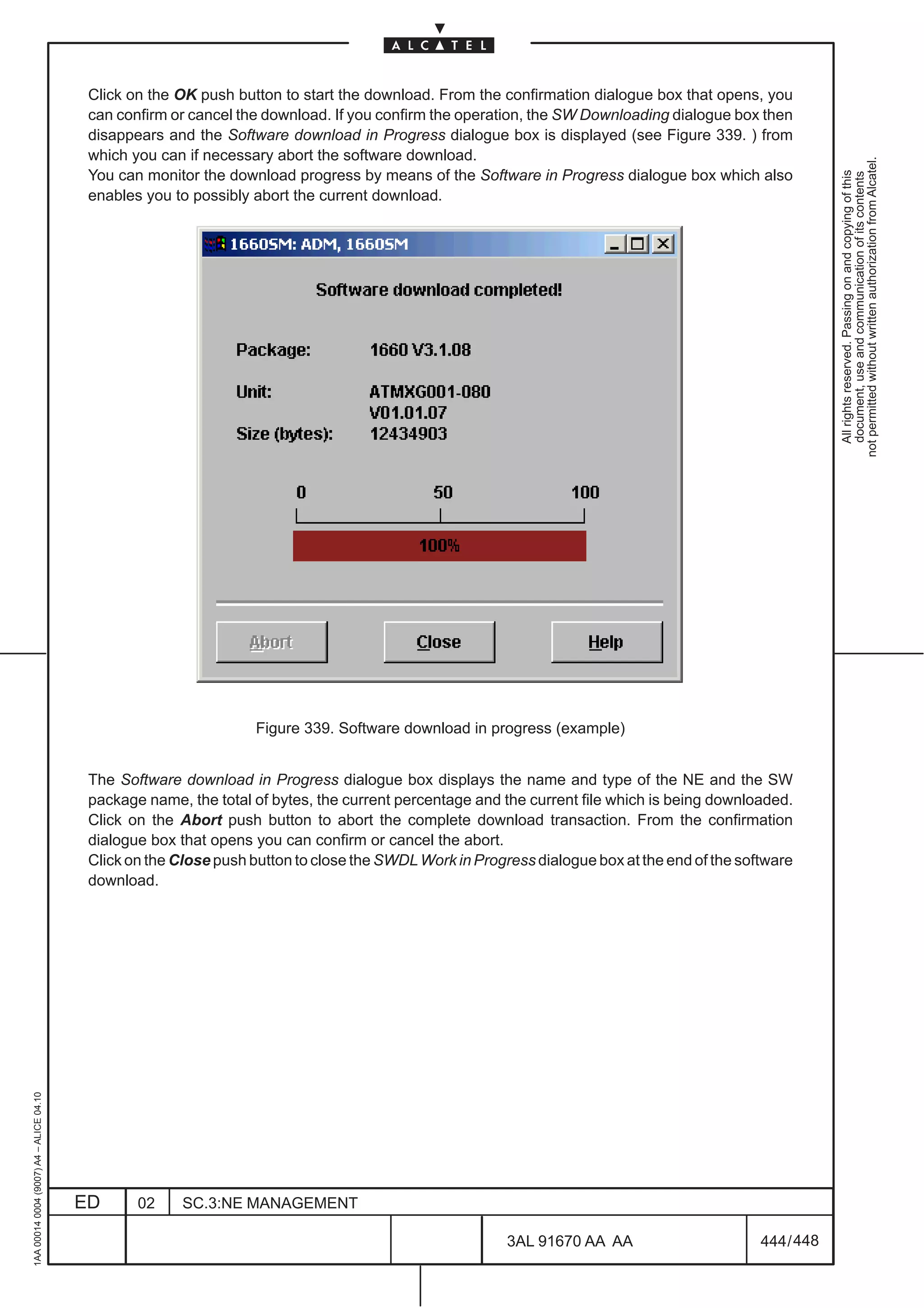 Click on the OK push button to start the download. From the confirmation dialogue box that opens, you
                                          can confirm or cancel the download. If you confirm the operation, the SW Downloading dialogue box then
                                          disappears and the Software download in Progress dialogue box is displayed (see Figure 339. ) from
                                          which you can if necessary abort the software download.




                                                                                                                                                          not permitted without written authorization from Alcatel.
                                          You can monitor the download progress by means of the Software in Progress dialogue box which also




                                                                                                                                                            All rights reserved. Passing on and copying of this
                                                                                                                                                            document, use and communication of its contents
                                          enables you to possibly abort the current download.




                                                                  Figure 339. Software download in progress (example)


                                          The Software download in Progress dialogue box displays the name and type of the NE and the SW
                                          package name, the total of bytes, the current percentage and the current file which is being downloaded.
                                          Click on the Abort push button to abort the complete download transaction. From the confirmation
                                          dialogue box that opens you can confirm or cancel the abort.
                                          Click on the Close push button to close the SWDL Work in Progress dialogue box at the end of the software
                                          download.
1AA 00014 0004 (9007) A4 – ALICE 04.10




                                         ED      02     SC.3:NE MANAGEMENT

                                                                                                        3AL 91670 AA AA                       444 / 448


                                                                                                                      448
 