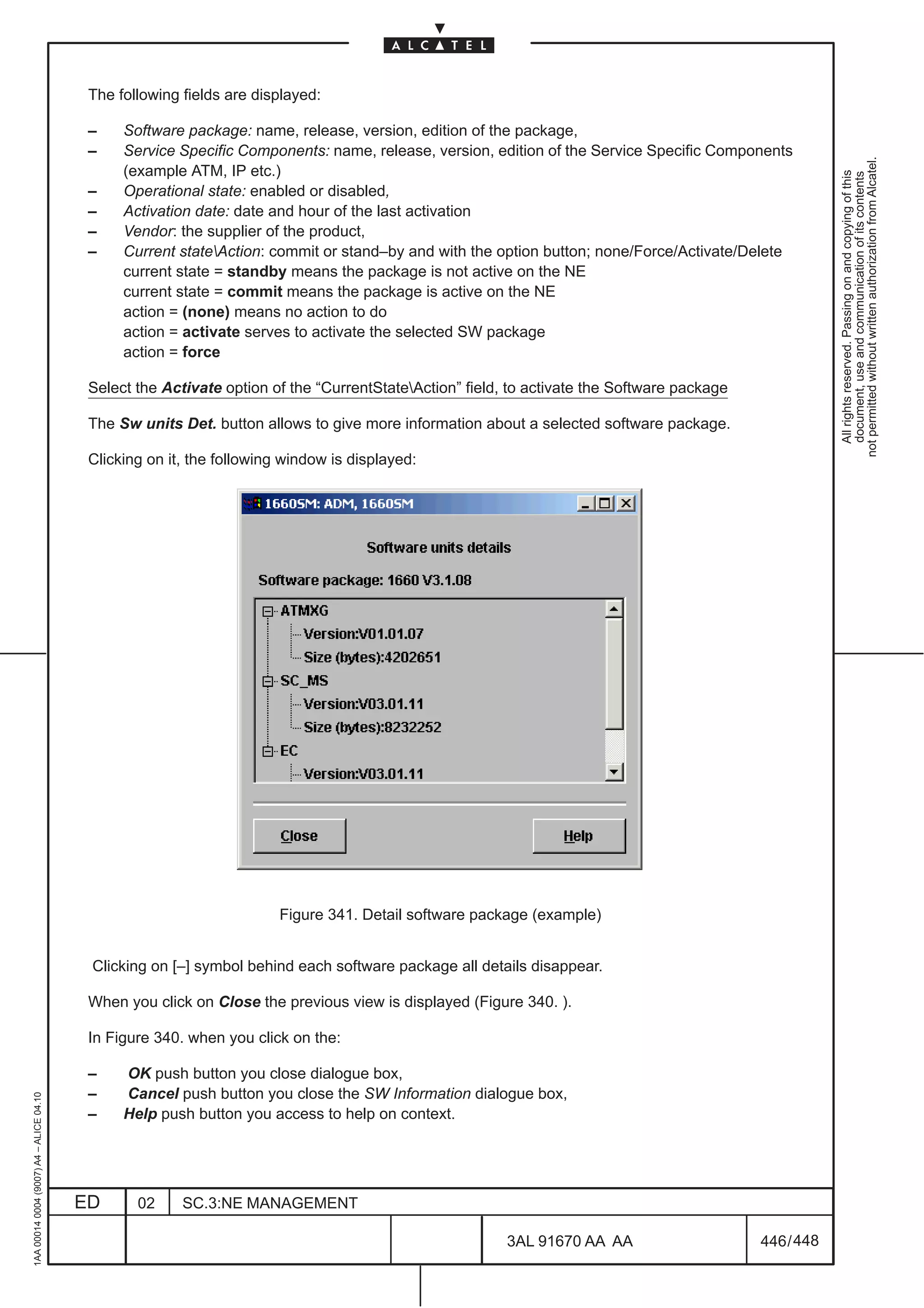The following fields are displayed:

                                          –    Software package: name, release, version, edition of the package,
                                          –    Service Specific Components: name, release, version, edition of the Service Specific Components




                                                                                                                                                        not permitted without written authorization from Alcatel.
                                               (example ATM, IP etc.)




                                                                                                                                                          All rights reserved. Passing on and copying of this
                                                                                                                                                          document, use and communication of its contents
                                          –    Operational state: enabled or disabled,
                                          –    Activation date: date and hour of the last activation
                                          –    Vendor: the supplier of the product,
                                          –    Current stateAction: commit or stand–by and with the option button; none/Force/Activate/Delete
                                               current state = standby means the package is not active on the NE
                                               current state = commit means the package is active on the NE
                                               action = (none) means no action to do
                                               action = activate serves to activate the selected SW package
                                               action = force

                                          Select the Activate option of the “CurrentStateAction” field, to activate the Software package

                                          The Sw units Det. button allows to give more information about a selected software package.

                                          Clicking on it, the following window is displayed:




                                                                       Figure 341. Detail software package (example)


                                          Clicking on [–] symbol behind each software package all details disappear.

                                          When you click on Close the previous view is displayed (Figure 340. ).

                                          In Figure 340. when you click on the:

                                          –    OK push button you close dialogue box,
                                          –    Cancel push button you close the SW Information dialogue box,
1AA 00014 0004 (9007) A4 – ALICE 04.10




                                          –    Help push button you access to help on context.




                                         ED      02     SC.3:NE MANAGEMENT

                                                                                                        3AL 91670 AA AA                     446 / 448


                                                                                                                     448
 