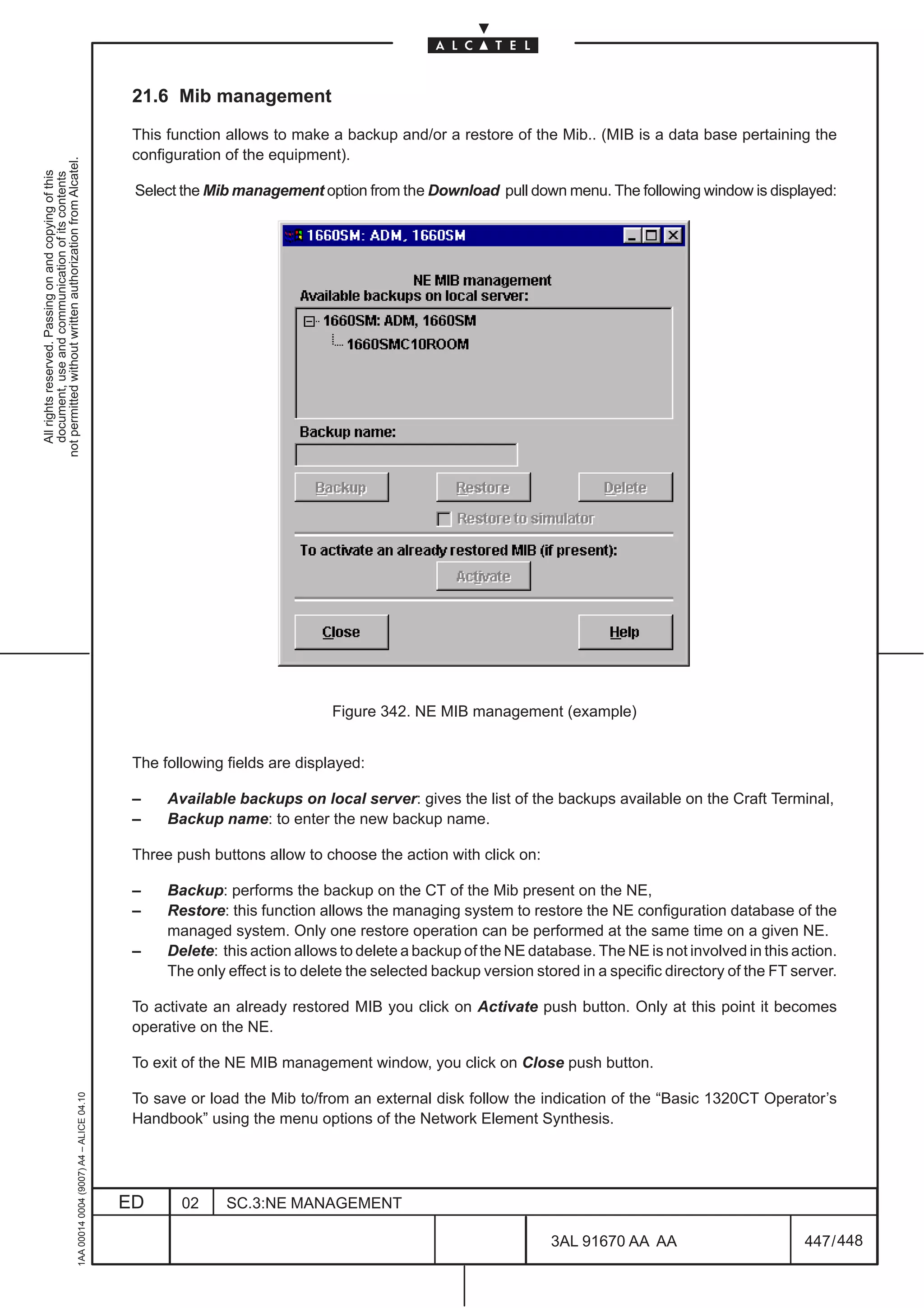 21.6 Mib management

                                                                                               This function allows to make a backup and/or a restore of the Mib.. (MIB is a data base pertaining the
                                                                                               configuration of the equipment).
not permitted without written authorization from Alcatel.
  All rights reserved. Passing on and copying of this
  document, use and communication of its contents




                                                                                               Select the Mib management option from the Download pull down menu. The following window is displayed:




                                                                                                                             Figure 342. NE MIB management (example)


                                                                                               The following fields are displayed:

                                                                                               –    Available backups on local server: gives the list of the backups available on the Craft Terminal,
                                                                                               –    Backup name: to enter the new backup name.

                                                                                               Three push buttons allow to choose the action with click on:

                                                                                               –    Backup: performs the backup on the CT of the Mib present on the NE,
                                                                                               –    Restore: this function allows the managing system to restore the NE configuration database of the
                                                                                                    managed system. Only one restore operation can be performed at the same time on a given NE.
                                                                                               –    Delete: this action allows to delete a backup of the NE database. The NE is not involved in this action.
                                                                                                    The only effect is to delete the selected backup version stored in a specific directory of the FT server.

                                                                                               To activate an already restored MIB you click on Activate push button. Only at this point it becomes
                                                                                               operative on the NE.

                                                                                               To exit of the NE MIB management window, you click on Close push button.
                                                     1AA 00014 0004 (9007) A4 – ALICE 04.10




                                                                                               To save or load the Mib to/from an external disk follow the indication of the “Basic 1320CT Operator’s
                                                                                               Handbook” using the menu options of the Network Element Synthesis.




                                                                                              ED      02     SC.3:NE MANAGEMENT

                                                                                                                                                                3AL 91670 AA AA                        447 / 448


                                                                                                                                                                              448
 