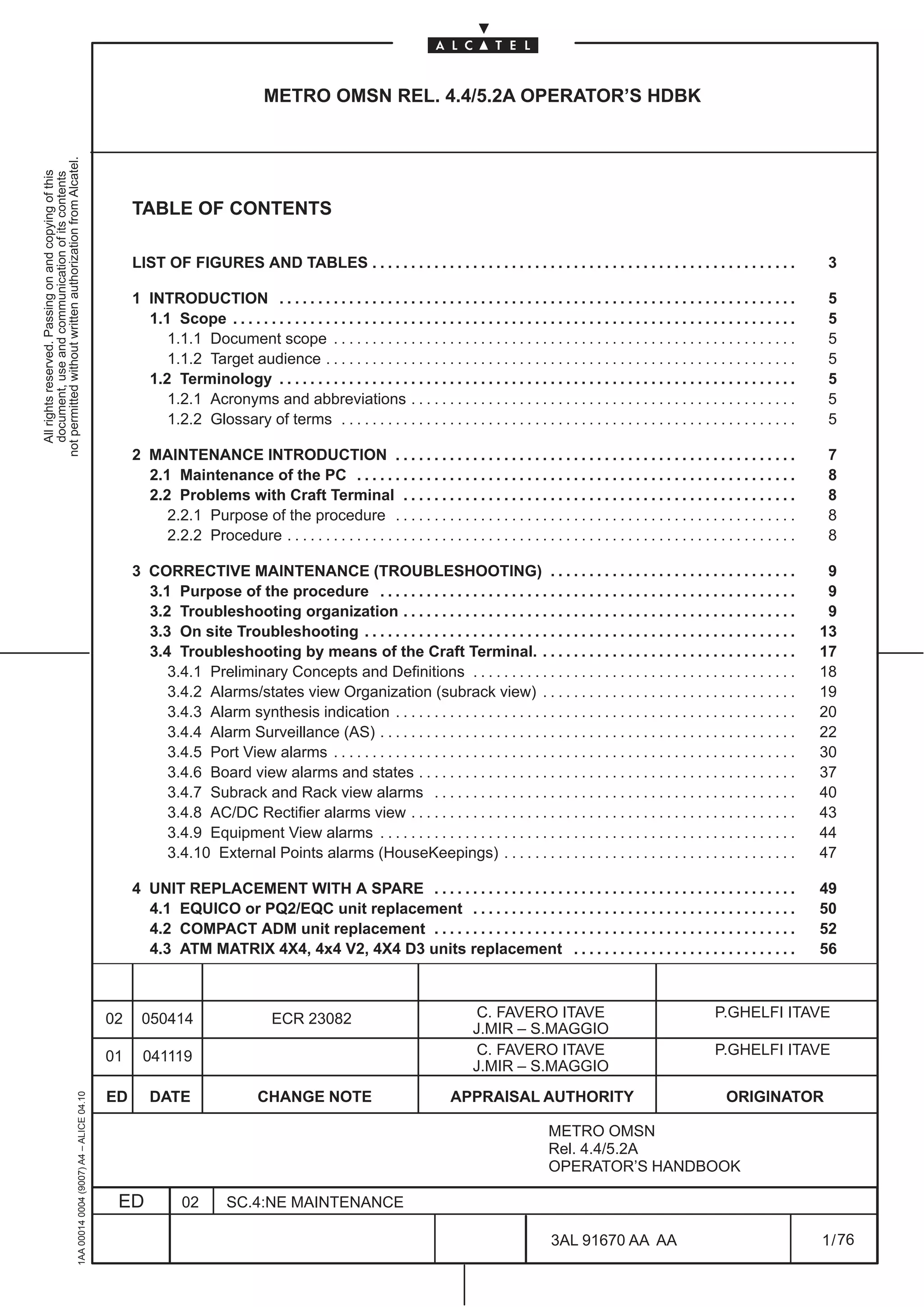 METRO OMSN REL. 4.4/5.2A OPERATOR’S HDBK
not permitted without written authorization from Alcatel.
  All rights reserved. Passing on and copying of this
  document, use and communication of its contents




                                                                                                   TABLE OF CONTENTS

                                                                                                   LIST OF FIGURES AND TABLES . . . . . . . . . . . . . . . . . . . . . . . . . . . . . . . . . . . . . . . . . . . . . . . . . . . . . . .                         3

                                                                                                   1 INTRODUCTION . . . . . . . . . . . . . . . . . . . . . . . . . . . . . . . . . . . . . . . . . . . . . . . . . . . . . . . . . . . . . . . . . . .             5
                                                                                                     1.1 Scope . . . . . . . . . . . . . . . . . . . . . . . . . . . . . . . . . . . . . . . . . . . . . . . . . . . . . . . . . . . . . . . . . . . . . . . . .    5
                                                                                                        1.1.1 Document scope . . . . . . . . . . . . . . . . . . . . . . . . . . . . . . . . . . . . . . . . . . . . . . . . . . . . . . . . . . . .                5
                                                                                                        1.1.2 Target audience . . . . . . . . . . . . . . . . . . . . . . . . . . . . . . . . . . . . . . . . . . . . . . . . . . . . . . . . . . . . .             5
                                                                                                     1.2 Terminology . . . . . . . . . . . . . . . . . . . . . . . . . . . . . . . . . . . . . . . . . . . . . . . . . . . . . . . . . . . . . . . . . . .          5
                                                                                                        1.2.1 Acronyms and abbreviations . . . . . . . . . . . . . . . . . . . . . . . . . . . . . . . . . . . . . . . . . . . . . . . . . .                        5
                                                                                                        1.2.2 Glossary of terms . . . . . . . . . . . . . . . . . . . . . . . . . . . . . . . . . . . . . . . . . . . . . . . . . . . . . . . . . . .               5

                                                                                                   2 MAINTENANCE INTRODUCTION . . . . . . . . . . . . . . . . . . . . . . . . . . . . . . . . . . . . . . . . . . . . . . . . . . . .                               7
                                                                                                     2.1 Maintenance of the PC . . . . . . . . . . . . . . . . . . . . . . . . . . . . . . . . . . . . . . . . . . . . . . . . . . . . . . . . .                    8
                                                                                                     2.2 Problems with Craft Terminal . . . . . . . . . . . . . . . . . . . . . . . . . . . . . . . . . . . . . . . . . . . . . . . . . . .                         8
                                                                                                        2.2.1 Purpose of the procedure . . . . . . . . . . . . . . . . . . . . . . . . . . . . . . . . . . . . . . . . . . . . . . . . . . . .                      8
                                                                                                        2.2.2 Procedure . . . . . . . . . . . . . . . . . . . . . . . . . . . . . . . . . . . . . . . . . . . . . . . . . . . . . . . . . . . . . . . . . .         8

                                                                                                   3 CORRECTIVE MAINTENANCE (TROUBLESHOOTING) . . . . . . . . . . . . . . . . . . . . . . . . . . . . . . . .                                                       9
                                                                                                     3.1 Purpose of the procedure . . . . . . . . . . . . . . . . . . . . . . . . . . . . . . . . . . . . . . . . . . . . . . . . . . . . . .                       9
                                                                                                     3.2 Troubleshooting organization . . . . . . . . . . . . . . . . . . . . . . . . . . . . . . . . . . . . . . . . . . . . . . . . . . .                         9
                                                                                                     3.3 On site Troubleshooting . . . . . . . . . . . . . . . . . . . . . . . . . . . . . . . . . . . . . . . . . . . . . . . . . . . . . . . .                   13
                                                                                                     3.4 Troubleshooting by means of the Craft Terminal. . . . . . . . . . . . . . . . . . . . . . . . . . . . . . . . . .                                         17
                                                                                                        3.4.1 Preliminary Concepts and Definitions . . . . . . . . . . . . . . . . . . . . . . . . . . . . . . . . . . . . . . . . . .                             18
                                                                                                        3.4.2 Alarms/states view Organization (subrack view) . . . . . . . . . . . . . . . . . . . . . . . . . . . . . . . . .                                     19
                                                                                                        3.4.3 Alarm synthesis indication . . . . . . . . . . . . . . . . . . . . . . . . . . . . . . . . . . . . . . . . . . . . . . . . . . . .                   20
                                                                                                        3.4.4 Alarm Surveillance (AS) . . . . . . . . . . . . . . . . . . . . . . . . . . . . . . . . . . . . . . . . . . . . . . . . . . . . . .                  22
                                                                                                        3.4.5 Port View alarms . . . . . . . . . . . . . . . . . . . . . . . . . . . . . . . . . . . . . . . . . . . . . . . . . . . . . . . . . . . .             30
                                                                                                        3.4.6 Board view alarms and states . . . . . . . . . . . . . . . . . . . . . . . . . . . . . . . . . . . . . . . . . . . . . . . . .                       37
                                                                                                        3.4.7 Subrack and Rack view alarms . . . . . . . . . . . . . . . . . . . . . . . . . . . . . . . . . . . . . . . . . . . . . . .                           40
                                                                                                        3.4.8 AC/DC Rectifier alarms view . . . . . . . . . . . . . . . . . . . . . . . . . . . . . . . . . . . . . . . . . . . . . . . . . .                      43
                                                                                                        3.4.9 Equipment View alarms . . . . . . . . . . . . . . . . . . . . . . . . . . . . . . . . . . . . . . . . . . . . . . . . . . . . . .                    44
                                                                                                        3.4.10 External Points alarms (HouseKeepings) . . . . . . . . . . . . . . . . . . . . . . . . . . . . . . . . . . . . . .                                  47

                                                                                                   4 UNIT REPLACEMENT WITH A SPARE . . . . . . . . . . . . . . . . . . . . . . . . . . . . . . . . . . . . . . . . . . . . . . .                                   49
                                                                                                     4.1 EQUICO or PQ2/EQC unit replacement . . . . . . . . . . . . . . . . . . . . . . . . . . . . . . . . . . . . . . . . . .                                    50
                                                                                                     4.2 COMPACT ADM unit replacement . . . . . . . . . . . . . . . . . . . . . . . . . . . . . . . . . . . . . . . . . . . . . . .                                52
                                                                                                     4.3 ATM MATRIX 4X4, 4x4 V2, 4X4 D3 units replacement . . . . . . . . . . . . . . . . . . . . . . . . . . . . .                                                56



                                                                                              02     050414                         ECR 23082                                      C. FAVERO ITAVE                                           P.GHELFI ITAVE
                                                                                                                                                                                   J.MIR – S.MAGGIO
                                                                                              01     041119                                                                        C. FAVERO ITAVE                                           P.GHELFI ITAVE
                                                                                                                                                                                   J.MIR – S.MAGGIO
                                                                                              ED       DATE                     CHANGE NOTE                                   APPRAISAL AUTHORITY                                              ORIGINATOR
                                                     1AA 00014 0004 (9007) A4 – ALICE 04.10




                                                                                                                                                                                                     METRO OMSN
                                                                                                                                                                                                     Rel. 4.4/5.2A
                                                                                                                                                                                                     OPERATOR’S HANDBOOK

                                                                                               ED             02         SC.4:NE MAINTENANCE

                                                                                                                                                                                                      3AL 91670 AA AA                                              1 / 76


                                                                                                                                                                                                                           76
 