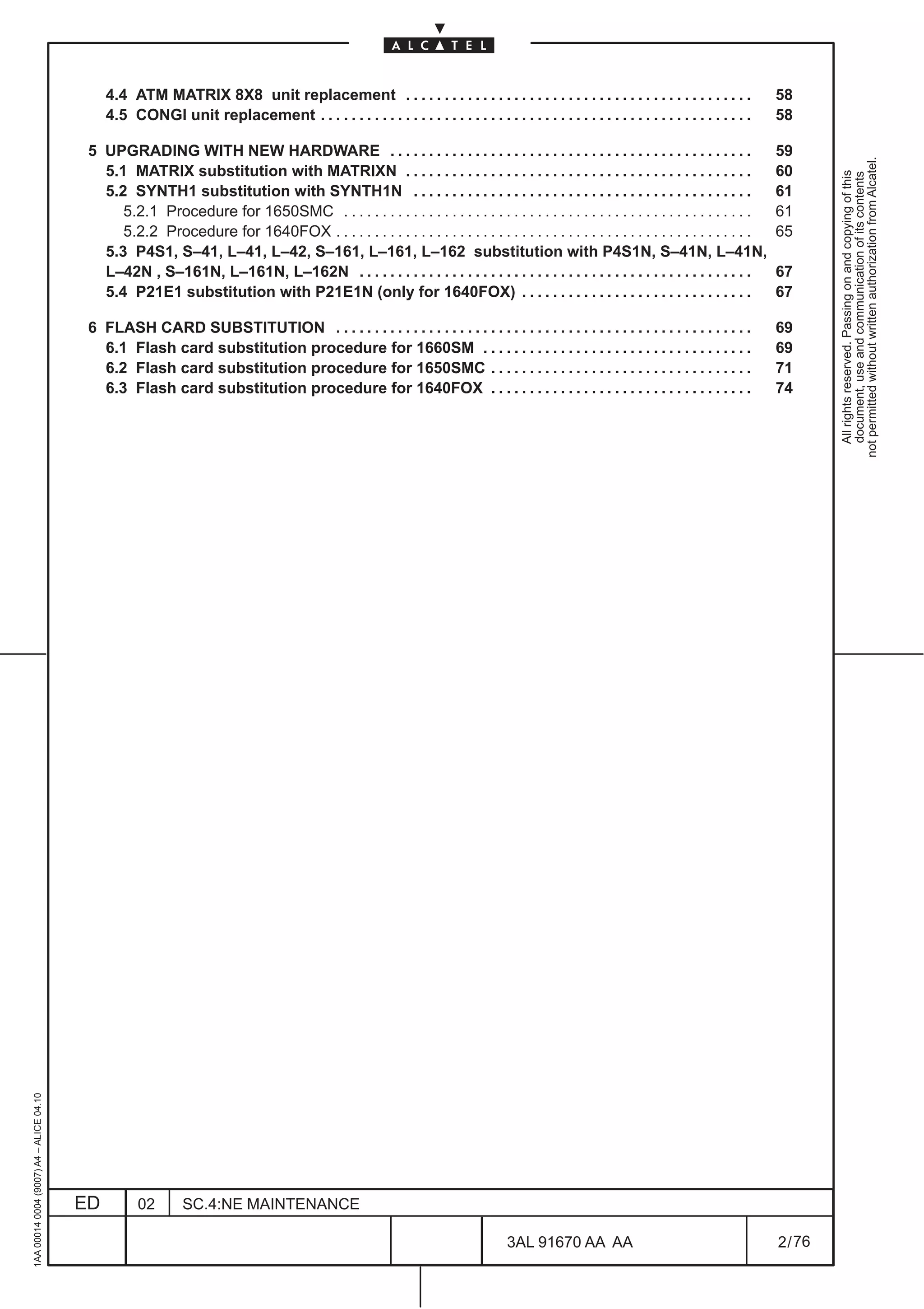 4.4 ATM MATRIX 8X8 unit replacement . . . . . . . . . . . . . . . . . . . . . . . . . . . . . . . . . . . . . . . . . . . . .                58
                                              4.5 CONGI unit replacement . . . . . . . . . . . . . . . . . . . . . . . . . . . . . . . . . . . . . . . . . . . . . . . . . . . . . . . .   58

                                          5 UPGRADING WITH NEW HARDWARE . . . . . . . . . . . . . . . . . . . . . . . . . . . . . . . . . . . . . . . . . . . . . . .                      59




                                                                                                                                                                                                    not permitted without written authorization from Alcatel.
                                            5.1 MATRIX substitution with MATRIXN . . . . . . . . . . . . . . . . . . . . . . . . . . . . . . . . . . . . . . . . . . . . .                 60




                                                                                                                                                                                                      All rights reserved. Passing on and copying of this
                                                                                                                                                                                                      document, use and communication of its contents
                                            5.2 SYNTH1 substitution with SYNTH1N . . . . . . . . . . . . . . . . . . . . . . . . . . . . . . . . . . . . . . . . . . . .                   61
                                               5.2.1 Procedure for 1650SMC . . . . . . . . . . . . . . . . . . . . . . . . . . . . . . . . . . . . . . . . . . . . . . . . . . . . .       61
                                               5.2.2 Procedure for 1640FOX . . . . . . . . . . . . . . . . . . . . . . . . . . . . . . . . . . . . . . . . . . . . . . . . . . . . . .     65
                                            5.3 P4S1, S–41, L–41, L–42, S–161, L–161, L–162 substitution with P4S1N, S–41N, L–41N,
                                            L–42N , S–161N, L–161N, L–162N . . . . . . . . . . . . . . . . . . . . . . . . . . . . . . . . . . . . . . . . . . . . . . . . . . .           67
                                            5.4 P21E1 substitution with P21E1N (only for 1640FOX) . . . . . . . . . . . . . . . . . . . . . . . . . . . . . .                              67

                                          6 FLASH CARD SUBSTITUTION . . . . . . . . . . . . . . . . . . . . . . . . . . . . . . . . . . . . . . . . . . . . . . . . . . . . . .            69
                                            6.1 Flash card substitution procedure for 1660SM . . . . . . . . . . . . . . . . . . . . . . . . . . . . . . . . . . .                         69
                                            6.2 Flash card substitution procedure for 1650SMC . . . . . . . . . . . . . . . . . . . . . . . . . . . . . . . . . .                          71
                                            6.3 Flash card substitution procedure for 1640FOX . . . . . . . . . . . . . . . . . . . . . . . . . . . . . . . . . .                          74
1AA 00014 0004 (9007) A4 – ALICE 04.10




                                         ED         02        SC.4:NE MAINTENANCE

                                                                                                                                   3AL 91670 AA AA                                         2 / 76


                                                                                                                                                       76
 