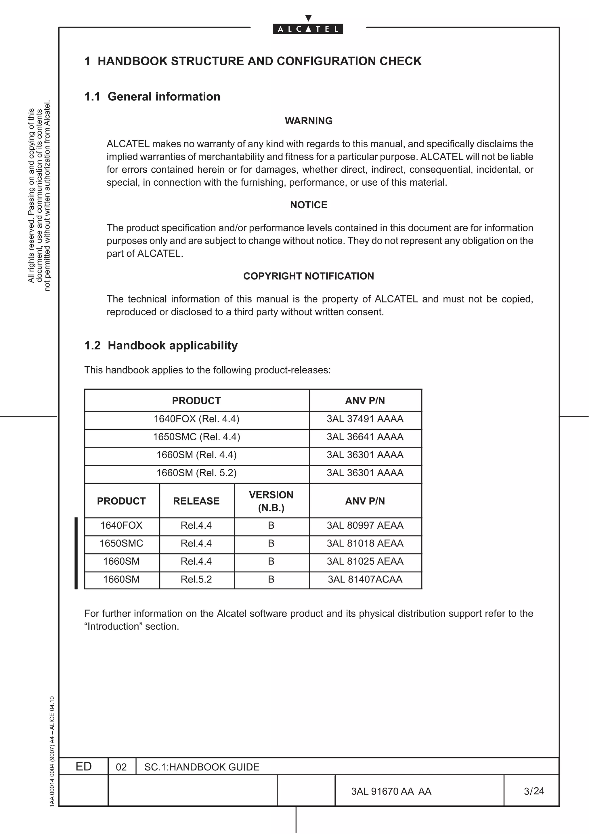 1 HANDBOOK STRUCTURE AND CONFIGURATION CHECK

                                                                                               1.1 General information
not permitted without written authorization from Alcatel.
  All rights reserved. Passing on and copying of this
  document, use and communication of its contents




                                                                                                                                              WARNING

                                                                                                    ALCATEL makes no warranty of any kind with regards to this manual, and specifically disclaims the
                                                                                                    implied warranties of merchantability and fitness for a particular purpose. ALCATEL will not be liable
                                                                                                    for errors contained herein or for damages, whether direct, indirect, consequential, incidental, or
                                                                                                    special, in connection with the furnishing, performance, or use of this material.

                                                                                                                                               NOTICE

                                                                                                    The product specification and/or performance levels contained in this document are for information
                                                                                                    purposes only and are subject to change without notice. They do not represent any obligation on the
                                                                                                    part of ALCATEL.

                                                                                                                                    COPYRIGHT NOTIFICATION

                                                                                                    The technical information of this manual is the property of ALCATEL and must not be copied,
                                                                                                    reproduced or disclosed to a third party without written consent.


                                                                                               1.2 Handbook applicability

                                                                                               This handbook applies to the following product-releases:


                                                                                                                   PRODUCT                                  ANV P/N
                                                                                                               1640FOX (Rel. 4.4)                       3AL 37491 AAAA
                                                                                                               1650SMC (Rel. 4.4)                       3AL 36641 AAAA
                                                                                                                1660SM (Rel. 4.4)                       3AL 36301 AAAA
                                                                                                                1660SM (Rel. 5.2)                       3AL 36301 AAAA

                                                                                                                                      VERSION
                                                                                                   PRODUCT         RELEASE                                  ANV P/N
                                                                                                                                       (N.B.)
                                                                                                   1640FOX           Rel.4.4              B             3AL 80997 AEAA
                                                                                                   1650SMC           Rel.4.4              B             3AL 81018 AEAA
                                                                                                   1660SM            Rel.4.4              B             3AL 81025 AEAA
                                                                                                   1660SM            Rel.5.2              B             3AL 81407ACAA


                                                                                               For further information on the Alcatel software product and its physical distribution support refer to the
                                                                                               “Introduction” section.
                                                     1AA 00014 0004 (9007) A4 – ALICE 04.10




                                                                                              ED      02     SC.1:HANDBOOK GUIDE

                                                                                                                                                              3AL 91670 AA AA                          3 / 24


                                                                                                                                                                            24
 