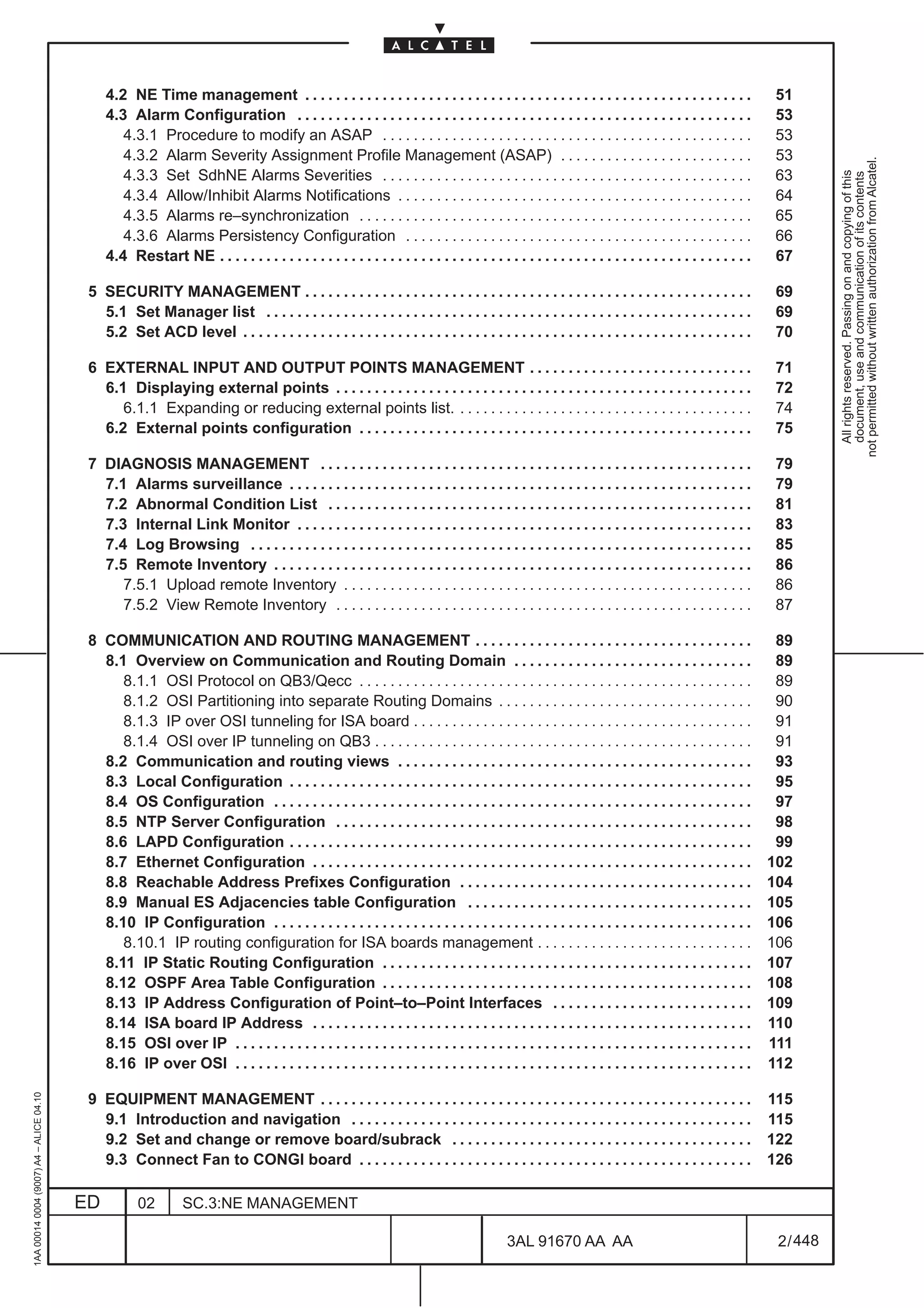 4.2 NE Time management . . . . . . . . . . . . . . . . . . . . . . . . . . . . . . . . . . . . . . . . . . . . . . . . . . . . . . . . . .                 51
                                              4.3 Alarm Configuration . . . . . . . . . . . . . . . . . . . . . . . . . . . . . . . . . . . . . . . . . . . . . . . . . . . . . . . . . . .              53
                                                 4.3.1 Procedure to modify an ASAP . . . . . . . . . . . . . . . . . . . . . . . . . . . . . . . . . . . . . . . . . . . . . . . .                       53
                                                 4.3.2 Alarm Severity Assignment Profile Management (ASAP) . . . . . . . . . . . . . . . . . . . . . . . . .                                             53




                                                                                                                                                                                                                    not permitted without written authorization from Alcatel.
                                                 4.3.3 Set SdhNE Alarms Severities . . . . . . . . . . . . . . . . . . . . . . . . . . . . . . . . . . . . . . . . . . . . . . . .                       63




                                                                                                                                                                                                                      All rights reserved. Passing on and copying of this
                                                                                                                                                                                                                      document, use and communication of its contents
                                                 4.3.4 Allow/Inhibit Alarms Notifications . . . . . . . . . . . . . . . . . . . . . . . . . . . . . . . . . . . . . . . . . . . . . .                    64
                                                 4.3.5 Alarms re–synchronization . . . . . . . . . . . . . . . . . . . . . . . . . . . . . . . . . . . . . . . . . . . . . . . . . . .                   65
                                                 4.3.6 Alarms Persistency Configuration . . . . . . . . . . . . . . . . . . . . . . . . . . . . . . . . . . . . . . . . . . . . .                        66
                                              4.4 Restart NE . . . . . . . . . . . . . . . . . . . . . . . . . . . . . . . . . . . . . . . . . . . . . . . . . . . . . . . . . . . . . . . . . . . . .   67

                                          5 SECURITY MANAGEMENT . . . . . . . . . . . . . . . . . . . . . . . . . . . . . . . . . . . . . . . . . . . . . . . . . . . . . . . . . .                       69
                                            5.1 Set Manager list . . . . . . . . . . . . . . . . . . . . . . . . . . . . . . . . . . . . . . . . . . . . . . . . . . . . . . . . . . . . . . .            69
                                            5.2 Set ACD level . . . . . . . . . . . . . . . . . . . . . . . . . . . . . . . . . . . . . . . . . . . . . . . . . . . . . . . . . . . . . . . . . .         70

                                          6 EXTERNAL INPUT AND OUTPUT POINTS MANAGEMENT . . . . . . . . . . . . . . . . . . . . . . . . . . . . .                                                         71
                                            6.1 Displaying external points . . . . . . . . . . . . . . . . . . . . . . . . . . . . . . . . . . . . . . . . . . . . . . . . . . . . . .                    72
                                               6.1.1 Expanding or reducing external points list. . . . . . . . . . . . . . . . . . . . . . . . . . . . . . . . . . . . . . .                              74
                                            6.2 External points configuration . . . . . . . . . . . . . . . . . . . . . . . . . . . . . . . . . . . . . . . . . . . . . . . . . . .                       75

                                          7 DIAGNOSIS MANAGEMENT . . . . . . . . . . . . . . . . . . . . . . . . . . . . . . . . . . . . . . . . . . . . . . . . . . . . . . . .                          79
                                            7.1 Alarms surveillance . . . . . . . . . . . . . . . . . . . . . . . . . . . . . . . . . . . . . . . . . . . . . . . . . . . . . . . . . . . .               79
                                            7.2 Abnormal Condition List . . . . . . . . . . . . . . . . . . . . . . . . . . . . . . . . . . . . . . . . . . . . . . . . . . . . . . .                     81
                                            7.3 Internal Link Monitor . . . . . . . . . . . . . . . . . . . . . . . . . . . . . . . . . . . . . . . . . . . . . . . . . . . . . . . . . . .               83
                                            7.4 Log Browsing . . . . . . . . . . . . . . . . . . . . . . . . . . . . . . . . . . . . . . . . . . . . . . . . . . . . . . . . . . . . . . . . .            85
                                            7.5 Remote Inventory . . . . . . . . . . . . . . . . . . . . . . . . . . . . . . . . . . . . . . . . . . . . . . . . . . . . . . . . . . . . . .              86
                                               7.5.1 Upload remote Inventory . . . . . . . . . . . . . . . . . . . . . . . . . . . . . . . . . . . . . . . . . . . . . . . . . . . . .                    86
                                               7.5.2 View Remote Inventory . . . . . . . . . . . . . . . . . . . . . . . . . . . . . . . . . . . . . . . . . . . . . . . . . . . . . .                    87

                                          8 COMMUNICATION AND ROUTING MANAGEMENT . . . . . . . . . . . . . . . . . . . . . . . . . . . . . . . . . . . .                                                  89
                                            8.1 Overview on Communication and Routing Domain . . . . . . . . . . . . . . . . . . . . . . . . . . . . . . .                                                89
                                               8.1.1 OSI Protocol on QB3/Qecc . . . . . . . . . . . . . . . . . . . . . . . . . . . . . . . . . . . . . . . . . . . . . . . . . . .                       89
                                               8.1.2 OSI Partitioning into separate Routing Domains . . . . . . . . . . . . . . . . . . . . . . . . . . . . . . . . .                                     90
                                               8.1.3 IP over OSI tunneling for ISA board . . . . . . . . . . . . . . . . . . . . . . . . . . . . . . . . . . . . . . . . . . . .                          91
                                               8.1.4 OSI over IP tunneling on QB3 . . . . . . . . . . . . . . . . . . . . . . . . . . . . . . . . . . . . . . . . . . . . . . . . .                       91
                                            8.2 Communication and routing views . . . . . . . . . . . . . . . . . . . . . . . . . . . . . . . . . . . . . . . . . . . . . .                               93
                                            8.3 Local Configuration . . . . . . . . . . . . . . . . . . . . . . . . . . . . . . . . . . . . . . . . . . . . . . . . . . . . . . . . . . . .               95
                                            8.4 OS Configuration . . . . . . . . . . . . . . . . . . . . . . . . . . . . . . . . . . . . . . . . . . . . . . . . . . . . . . . . . . . . . .              97
                                            8.5 NTP Server Configuration . . . . . . . . . . . . . . . . . . . . . . . . . . . . . . . . . . . . . . . . . . . . . . . . . . . . . .                      98
                                            8.6 LAPD Configuration . . . . . . . . . . . . . . . . . . . . . . . . . . . . . . . . . . . . . . . . . . . . . . . . . . . . . . . . . . . .                99
                                            8.7 Ethernet Configuration . . . . . . . . . . . . . . . . . . . . . . . . . . . . . . . . . . . . . . . . . . . . . . . . . . . . . . . . .                 102
                                            8.8 Reachable Address Prefixes Configuration . . . . . . . . . . . . . . . . . . . . . . . . . . . . . . . . . . . . . .                                     104
                                            8.9 Manual ES Adjacencies table Configuration . . . . . . . . . . . . . . . . . . . . . . . . . . . . . . . . . . . . .                                      105
                                            8.10 IP Configuration . . . . . . . . . . . . . . . . . . . . . . . . . . . . . . . . . . . . . . . . . . . . . . . . . . . . . . . . . . . . . .            106
                                               8.10.1 IP routing configuration for ISA boards management . . . . . . . . . . . . . . . . . . . . . . . . . . . .                                         106
                                            8.11 IP Static Routing Configuration . . . . . . . . . . . . . . . . . . . . . . . . . . . . . . . . . . . . . . . . . . . . . . . .                         107
                                            8.12 OSPF Area Table Configuration . . . . . . . . . . . . . . . . . . . . . . . . . . . . . . . . . . . . . . . . . . . . . . . .                           108
                                            8.13 IP Address Configuration of Point–to–Point Interfaces . . . . . . . . . . . . . . . . . . . . . . . . . .                                               109
                                            8.14 ISA board IP Address . . . . . . . . . . . . . . . . . . . . . . . . . . . . . . . . . . . . . . . . . . . . . . . . . . . . . . . . .                  110
                                            8.15 OSI over IP . . . . . . . . . . . . . . . . . . . . . . . . . . . . . . . . . . . . . . . . . . . . . . . . . . . . . . . . . . . . . . . . . . .       111
                                            8.16 IP over OSI . . . . . . . . . . . . . . . . . . . . . . . . . . . . . . . . . . . . . . . . . . . . . . . . . . . . . . . . . . . . . . . . . . .       112
1AA 00014 0004 (9007) A4 – ALICE 04.10




                                          9 EQUIPMENT MANAGEMENT . . . . . . . . . . . . . . . . . . . . . . . . . . . . . . . . . . . . . . . . . . . . . . . . . . . . . . . .                         115
                                            9.1 Introduction and navigation . . . . . . . . . . . . . . . . . . . . . . . . . . . . . . . . . . . . . . . . . . . . . . . . . . . .                      115
                                            9.2 Set and change or remove board/subrack . . . . . . . . . . . . . . . . . . . . . . . . . . . . . . . . . . . . . . .                                     122
                                            9.3 Connect Fan to CONGI board . . . . . . . . . . . . . . . . . . . . . . . . . . . . . . . . . . . . . . . . . . . . . . . . . . .                         126

                                         ED          02         SC.3:NE MANAGEMENT

                                                                                                                                            3AL 91670 AA AA                                               2 / 448


                                                                                                                                                                  448
 