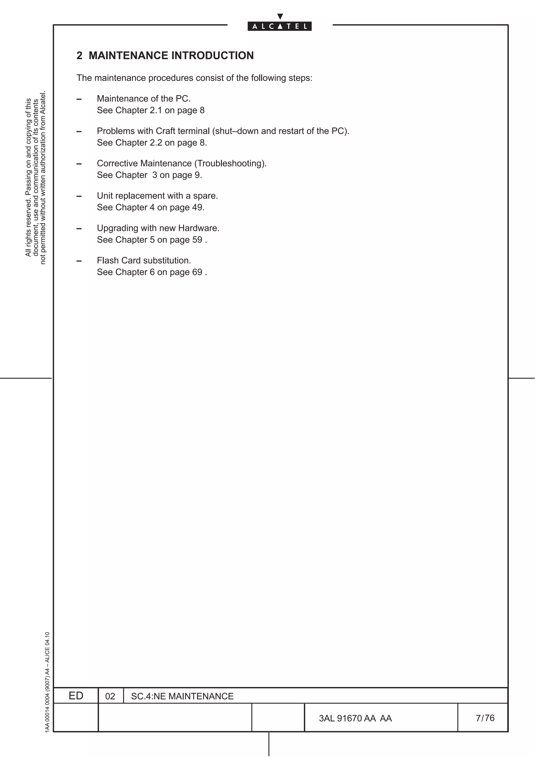 2 MAINTENANCE INTRODUCTION

                                                                                               The maintenance procedures consist of the following steps:
not permitted without written authorization from Alcatel.




                                                                                               –    Maintenance of the PC.
  All rights reserved. Passing on and copying of this
  document, use and communication of its contents




                                                                                                    See Chapter 2.1 on page 8

                                                                                               –    Problems with Craft terminal (shut–down and restart of the PC).
                                                                                                    See Chapter 2.2 on page 8.

                                                                                               –    Corrective Maintenance (Troubleshooting).
                                                                                                    See Chapter 3 on page 9.

                                                                                               –    Unit replacement with a spare.
                                                                                                    See Chapter 4 on page 49.

                                                                                               –    Upgrading with new Hardware.
                                                                                                    See Chapter 5 on page 59 .

                                                                                               –    Flash Card substitution.
                                                                                                    See Chapter 6 on page 69 .
                                                     1AA 00014 0004 (9007) A4 – ALICE 04.10




                                                                                              ED      02    SC.4:NE MAINTENANCE

                                                                                                                                                            3AL 91670 AA AA   7 / 76


                                                                                                                                                                      76
 