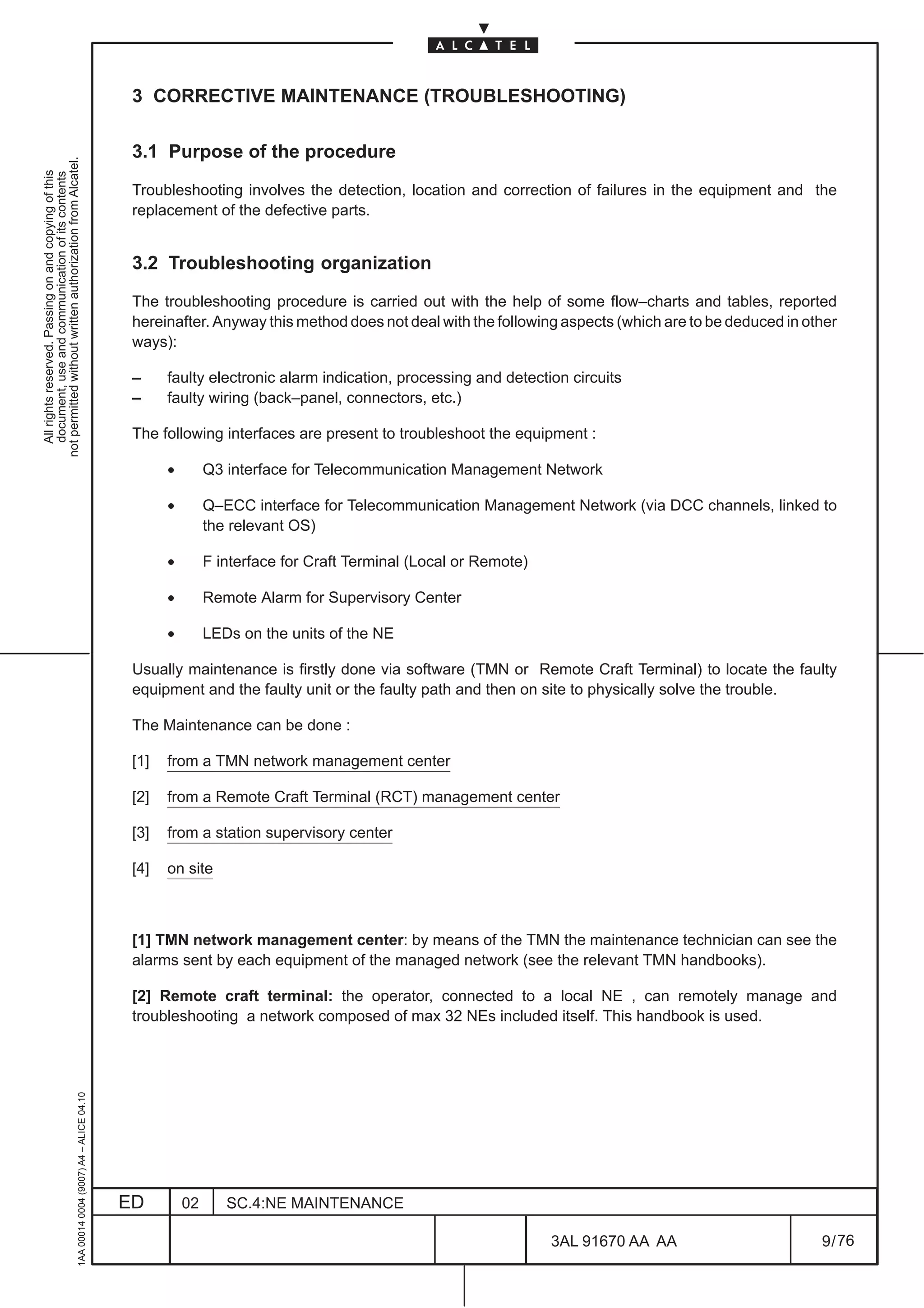 3 CORRECTIVE MAINTENANCE (TROUBLESHOOTING)

                                                                                               3.1 Purpose of the procedure
not permitted without written authorization from Alcatel.
  All rights reserved. Passing on and copying of this
  document, use and communication of its contents




                                                                                               Troubleshooting involves the detection, location and correction of failures in the equipment and the
                                                                                               replacement of the defective parts.


                                                                                               3.2 Troubleshooting organization

                                                                                               The troubleshooting procedure is carried out with the help of some flow–charts and tables, reported
                                                                                               hereinafter. Anyway this method does not deal with the following aspects (which are to be deduced in other
                                                                                               ways):

                                                                                               –     faulty electronic alarm indication, processing and detection circuits
                                                                                               –     faulty wiring (back–panel, connectors, etc.)

                                                                                               The following interfaces are present to troubleshoot the equipment :

                                                                                                     •        Q3 interface for Telecommunication Management Network

                                                                                                     •        Q–ECC interface for Telecommunication Management Network (via DCC channels, linked to
                                                                                                              the relevant OS)

                                                                                                     •        F interface for Craft Terminal (Local or Remote)

                                                                                                     •        Remote Alarm for Supervisory Center

                                                                                                     •        LEDs on the units of the NE

                                                                                               Usually maintenance is firstly done via software (TMN or Remote Craft Terminal) to locate the faulty
                                                                                               equipment and the faulty unit or the faulty path and then on site to physically solve the trouble.

                                                                                               The Maintenance can be done :

                                                                                               [1]   from a TMN network management center

                                                                                               [2]   from a Remote Craft Terminal (RCT) management center

                                                                                               [3]   from a station supervisory center

                                                                                               [4]   on site



                                                                                               [1] TMN network management center: by means of the TMN the maintenance technician can see the
                                                                                               alarms sent by each equipment of the managed network (see the relevant TMN handbooks).

                                                                                               [2] Remote craft terminal: the operator, connected to a local NE , can remotely manage and
                                                                                               troubleshooting a network composed of max 32 NEs included itself. This handbook is used.
                                                     1AA 00014 0004 (9007) A4 – ALICE 04.10




                                                                                              ED         02      SC.4:NE MAINTENANCE

                                                                                                                                                                 3AL 91670 AA AA                      9 / 76


                                                                                                                                                                             76
 