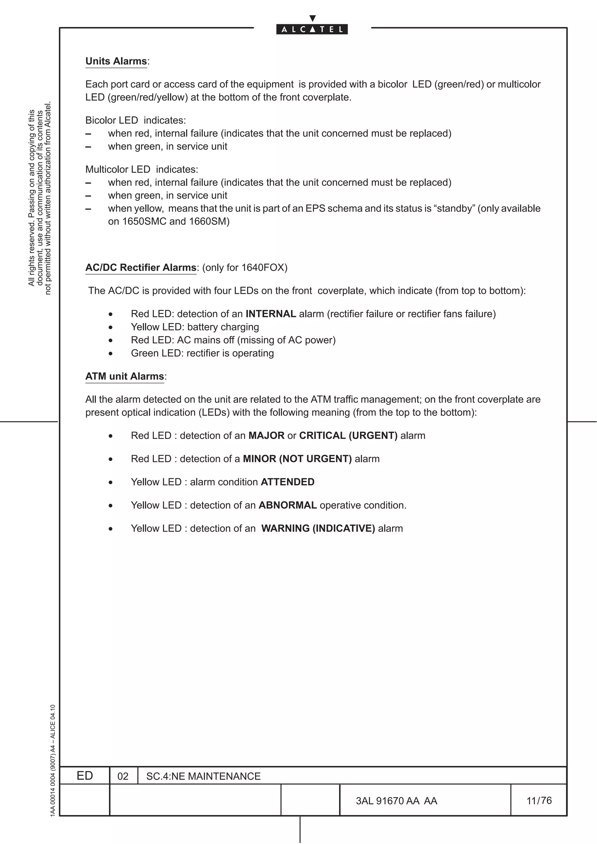 Units Alarms:

                                                                                               Each port card or access card of the equipment is provided with a bicolor LED (green/red) or multicolor
                                                                                               LED (green/red/yellow) at the bottom of the front coverplate.
not permitted without written authorization from Alcatel.
  All rights reserved. Passing on and copying of this
  document, use and communication of its contents




                                                                                               Bicolor LED indicates:
                                                                                               –    when red, internal failure (indicates that the unit concerned must be replaced)
                                                                                               –    when green, in service unit

                                                                                               Multicolor LED indicates:
                                                                                               –    when red, internal failure (indicates that the unit concerned must be replaced)
                                                                                               –    when green, in service unit
                                                                                               –    when yellow, means that the unit is part of an EPS schema and its status is “standby” (only available
                                                                                                    on 1650SMC and 1660SM)



                                                                                               AC/DC Rectifier Alarms: (only for 1640FOX)

                                                                                               The AC/DC is provided with four LEDs on the front coverplate, which indicate (from top to bottom):

                                                                                                    •        Red LED: detection of an INTERNAL alarm (rectifier failure or rectifier fans failure)
                                                                                                    •        Yellow LED: battery charging
                                                                                                    •        Red LED: AC mains off (missing of AC power)
                                                                                                    •        Green LED: rectifier is operating

                                                                                               ATM unit Alarms:

                                                                                               All the alarm detected on the unit are related to the ATM traffic management; on the front coverplate are
                                                                                               present optical indication (LEDs) with the following meaning (from the top to the bottom):

                                                                                                    •        Red LED : detection of an MAJOR or CRITICAL (URGENT) alarm

                                                                                                    •        Red LED : detection of a MINOR (NOT URGENT) alarm

                                                                                                    •        Yellow LED : alarm condition ATTENDED

                                                                                                    •        Yellow LED : detection of an ABNORMAL operative condition.

                                                                                                    •        Yellow LED : detection of an WARNING (INDICATIVE) alarm
                                                     1AA 00014 0004 (9007) A4 – ALICE 04.10




                                                                                              ED        02      SC.4:NE MAINTENANCE

                                                                                                                                                                 3AL 91670 AA AA                     11 / 76


                                                                                                                                                                               76
 