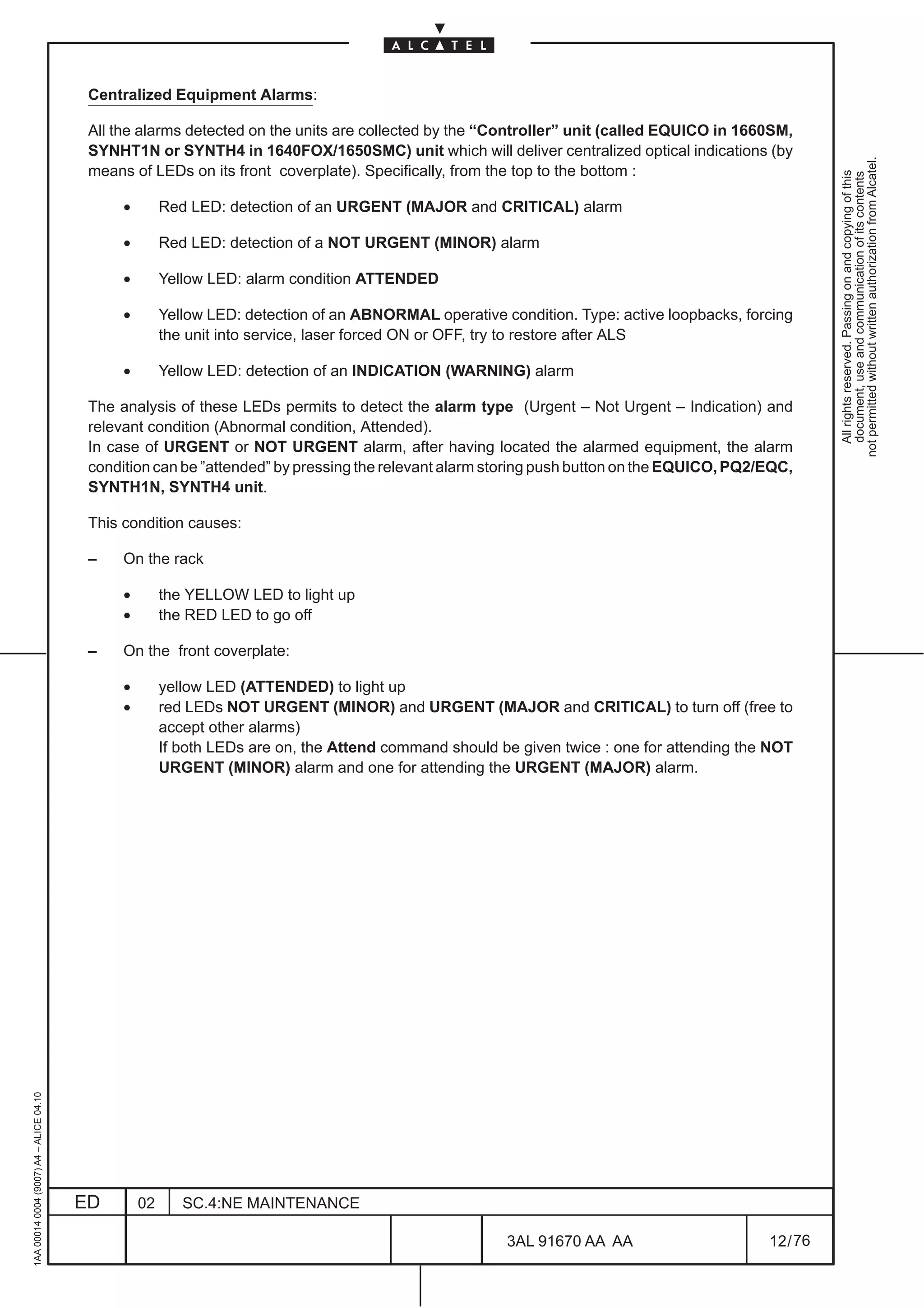 Centralized Equipment Alarms:

                                          All the alarms detected on the units are collected by the “Controller” unit (called EQUICO in 1660SM,
                                          SYNHT1N or SYNTH4 in 1640FOX/1650SMC) unit which will deliver centralized optical indications (by




                                                                                                                                                       not permitted without written authorization from Alcatel.
                                          means of LEDs on its front coverplate). Specifically, from the top to the bottom :




                                                                                                                                                         All rights reserved. Passing on and copying of this
                                                                                                                                                         document, use and communication of its contents
                                               •        Red LED: detection of an URGENT (MAJOR and CRITICAL) alarm

                                               •        Red LED: detection of a NOT URGENT (MINOR) alarm

                                               •        Yellow LED: alarm condition ATTENDED

                                               •        Yellow LED: detection of an ABNORMAL operative condition. Type: active loopbacks, forcing
                                                        the unit into service, laser forced ON or OFF, try to restore after ALS

                                               •        Yellow LED: detection of an INDICATION (WARNING) alarm

                                          The analysis of these LEDs permits to detect the alarm type (Urgent – Not Urgent – Indication) and
                                          relevant condition (Abnormal condition, Attended).
                                          In case of URGENT or NOT URGENT alarm, after having located the alarmed equipment, the alarm
                                          condition can be ”attended” by pressing the relevant alarm storing push button on the EQUICO, PQ2/EQC,
                                          SYNTH1N, SYNTH4 unit.

                                          This condition causes:

                                          –    On the rack

                                               •        the YELLOW LED to light up
                                               •        the RED LED to go off

                                          –    On the front coverplate:

                                               •        yellow LED (ATTENDED) to light up
                                               •        red LEDs NOT URGENT (MINOR) and URGENT (MAJOR and CRITICAL) to turn off (free to
                                                        accept other alarms)
                                                        If both LEDs are on, the Attend command should be given twice : one for attending the NOT
                                                        URGENT (MINOR) alarm and one for attending the URGENT (MAJOR) alarm.
1AA 00014 0004 (9007) A4 – ALICE 04.10




                                         ED        02      SC.4:NE MAINTENANCE

                                                                                                        3AL 91670 AA AA                      12 / 76


                                                                                                                     76
 