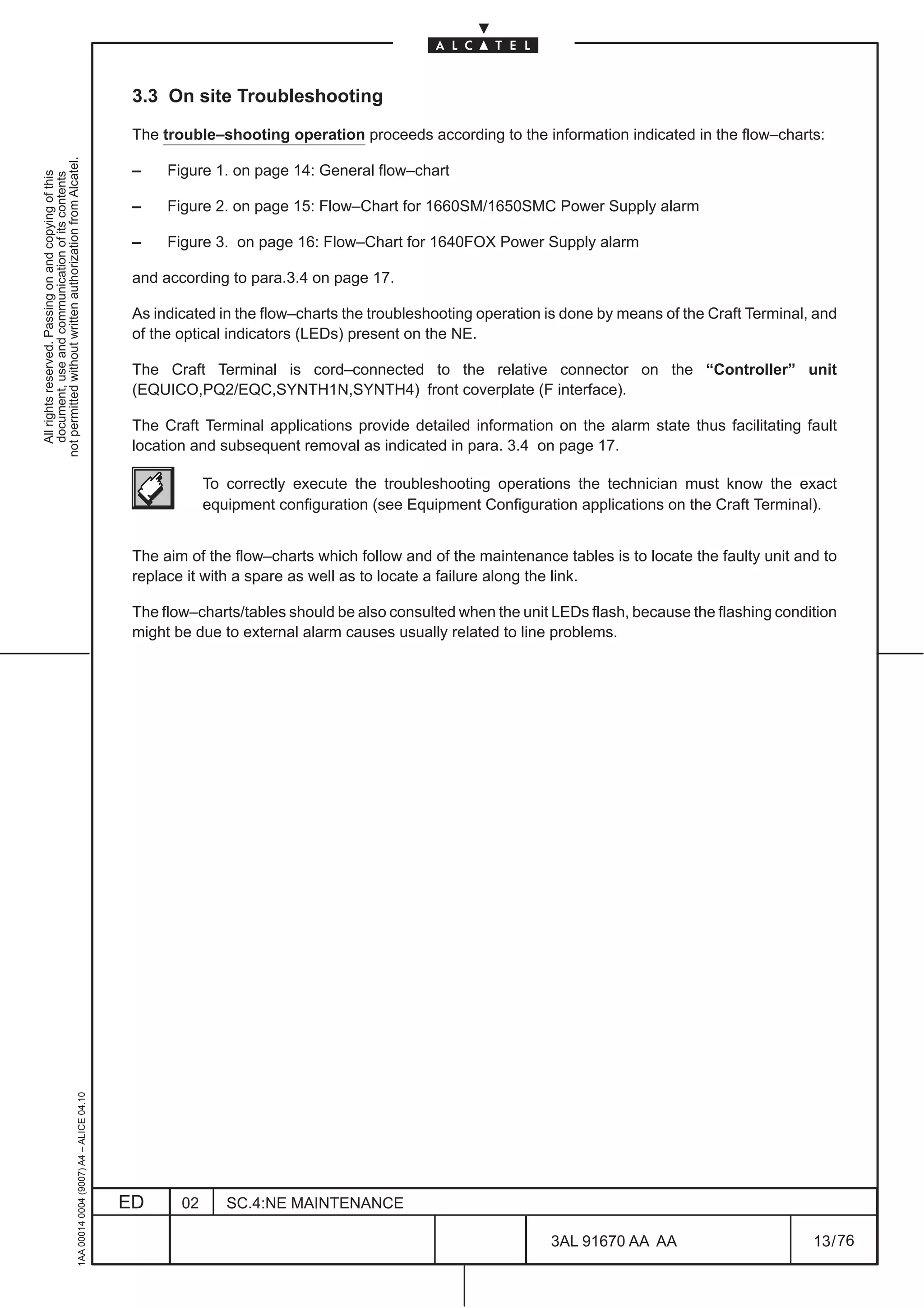 3.3 On site Troubleshooting

                                                                                               The trouble–shooting operation proceeds according to the information indicated in the flow–charts:
not permitted without written authorization from Alcatel.




                                                                                               –    Figure 1. on page 14: General flow–chart
  All rights reserved. Passing on and copying of this
  document, use and communication of its contents




                                                                                               –    Figure 2. on page 15: Flow–Chart for 1660SM/1650SMC Power Supply alarm

                                                                                               –    Figure 3. on page 16: Flow–Chart for 1640FOX Power Supply alarm

                                                                                               and according to para.3.4 on page 17.

                                                                                               As indicated in the flow–charts the troubleshooting operation is done by means of the Craft Terminal, and
                                                                                               of the optical indicators (LEDs) present on the NE.

                                                                                               The Craft Terminal is cord–connected to the relative connector on the “Controller” unit
                                                                                               (EQUICO,PQ2/EQC,SYNTH1N,SYNTH4) front coverplate (F interface).

                                                                                               The Craft Terminal applications provide detailed information on the alarm state thus facilitating fault
                                                                                               location and subsequent removal as indicated in para. 3.4 on page 17.

                                                                                                           To correctly execute the troubleshooting operations the technician must know the exact
                                                                                                           equipment configuration (see Equipment Configuration applications on the Craft Terminal).


                                                                                               The aim of the flow–charts which follow and of the maintenance tables is to locate the faulty unit and to
                                                                                               replace it with a spare as well as to locate a failure along the link.

                                                                                               The flow–charts/tables should be also consulted when the unit LEDs flash, because the flashing condition
                                                                                               might be due to external alarm causes usually related to line problems.
                                                     1AA 00014 0004 (9007) A4 – ALICE 04.10




                                                                                              ED      02      SC.4:NE MAINTENANCE

                                                                                                                                                             3AL 91670 AA AA                        13 / 76


                                                                                                                                                                           76
 
