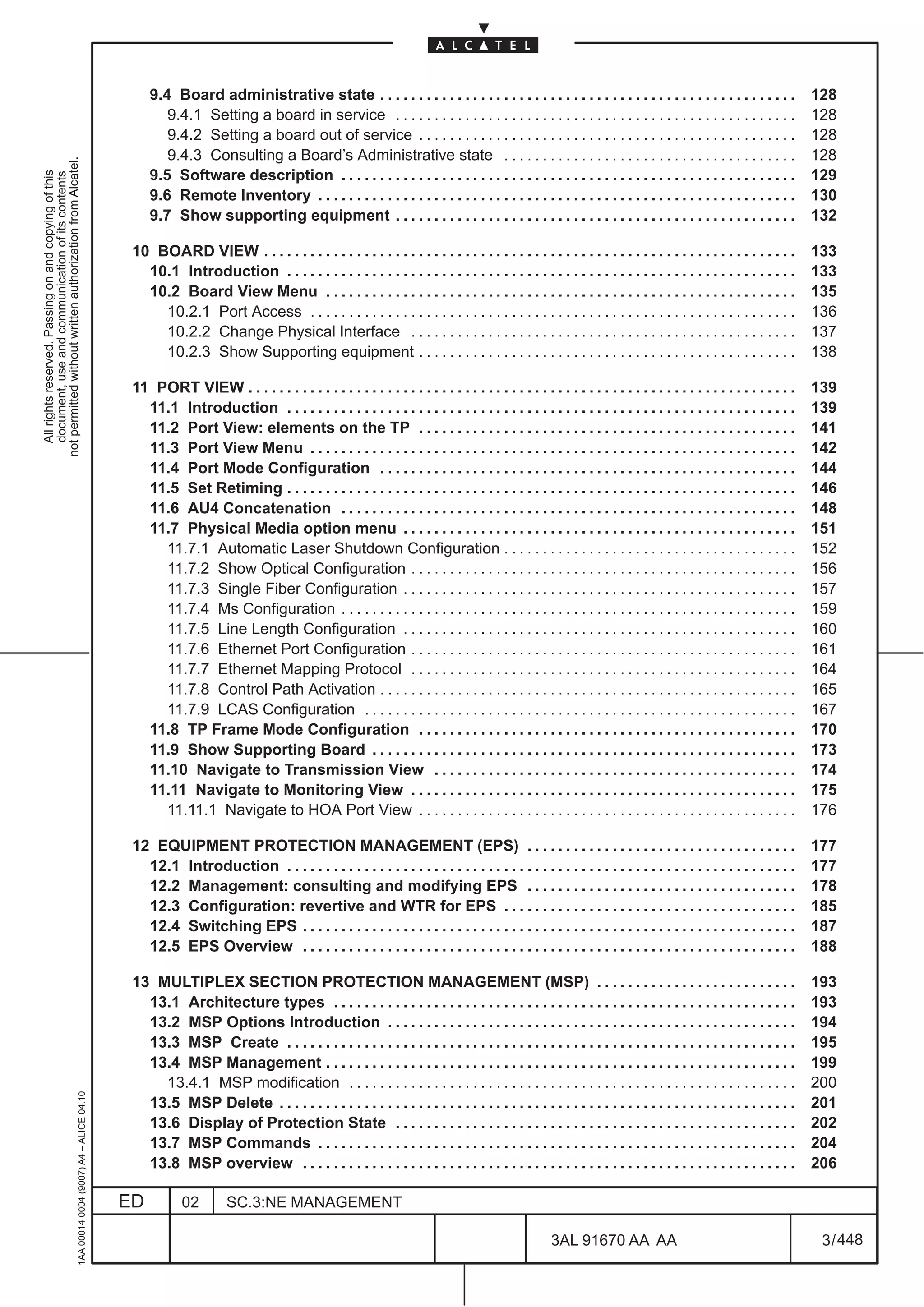 9.4 Board administrative state . . . . . . . . . . . . . . . . . . . . . . . . . . . . . . . . . . . . . . . . . . . . . . . . . . . . . .               128
                                                                                                      9.4.1 Setting a board in service . . . . . . . . . . . . . . . . . . . . . . . . . . . . . . . . . . . . . . . . . . . . . . . . . . . .              128
                                                                                                      9.4.2 Setting a board out of service . . . . . . . . . . . . . . . . . . . . . . . . . . . . . . . . . . . . . . . . . . . . . . . . .                128
                                                                                                      9.4.3 Consulting a Board’s Administrative state . . . . . . . . . . . . . . . . . . . . . . . . . . . . . . . . . . . . . .                           128
not permitted without written authorization from Alcatel.




                                                                                                   9.5 Software description . . . . . . . . . . . . . . . . . . . . . . . . . . . . . . . . . . . . . . . . . . . . . . . . . . . . . . . . . . .           129
  All rights reserved. Passing on and copying of this
  document, use and communication of its contents




                                                                                                   9.6 Remote Inventory . . . . . . . . . . . . . . . . . . . . . . . . . . . . . . . . . . . . . . . . . . . . . . . . . . . . . . . . . . . . . .         130
                                                                                                   9.7 Show supporting equipment . . . . . . . . . . . . . . . . . . . . . . . . . . . . . . . . . . . . . . . . . . . . . . . . . . . .                    132

                                                                                               10 BOARD VIEW . . . . . . . . . . . . . . . . . . . . . . . . . . . . . . . . . . . . . . . . . . . . . . . . . . . . . . . . . . . . . . . . . . . . .      133
                                                                                                 10.1 Introduction . . . . . . . . . . . . . . . . . . . . . . . . . . . . . . . . . . . . . . . . . . . . . . . . . . . . . . . . . . . . . . . . . .      133
                                                                                                 10.2 Board View Menu . . . . . . . . . . . . . . . . . . . . . . . . . . . . . . . . . . . . . . . . . . . . . . . . . . . . . . . . . . . . .             135
                                                                                                   10.2.1 Port Access . . . . . . . . . . . . . . . . . . . . . . . . . . . . . . . . . . . . . . . . . . . . . . . . . . . . . . . . . . . . . . .         136
                                                                                                   10.2.2 Change Physical Interface . . . . . . . . . . . . . . . . . . . . . . . . . . . . . . . . . . . . . . . . . . . . . . . . . .                     137
                                                                                                   10.2.3 Show Supporting equipment . . . . . . . . . . . . . . . . . . . . . . . . . . . . . . . . . . . . . . . . . . . . . . . . .                       138

                                                                                               11 PORT VIEW . . . . . . . . . . . . . . . . . . . . . . . . . . . . . . . . . . . . . . . . . . . . . . . . . . . . . . . . . . . . . . . . . . . . . . .   139
                                                                                                 11.1 Introduction . . . . . . . . . . . . . . . . . . . . . . . . . . . . . . . . . . . . . . . . . . . . . . . . . . . . . . . . . . . . . . . . . .      139
                                                                                                 11.2 Port View: elements on the TP . . . . . . . . . . . . . . . . . . . . . . . . . . . . . . . . . . . . . . . . . . . . . . . . .                       141
                                                                                                 11.3 Port View Menu . . . . . . . . . . . . . . . . . . . . . . . . . . . . . . . . . . . . . . . . . . . . . . . . . . . . . . . . . . . . . . .          142
                                                                                                 11.4 Port Mode Configuration . . . . . . . . . . . . . . . . . . . . . . . . . . . . . . . . . . . . . . . . . . . . . . . . . . . . . .                   144
                                                                                                 11.5 Set Retiming . . . . . . . . . . . . . . . . . . . . . . . . . . . . . . . . . . . . . . . . . . . . . . . . . . . . . . . . . . . . . . . . . .      146
                                                                                                 11.6 AU4 Concatenation . . . . . . . . . . . . . . . . . . . . . . . . . . . . . . . . . . . . . . . . . . . . . . . . . . . . . . . . . . .               148
                                                                                                 11.7 Physical Media option menu . . . . . . . . . . . . . . . . . . . . . . . . . . . . . . . . . . . . . . . . . . . . . . . . . . .                      151
                                                                                                   11.7.1 Automatic Laser Shutdown Configuration . . . . . . . . . . . . . . . . . . . . . . . . . . . . . . . . . . . . . .                                152
                                                                                                   11.7.2 Show Optical Configuration . . . . . . . . . . . . . . . . . . . . . . . . . . . . . . . . . . . . . . . . . . . . . . . . . .                    156
                                                                                                   11.7.3 Single Fiber Configuration . . . . . . . . . . . . . . . . . . . . . . . . . . . . . . . . . . . . . . . . . . . . . . . . . . .                  157
                                                                                                   11.7.4 Ms Configuration . . . . . . . . . . . . . . . . . . . . . . . . . . . . . . . . . . . . . . . . . . . . . . . . . . . . . . . . . . .            159
                                                                                                   11.7.5 Line Length Configuration . . . . . . . . . . . . . . . . . . . . . . . . . . . . . . . . . . . . . . . . . . . . . . . . . . .                   160
                                                                                                   11.7.6 Ethernet Port Configuration . . . . . . . . . . . . . . . . . . . . . . . . . . . . . . . . . . . . . . . . . . . . . . . . . .                   161
                                                                                                   11.7.7 Ethernet Mapping Protocol . . . . . . . . . . . . . . . . . . . . . . . . . . . . . . . . . . . . . . . . . . . . . . . . . .                     164
                                                                                                   11.7.8 Control Path Activation . . . . . . . . . . . . . . . . . . . . . . . . . . . . . . . . . . . . . . . . . . . . . . . . . . . . . .               165
                                                                                                   11.7.9 LCAS Configuration . . . . . . . . . . . . . . . . . . . . . . . . . . . . . . . . . . . . . . . . . . . . . . . . . . . . . . . .                167
                                                                                                 11.8 TP Frame Mode Configuration . . . . . . . . . . . . . . . . . . . . . . . . . . . . . . . . . . . . . . . . . . . . . . . . .                         170
                                                                                                 11.9 Show Supporting Board . . . . . . . . . . . . . . . . . . . . . . . . . . . . . . . . . . . . . . . . . . . . . . . . . . . . . . .                   173
                                                                                                 11.10 Navigate to Transmission View . . . . . . . . . . . . . . . . . . . . . . . . . . . . . . . . . . . . . . . . . . . . . . .                          174
                                                                                                 11.11 Navigate to Monitoring View . . . . . . . . . . . . . . . . . . . . . . . . . . . . . . . . . . . . . . . . . . . . . . . . . .                      175
                                                                                                   11.11.1 Navigate to HOA Port View . . . . . . . . . . . . . . . . . . . . . . . . . . . . . . . . . . . . . . . . . . . . . . . . .                      176

                                                                                               12 EQUIPMENT PROTECTION MANAGEMENT (EPS) . . . . . . . . . . . . . . . . . . . . . . . . . . . . . . . . . . .                                               177
                                                                                                 12.1 Introduction . . . . . . . . . . . . . . . . . . . . . . . . . . . . . . . . . . . . . . . . . . . . . . . . . . . . . . . . . . . . . . . . . .      177
                                                                                                 12.2 Management: consulting and modifying EPS . . . . . . . . . . . . . . . . . . . . . . . . . . . . . . . . . . .                                        178
                                                                                                 12.3 Configuration: revertive and WTR for EPS . . . . . . . . . . . . . . . . . . . . . . . . . . . . . . . . . . . . . .                                  185
                                                                                                 12.4 Switching EPS . . . . . . . . . . . . . . . . . . . . . . . . . . . . . . . . . . . . . . . . . . . . . . . . . . . . . . . . . . . . . . . .         187
                                                                                                 12.5 EPS Overview . . . . . . . . . . . . . . . . . . . . . . . . . . . . . . . . . . . . . . . . . . . . . . . . . . . . . . . . . . . . . . . .          188

                                                                                               13 MULTIPLEX SECTION PROTECTION MANAGEMENT (MSP) . . . . . . . . . . . . . . . . . . . . . . . . . .                                                         193
                                                                                                 13.1 Architecture types . . . . . . . . . . . . . . . . . . . . . . . . . . . . . . . . . . . . . . . . . . . . . . . . . . . . . . . . . . . .            193
                                                                                                 13.2 MSP Options Introduction . . . . . . . . . . . . . . . . . . . . . . . . . . . . . . . . . . . . . . . . . . . . . . . . . . . . .                    194
                                                                                                 13.3 MSP Create . . . . . . . . . . . . . . . . . . . . . . . . . . . . . . . . . . . . . . . . . . . . . . . . . . . . . . . . . . . . . . . . . .        195
                                                                                                 13.4 MSP Management . . . . . . . . . . . . . . . . . . . . . . . . . . . . . . . . . . . . . . . . . . . . . . . . . . . . . . . . . . . . .              199
                                                                                                   13.4.1 MSP modification . . . . . . . . . . . . . . . . . . . . . . . . . . . . . . . . . . . . . . . . . . . . . . . . . . . . . . . . . .              200
                                                     1AA 00014 0004 (9007) A4 – ALICE 04.10




                                                                                                 13.5 MSP Delete . . . . . . . . . . . . . . . . . . . . . . . . . . . . . . . . . . . . . . . . . . . . . . . . . . . . . . . . . . . . . . . . . . .      201
                                                                                                 13.6 Display of Protection State . . . . . . . . . . . . . . . . . . . . . . . . . . . . . . . . . . . . . . . . . . . . . . . . . . . .                   202
                                                                                                 13.7 MSP Commands . . . . . . . . . . . . . . . . . . . . . . . . . . . . . . . . . . . . . . . . . . . . . . . . . . . . . . . . . . . . . .              204
                                                                                                 13.8 MSP overview . . . . . . . . . . . . . . . . . . . . . . . . . . . . . . . . . . . . . . . . . . . . . . . . . . . . . . . . . . . . . . . .          206

                                                                                              ED          02        SC.3:NE MANAGEMENT

                                                                                                                                                                                                3AL 91670 AA AA                                              3 / 448


                                                                                                                                                                                                                     448
 