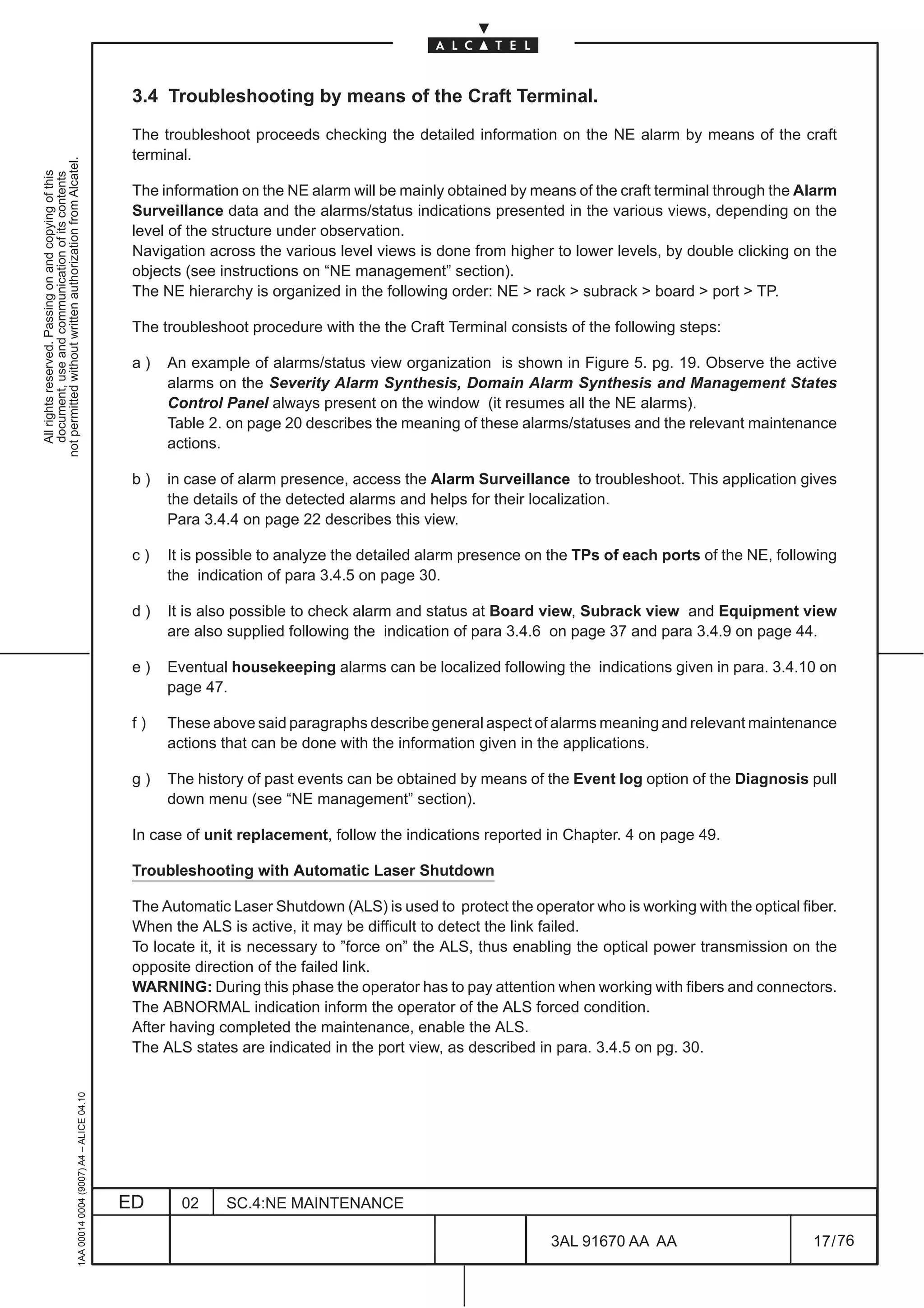 3.4 Troubleshooting by means of the Craft Terminal.

                                                                                               The troubleshoot proceeds checking the detailed information on the NE alarm by means of the craft
                                                                                               terminal.
not permitted without written authorization from Alcatel.
  All rights reserved. Passing on and copying of this
  document, use and communication of its contents




                                                                                               The information on the NE alarm will be mainly obtained by means of the craft terminal through the Alarm
                                                                                               Surveillance data and the alarms/status indications presented in the various views, depending on the
                                                                                               level of the structure under observation.
                                                                                               Navigation across the various level views is done from higher to lower levels, by double clicking on the
                                                                                               objects (see instructions on “NE management” section).
                                                                                               The NE hierarchy is organized in the following order: NE  rack  subrack  board  port  TP.

                                                                                               The troubleshoot procedure with the the Craft Terminal consists of the following steps:

                                                                                               a)   An example of alarms/status view organization is shown in Figure 5. pg. 19. Observe the active
                                                                                                    alarms on the Severity Alarm Synthesis, Domain Alarm Synthesis and Management States
                                                                                                    Control Panel always present on the window (it resumes all the NE alarms).
                                                                                                    Table 2. on page 20 describes the meaning of these alarms/statuses and the relevant maintenance
                                                                                                    actions.

                                                                                               b)   in case of alarm presence, access the Alarm Surveillance to troubleshoot. This application gives
                                                                                                    the details of the detected alarms and helps for their localization.
                                                                                                    Para 3.4.4 on page 22 describes this view.

                                                                                               c)   It is possible to analyze the detailed alarm presence on the TPs of each ports of the NE, following
                                                                                                    the indication of para 3.4.5 on page 30.

                                                                                               d)   It is also possible to check alarm and status at Board view, Subrack view and Equipment view
                                                                                                    are also supplied following the indication of para 3.4.6 on page 37 and para 3.4.9 on page 44.

                                                                                               e)   Eventual housekeeping alarms can be localized following the indications given in para. 3.4.10 on
                                                                                                    page 47.

                                                                                               f)   These above said paragraphs describe general aspect of alarms meaning and relevant maintenance
                                                                                                    actions that can be done with the information given in the applications.

                                                                                               g)   The history of past events can be obtained by means of the Event log option of the Diagnosis pull
                                                                                                    down menu (see “NE management” section).

                                                                                               In case of unit replacement, follow the indications reported in Chapter. 4 on page 49.

                                                                                               Troubleshooting with Automatic Laser Shutdown

                                                                                               The Automatic Laser Shutdown (ALS) is used to protect the operator who is working with the optical fiber.
                                                                                               When the ALS is active, it may be difficult to detect the link failed.
                                                                                               To locate it, it is necessary to ”force on” the ALS, thus enabling the optical power transmission on the
                                                                                               opposite direction of the failed link.
                                                                                               WARNING: During this phase the operator has to pay attention when working with fibers and connectors.
                                                                                               The ABNORMAL indication inform the operator of the ALS forced condition.
                                                                                               After having completed the maintenance, enable the ALS.
                                                                                               The ALS states are indicated in the port view, as described in para. 3.4.5 on pg. 30.
                                                     1AA 00014 0004 (9007) A4 – ALICE 04.10




                                                                                              ED      02     SC.4:NE MAINTENANCE

                                                                                                                                                             3AL 91670 AA AA                        17 / 76


                                                                                                                                                                           76
 