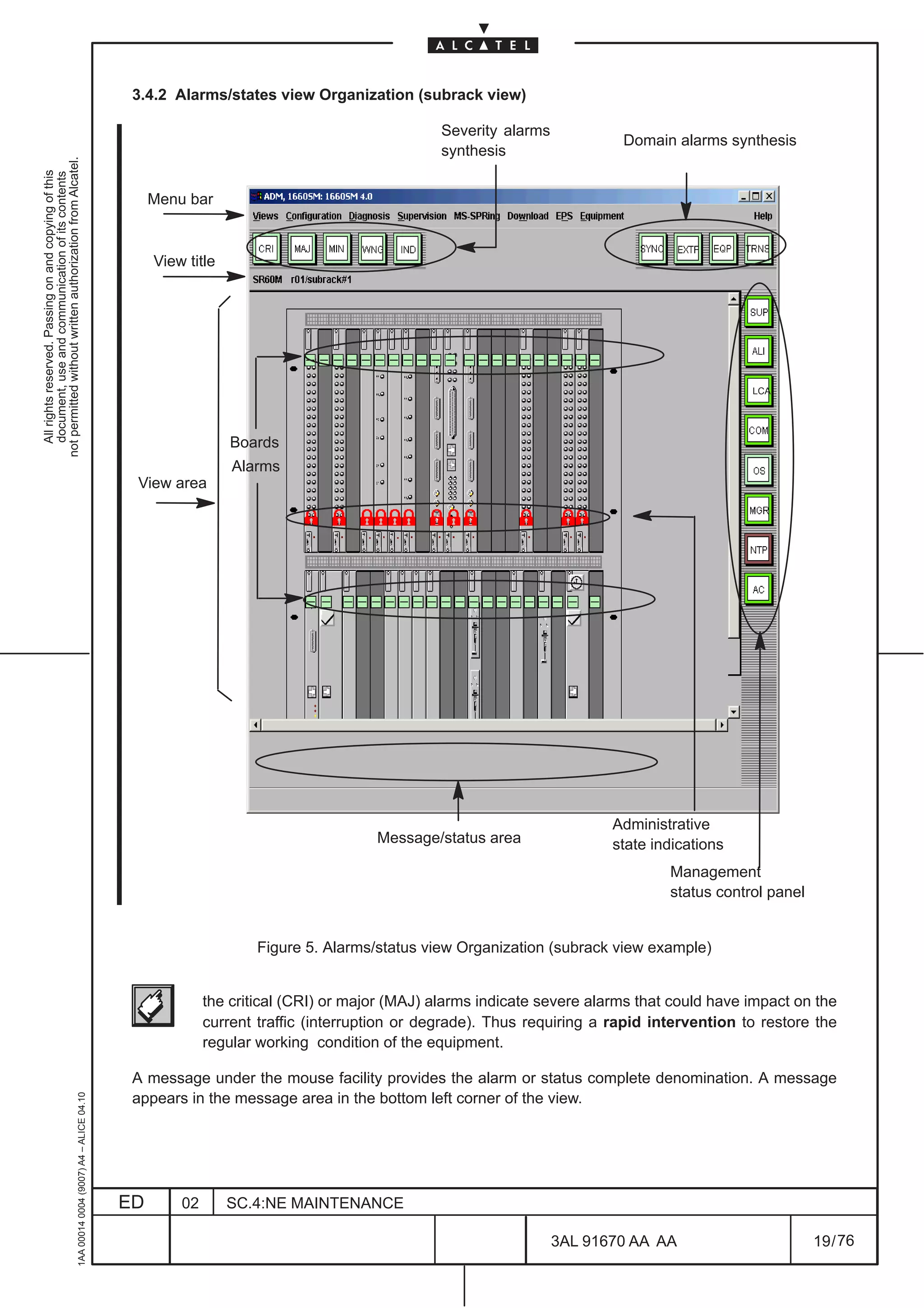 3.4.2 Alarms/states view Organization (subrack view)

                                                                                                                                              Severity alarms
                                                                                                                                                                         Domain alarms synthesis
                                                                                                                                              synthesis
not permitted without written authorization from Alcatel.
  All rights reserved. Passing on and copying of this
  document, use and communication of its contents




                                                                                                   Menu bar


                                                                                                   View title




                                                                                                                                                                                             LCA




                                                                                                                Boards
                                                                                                                Alarms
                                                                                               View area




                                                                                                                                                                        Administrative
                                                                                                                                     Message/status area                state indications
                                                                                                                                                                                 Management
                                                                                                                                                                                 status control panel


                                                                                                                    Figure 5. Alarms/status view Organization (subrack view example)


                                                                                                            the critical (CRI) or major (MAJ) alarms indicate severe alarms that could have impact on the
                                                                                                            current traffic (interruption or degrade). Thus requiring a rapid intervention to restore the
                                                                                                            regular working condition of the equipment.

                                                                                               A message under the mouse facility provides the alarm or status complete denomination. A message
                                                     1AA 00014 0004 (9007) A4 – ALICE 04.10




                                                                                               appears in the message area in the bottom left corner of the view.




                                                                                              ED       02       SC.4:NE MAINTENANCE

                                                                                                                                                                3AL 91670 AA AA                         19 / 76


                                                                                                                                                                            76
 