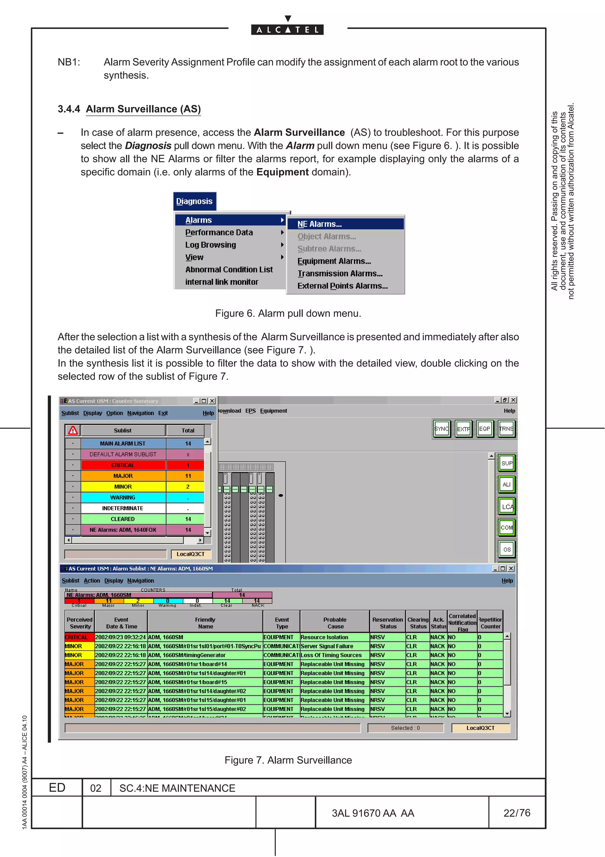 NB1:          Alarm Severity Assignment Profile can modify the assignment of each alarm root to the various
                                                        synthesis.




                                                                                                                                                              not permitted without written authorization from Alcatel.
                                          3.4.4 Alarm Surveillance (AS)




                                                                                                                                                                All rights reserved. Passing on and copying of this
                                                                                                                                                                document, use and communication of its contents
                                          –      In case of alarm presence, access the Alarm Surveillance (AS) to troubleshoot. For this purpose
                                                 select the Diagnosis pull down menu. With the Alarm pull down menu (see Figure 6. ). It is possible
                                                 to show all the NE Alarms or filter the alarms report, for example displaying only the alarms of a
                                                 specific domain (i.e. only alarms of the Equipment domain).




                                                                                Figure 6. Alarm pull down menu.

                                          After the selection a list with a synthesis of the Alarm Surveillance is presented and immediately after also
                                          the detailed list of the Alarm Surveillance (see Figure 7. ).
                                          In the synthesis list it is possible to filter the data to show with the detailed view, double clicking on the
                                          selected row of the sublist of Figure 7.




                                                                                                                                                   LCA
1AA 00014 0004 (9007) A4 – ALICE 04.10




                                                                                   Figure 7. Alarm Surveillance

                                         ED        02      SC.4:NE MAINTENANCE

                                                                                                           3AL 91670 AA AA                          22 / 76


                                                                                                                         76
 