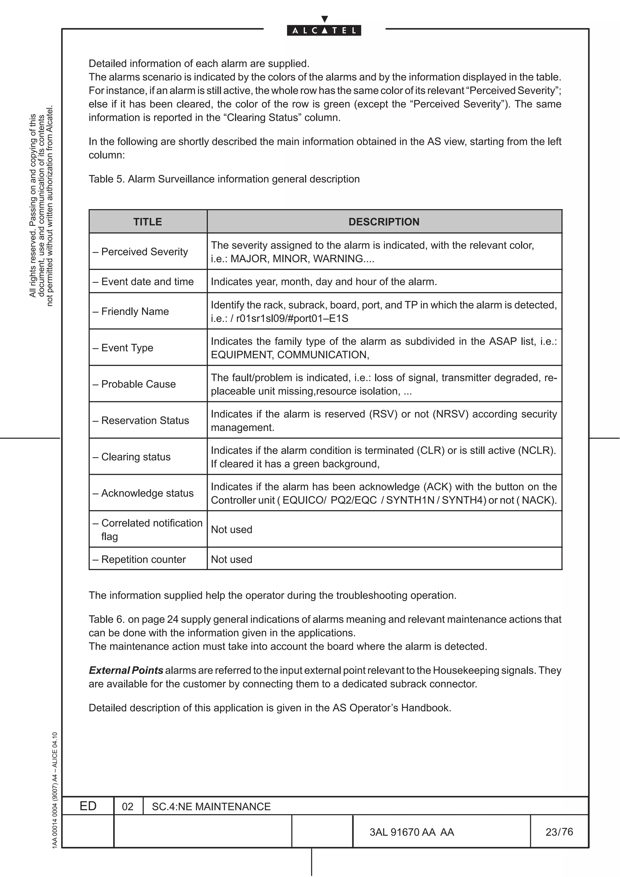 Detailed information of each alarm are supplied.
                                                                                               The alarms scenario is indicated by the colors of the alarms and by the information displayed in the table.
                                                                                               For instance, if an alarm is still active, the whole row has the same color of its relevant “Perceived Severity”;
                                                                                               else if it has been cleared, the color of the row is green (except the “Perceived Severity”). The same
not permitted without written authorization from Alcatel.




                                                                                               information is reported in the “Clearing Status” column.
  All rights reserved. Passing on and copying of this
  document, use and communication of its contents




                                                                                               In the following are shortly described the main information obtained in the AS view, starting from the left
                                                                                               column:

                                                                                               Table 5. Alarm Surveillance information general description



                                                                                                         TITLE                                               DESCRIPTION

                                                                                                                            The severity assigned to the alarm is indicated, with the relevant color,
                                                                                               – Perceived Severity
                                                                                                                            i.e.: MAJOR, MINOR, WARNING....

                                                                                               – Event date and time        Indicates year, month, day and hour of the alarm.

                                                                                                                            Identify the rack, subrack, board, port, and TP in which the alarm is detected,
                                                                                               – Friendly Name
                                                                                                                            i.e.: / r01sr1sl09/#port01–E1S

                                                                                                                            Indicates the family type of the alarm as subdivided in the ASAP list, i.e.:
                                                                                               – Event Type
                                                                                                                            EQUIPMENT, COMMUNICATION,

                                                                                                                            The fault/problem is indicated, i.e.: loss of signal, transmitter degraded, re-
                                                                                               – Probable Cause
                                                                                                                            placeable unit missing,resource isolation, ...

                                                                                                                            Indicates if the alarm is reserved (RSV) or not (NRSV) according security
                                                                                               – Reservation Status
                                                                                                                            management.

                                                                                                                            Indicates if the alarm condition is terminated (CLR) or is still active (NCLR).
                                                                                               – Clearing status
                                                                                                                            If cleared it has a green background,

                                                                                                                            Indicates if the alarm has been acknowledge (ACK) with the button on the
                                                                                               – Acknowledge status
                                                                                                                            Controller unit ( EQUICO/ PQ2/EQC / SYNTH1N / SYNTH4) or not ( NACK).

                                                                                               – Correlated notification
                                                                                                                         Not used
                                                                                                 flag

                                                                                               – Repetition counter         Not used


                                                                                               The information supplied help the operator during the troubleshooting operation.

                                                                                               Table 6. on page 24 supply general indications of alarms meaning and relevant maintenance actions that
                                                                                               can be done with the information given in the applications.
                                                                                               The maintenance action must take into account the board where the alarm is detected.

                                                                                               External Points alarms are referred to the input external point relevant to the Housekeeping signals. They
                                                                                               are available for the customer by connecting them to a dedicated subrack connector.

                                                                                               Detailed description of this application is given in the AS Operator’s Handbook.
                                                     1AA 00014 0004 (9007) A4 – ALICE 04.10




                                                                                              ED      02      SC.4:NE MAINTENANCE

                                                                                                                                                                  3AL 91670 AA AA                           23 / 76


                                                                                                                                                                                76
 