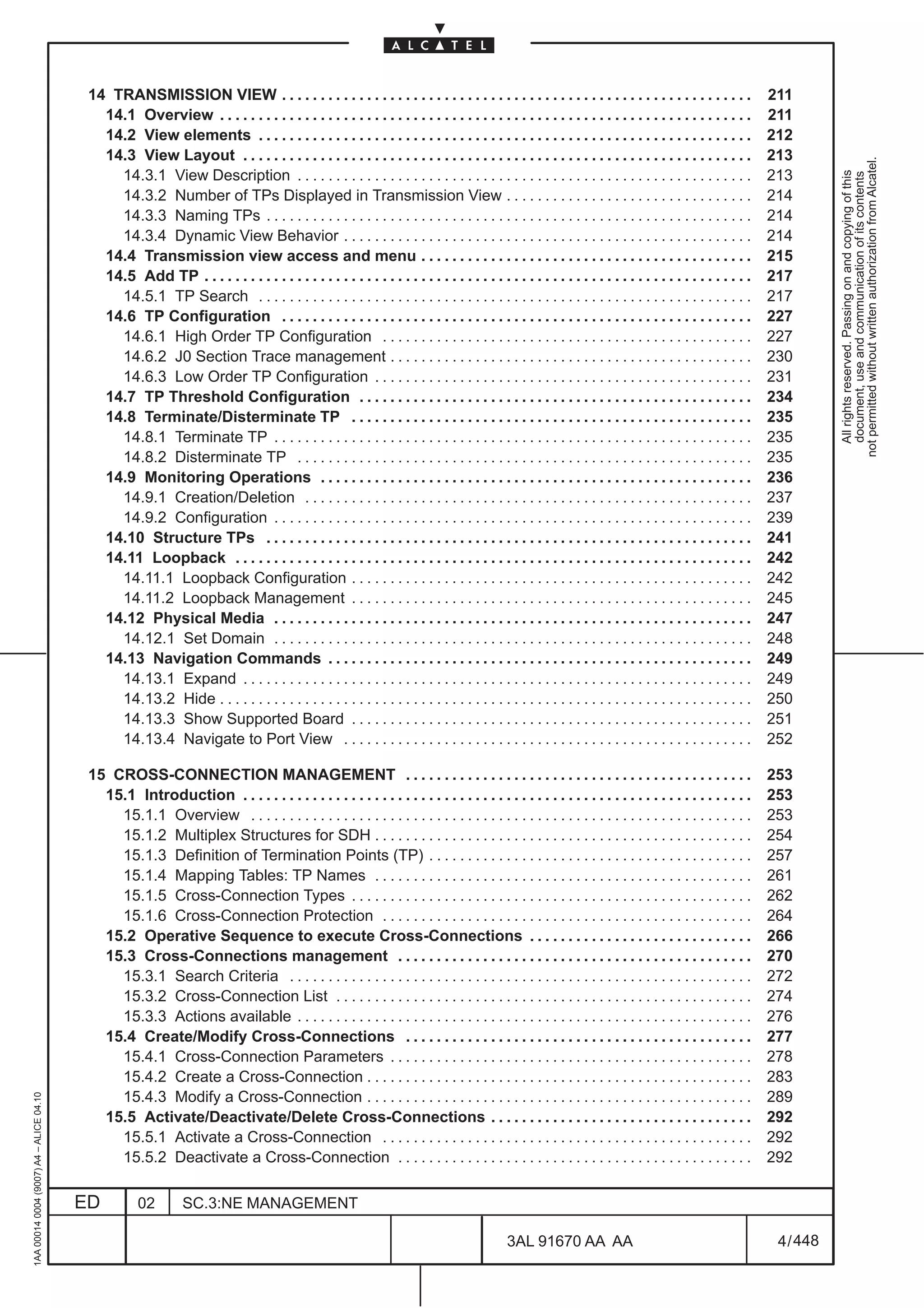 14 TRANSMISSION VIEW . . . . . . . . . . . . . . . . . . . . . . . . . . . . . . . . . . . . . . . . . . . . . . . . . . . . . . . . . . . . .                211
                                            14.1 Overview . . . . . . . . . . . . . . . . . . . . . . . . . . . . . . . . . . . . . . . . . . . . . . . . . . . . . . . . . . . . . . . . . . . . .     211
                                            14.2 View elements . . . . . . . . . . . . . . . . . . . . . . . . . . . . . . . . . . . . . . . . . . . . . . . . . . . . . . . . . . . . . . . .          212
                                            14.3 View Layout . . . . . . . . . . . . . . . . . . . . . . . . . . . . . . . . . . . . . . . . . . . . . . . . . . . . . . . . . . . . . . . . . .        213




                                                                                                                                                                                                                   not permitted without written authorization from Alcatel.
                                              14.3.1 View Description . . . . . . . . . . . . . . . . . . . . . . . . . . . . . . . . . . . . . . . . . . . . . . . . . . . . . . . . . . .             213




                                                                                                                                                                                                                     All rights reserved. Passing on and copying of this
                                                                                                                                                                                                                     document, use and communication of its contents
                                              14.3.2 Number of TPs Displayed in Transmission View . . . . . . . . . . . . . . . . . . . . . . . . . . . . . . . .                                       214
                                              14.3.3 Naming TPs . . . . . . . . . . . . . . . . . . . . . . . . . . . . . . . . . . . . . . . . . . . . . . . . . . . . . . . . . . . . . . .           214
                                              14.3.4 Dynamic View Behavior . . . . . . . . . . . . . . . . . . . . . . . . . . . . . . . . . . . . . . . . . . . . . . . . . . . . .                    214
                                            14.4 Transmission view access and menu . . . . . . . . . . . . . . . . . . . . . . . . . . . . . . . . . . . . . . . . . . .                                215
                                            14.5 Add TP . . . . . . . . . . . . . . . . . . . . . . . . . . . . . . . . . . . . . . . . . . . . . . . . . . . . . . . . . . . . . . . . . . . . . . .   217
                                              14.5.1 TP Search . . . . . . . . . . . . . . . . . . . . . . . . . . . . . . . . . . . . . . . . . . . . . . . . . . . . . . . . . . . . . . . .          217
                                            14.6 TP Configuration . . . . . . . . . . . . . . . . . . . . . . . . . . . . . . . . . . . . . . . . . . . . . . . . . . . . . . . . . . . . .             227
                                              14.6.1 High Order TP Configuration . . . . . . . . . . . . . . . . . . . . . . . . . . . . . . . . . . . . . . . . . . . . . . . .                        227
                                              14.6.2 J0 Section Trace management . . . . . . . . . . . . . . . . . . . . . . . . . . . . . . . . . . . . . . . . . . . . . . .                          230
                                              14.6.3 Low Order TP Configuration . . . . . . . . . . . . . . . . . . . . . . . . . . . . . . . . . . . . . . . . . . . . . . . . .                       231
                                            14.7 TP Threshold Configuration . . . . . . . . . . . . . . . . . . . . . . . . . . . . . . . . . . . . . . . . . . . . . . . . . . .                       234
                                            14.8 Terminate/Disterminate TP . . . . . . . . . . . . . . . . . . . . . . . . . . . . . . . . . . . . . . . . . . . . . . . . . . . .                      235
                                              14.8.1 Terminate TP . . . . . . . . . . . . . . . . . . . . . . . . . . . . . . . . . . . . . . . . . . . . . . . . . . . . . . . . . . . . . .           235
                                              14.8.2 Disterminate TP . . . . . . . . . . . . . . . . . . . . . . . . . . . . . . . . . . . . . . . . . . . . . . . . . . . . . . . . . . .              235
                                            14.9 Monitoring Operations . . . . . . . . . . . . . . . . . . . . . . . . . . . . . . . . . . . . . . . . . . . . . . . . . . . . . . . .                  236
                                              14.9.1 Creation/Deletion . . . . . . . . . . . . . . . . . . . . . . . . . . . . . . . . . . . . . . . . . . . . . . . . . . . . . . . . . .              237
                                              14.9.2 Configuration . . . . . . . . . . . . . . . . . . . . . . . . . . . . . . . . . . . . . . . . . . . . . . . . . . . . . . . . . . . . . .          239
                                            14.10 Structure TPs . . . . . . . . . . . . . . . . . . . . . . . . . . . . . . . . . . . . . . . . . . . . . . . . . . . . . . . . . . . . . . .           241
                                            14.11 Loopback . . . . . . . . . . . . . . . . . . . . . . . . . . . . . . . . . . . . . . . . . . . . . . . . . . . . . . . . . . . . . . . . . . .        242
                                              14.11.1 Loopback Configuration . . . . . . . . . . . . . . . . . . . . . . . . . . . . . . . . . . . . . . . . . . . . . . . . . . . .                    242
                                              14.11.2 Loopback Management . . . . . . . . . . . . . . . . . . . . . . . . . . . . . . . . . . . . . . . . . . . . . . . . . . . .                       245
                                            14.12 Physical Media . . . . . . . . . . . . . . . . . . . . . . . . . . . . . . . . . . . . . . . . . . . . . . . . . . . . . . . . . . . . . .            247
                                              14.12.1 Set Domain . . . . . . . . . . . . . . . . . . . . . . . . . . . . . . . . . . . . . . . . . . . . . . . . . . . . . . . . . . . . . .            248
                                            14.13 Navigation Commands . . . . . . . . . . . . . . . . . . . . . . . . . . . . . . . . . . . . . . . . . . . . . . . . . . . . . . .                     249
                                              14.13.1 Expand . . . . . . . . . . . . . . . . . . . . . . . . . . . . . . . . . . . . . . . . . . . . . . . . . . . . . . . . . . . . . . . . . .        249
                                              14.13.2 Hide . . . . . . . . . . . . . . . . . . . . . . . . . . . . . . . . . . . . . . . . . . . . . . . . . . . . . . . . . . . . . . . . . . . . .    250
                                              14.13.3 Show Supported Board . . . . . . . . . . . . . . . . . . . . . . . . . . . . . . . . . . . . . . . . . . . . . . . . . . . .                      251
                                              14.13.4 Navigate to Port View . . . . . . . . . . . . . . . . . . . . . . . . . . . . . . . . . . . . . . . . . . . . . . . . . . . . .                   252

                                          15 CROSS-CONNECTION MANAGEMENT . . . . . . . . . . . . . . . . . . . . . . . . . . . . . . . . . . . . . . . . . . . . .                                      253
                                            15.1 Introduction . . . . . . . . . . . . . . . . . . . . . . . . . . . . . . . . . . . . . . . . . . . . . . . . . . . . . . . . . . . . . . . . . .       253
                                              15.1.1 Overview . . . . . . . . . . . . . . . . . . . . . . . . . . . . . . . . . . . . . . . . . . . . . . . . . . . . . . . . . . . . . . . . .         253
                                              15.1.2 Multiplex Structures for SDH . . . . . . . . . . . . . . . . . . . . . . . . . . . . . . . . . . . . . . . . . . . . . . . . .                     254
                                              15.1.3 Definition of Termination Points (TP) . . . . . . . . . . . . . . . . . . . . . . . . . . . . . . . . . . . . . . . . . .                          257
                                              15.1.4 Mapping Tables: TP Names . . . . . . . . . . . . . . . . . . . . . . . . . . . . . . . . . . . . . . . . . . . . . . . . .                         261
                                              15.1.5 Cross-Connection Types . . . . . . . . . . . . . . . . . . . . . . . . . . . . . . . . . . . . . . . . . . . . . . . . . . . .                     262
                                              15.1.6 Cross-Connection Protection . . . . . . . . . . . . . . . . . . . . . . . . . . . . . . . . . . . . . . . . . . . . . . . .                        264
                                            15.2 Operative Sequence to execute Cross-Connections . . . . . . . . . . . . . . . . . . . . . . . . . . . . .                                              266
                                            15.3 Cross-Connections management . . . . . . . . . . . . . . . . . . . . . . . . . . . . . . . . . . . . . . . . . . . . . .                               270
                                              15.3.1 Search Criteria . . . . . . . . . . . . . . . . . . . . . . . . . . . . . . . . . . . . . . . . . . . . . . . . . . . . . . . . . . . .            272
                                              15.3.2 Cross-Connection List . . . . . . . . . . . . . . . . . . . . . . . . . . . . . . . . . . . . . . . . . . . . . . . . . . . . . .                  274
                                              15.3.3 Actions available . . . . . . . . . . . . . . . . . . . . . . . . . . . . . . . . . . . . . . . . . . . . . . . . . . . . . . . . . . .            276
                                            15.4 Create/Modify Cross-Connections . . . . . . . . . . . . . . . . . . . . . . . . . . . . . . . . . . . . . . . . . . . . .                              277
                                              15.4.1 Cross-Connection Parameters . . . . . . . . . . . . . . . . . . . . . . . . . . . . . . . . . . . . . . . . . . . . . . .                          278
                                              15.4.2 Create a Cross-Connection . . . . . . . . . . . . . . . . . . . . . . . . . . . . . . . . . . . . . . . . . . . . . . . . . .                      283
                                              15.4.3 Modify a Cross-Connection . . . . . . . . . . . . . . . . . . . . . . . . . . . . . . . . . . . . . . . . . . . . . . . . . .                      289
1AA 00014 0004 (9007) A4 – ALICE 04.10




                                            15.5 Activate/Deactivate/Delete Cross-Connections . . . . . . . . . . . . . . . . . . . . . . . . . . . . . . . . . .                                       292
                                              15.5.1 Activate a Cross-Connection . . . . . . . . . . . . . . . . . . . . . . . . . . . . . . . . . . . . . . . . . . . . . . . .                        292
                                              15.5.2 Deactivate a Cross-Connection . . . . . . . . . . . . . . . . . . . . . . . . . . . . . . . . . . . . . . . . . . . . . .                          292

                                         ED          02         SC.3:NE MANAGEMENT

                                                                                                                                           3AL 91670 AA AA                                               4 / 448


                                                                                                                                                                 448
 
