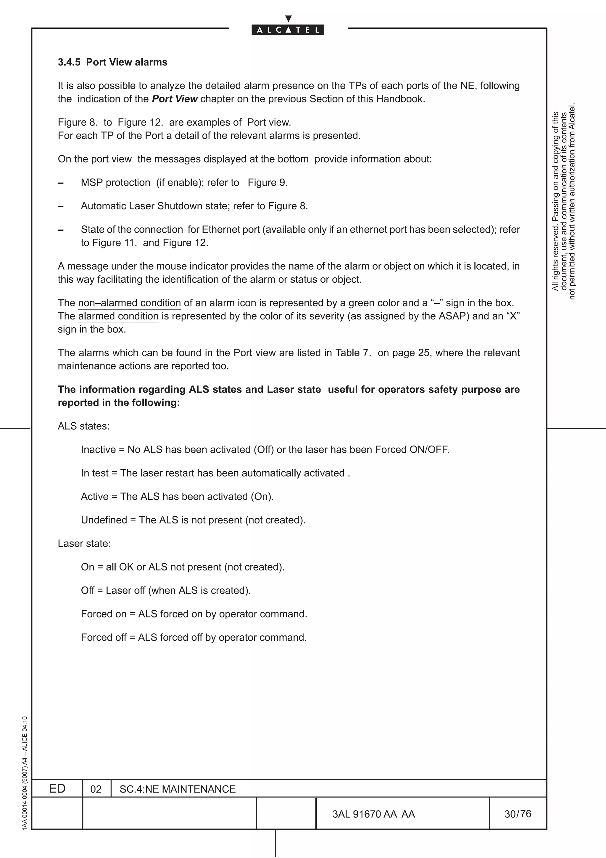 3.4.5 Port View alarms

                                          It is also possible to analyze the detailed alarm presence on the TPs of each ports of the NE, following
                                          the indication of the Port View chapter on the previous Section of this Handbook.




                                                                                                                                                            not permitted without written authorization from Alcatel.
                                                                                                                                                              All rights reserved. Passing on and copying of this
                                                                                                                                                              document, use and communication of its contents
                                          Figure 8. to Figure 12. are examples of Port view.
                                          For each TP of the Port a detail of the relevant alarms is presented.

                                          On the port view the messages displayed at the bottom provide information about:

                                          –    MSP protection (if enable); refer to Figure 9.

                                          –    Automatic Laser Shutdown state; refer to Figure 8.

                                          –    State of the connection for Ethernet port (available only if an ethernet port has been selected); refer
                                               to Figure 11. and Figure 12.

                                          A message under the mouse indicator provides the name of the alarm or object on which it is located, in
                                          this way facilitating the identification of the alarm or status or object.

                                          The non–alarmed condition of an alarm icon is represented by a green color and a “–” sign in the box.
                                          The alarmed condition is represented by the color of its severity (as assigned by the ASAP) and an “X”
                                          sign in the box.

                                          The alarms which can be found in the Port view are listed in Table 7. on page 25, where the relevant
                                          maintenance actions are reported too.

                                          The information regarding ALS states and Laser state useful for operators safety purpose are
                                          reported in the following:

                                          ALS states:

                                               Inactive = No ALS has been activated (Off) or the laser has been Forced ON/OFF.

                                               In test = The laser restart has been automatically activated .

                                               Active = The ALS has been activated (On).

                                               Undefined = The ALS is not present (not created).

                                          Laser state:

                                               On = all OK or ALS not present (not created).

                                               Off = Laser off (when ALS is created).

                                               Forced on = ALS forced on by operator command.

                                               Forced off = ALS forced off by operator command.
1AA 00014 0004 (9007) A4 – ALICE 04.10




                                         ED      02      SC.4:NE MAINTENANCE

                                                                                                          3AL 91670 AA AA                         30 / 76


                                                                                                                        76
 