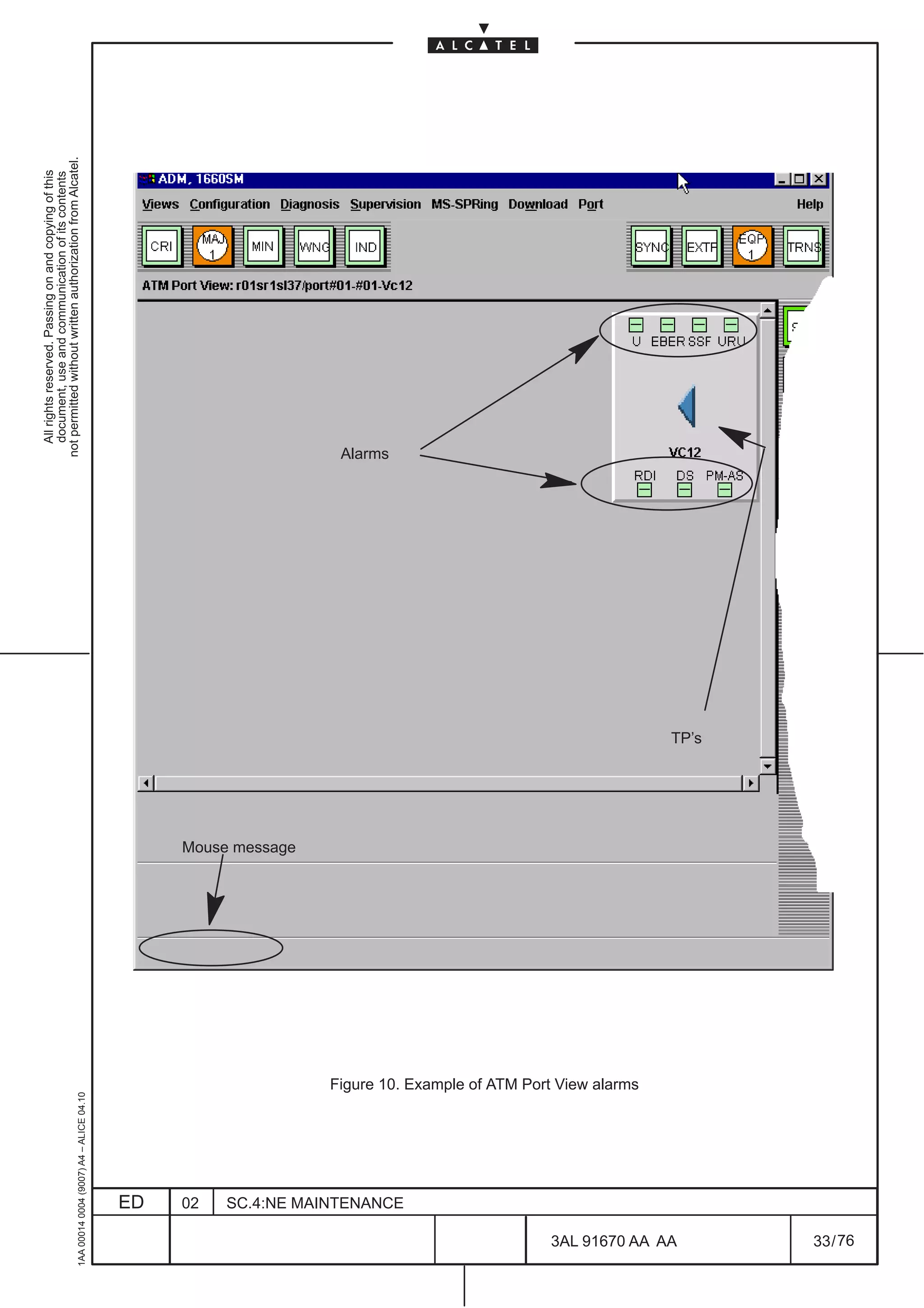 All rights reserved. Passing on and copying of this
                                                                                                                        document, use and communication of its contents
                                                                                                                      not permitted without written authorization from Alcatel.
     1AA 00014 0004 (9007) A4 – ALICE 04.10




                          ED
                          02
                                                                                             Mouse message
                                                                                                                    Alarms




                          SC.4:NE MAINTENANCE
                                                Figure 10. Example of ATM Port View alarms




76
        3AL 91670 AA AA
                                                                                                             TP’s




        33 / 76
 