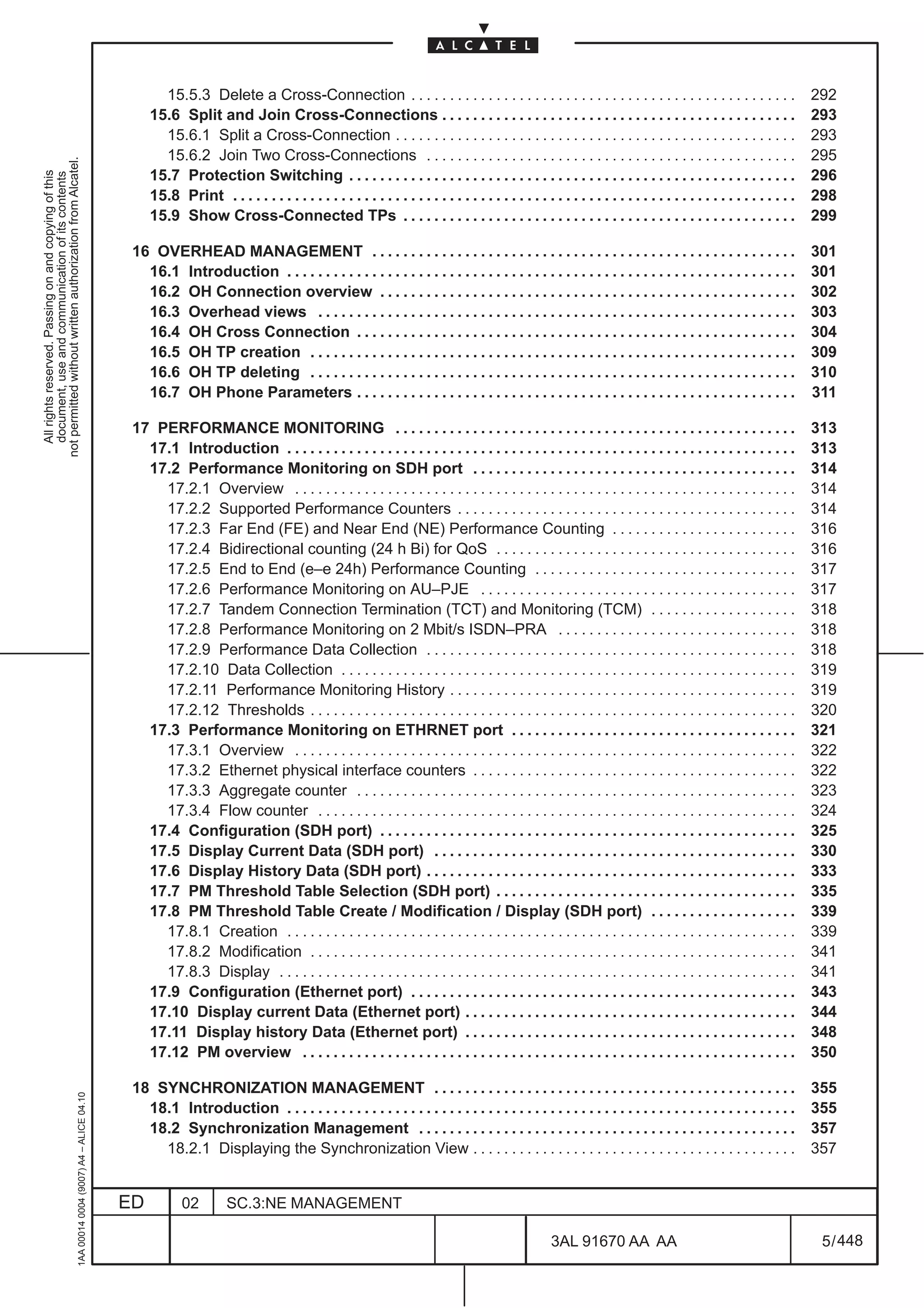 15.5.3 Delete a Cross-Connection . . . . . . . . . . . . . . . . . . . . . . . . . . . . . . . . . . . . . . . . . . . . . . . . . .                         292
                                                                                                   15.6 Split and Join Cross-Connections . . . . . . . . . . . . . . . . . . . . . . . . . . . . . . . . . . . . . . . . . . . . . .                              293
                                                                                                     15.6.1 Split a Cross-Connection . . . . . . . . . . . . . . . . . . . . . . . . . . . . . . . . . . . . . . . . . . . . . . . . . . . .                      293
                                                                                                     15.6.2 Join Two Cross-Connections . . . . . . . . . . . . . . . . . . . . . . . . . . . . . . . . . . . . . . . . . . . . . . . .                            295
not permitted without written authorization from Alcatel.




                                                                                                   15.7 Protection Switching . . . . . . . . . . . . . . . . . . . . . . . . . . . . . . . . . . . . . . . . . . . . . . . . . . . . . . . . . .                  296
  All rights reserved. Passing on and copying of this
  document, use and communication of its contents




                                                                                                   15.8 Print . . . . . . . . . . . . . . . . . . . . . . . . . . . . . . . . . . . . . . . . . . . . . . . . . . . . . . . . . . . . . . . . . . . . . . . . .   298
                                                                                                   15.9 Show Cross-Connected TPs . . . . . . . . . . . . . . . . . . . . . . . . . . . . . . . . . . . . . . . . . . . . . . . . . . .                            299

                                                                                               16 OVERHEAD MANAGEMENT . . . . . . . . . . . . . . . . . . . . . . . . . . . . . . . . . . . . . . . . . . . . . . . . . . . . . . .                               301
                                                                                                 16.1 Introduction . . . . . . . . . . . . . . . . . . . . . . . . . . . . . . . . . . . . . . . . . . . . . . . . . . . . . . . . . . . . . . . . . .            301
                                                                                                 16.2 OH Connection overview . . . . . . . . . . . . . . . . . . . . . . . . . . . . . . . . . . . . . . . . . . . . . . . . . . . . . .                          302
                                                                                                 16.3 Overhead views . . . . . . . . . . . . . . . . . . . . . . . . . . . . . . . . . . . . . . . . . . . . . . . . . . . . . . . . . . . . . .                  303
                                                                                                 16.4 OH Cross Connection . . . . . . . . . . . . . . . . . . . . . . . . . . . . . . . . . . . . . . . . . . . . . . . . . . . . . . . . .                       304
                                                                                                 16.5 OH TP creation . . . . . . . . . . . . . . . . . . . . . . . . . . . . . . . . . . . . . . . . . . . . . . . . . . . . . . . . . . . . . . .                309
                                                                                                 16.6 OH TP deleting . . . . . . . . . . . . . . . . . . . . . . . . . . . . . . . . . . . . . . . . . . . . . . . . . . . . . . . . . . . . . . .                310
                                                                                                 16.7 OH Phone Parameters . . . . . . . . . . . . . . . . . . . . . . . . . . . . . . . . . . . . . . . . . . . . . . . . . . . . . . . . .                       311

                                                                                               17 PERFORMANCE MONITORING . . . . . . . . . . . . . . . . . . . . . . . . . . . . . . . . . . . . . . . . . . . . . . . . . . . .                                  313
                                                                                                 17.1 Introduction . . . . . . . . . . . . . . . . . . . . . . . . . . . . . . . . . . . . . . . . . . . . . . . . . . . . . . . . . . . . . . . . . .            313
                                                                                                 17.2 Performance Monitoring on SDH port . . . . . . . . . . . . . . . . . . . . . . . . . . . . . . . . . . . . . . . . . .                                      314
                                                                                                   17.2.1 Overview . . . . . . . . . . . . . . . . . . . . . . . . . . . . . . . . . . . . . . . . . . . . . . . . . . . . . . . . . . . . . . . . .              314
                                                                                                   17.2.2 Supported Performance Counters . . . . . . . . . . . . . . . . . . . . . . . . . . . . . . . . . . . . . . . . . . . .                                  314
                                                                                                   17.2.3 Far End (FE) and Near End (NE) Performance Counting . . . . . . . . . . . . . . . . . . . . . . . .                                                     316
                                                                                                   17.2.4 Bidirectional counting (24 h Bi) for QoS . . . . . . . . . . . . . . . . . . . . . . . . . . . . . . . . . . . . . . .                                  316
                                                                                                   17.2.5 End to End (e–e 24h) Performance Counting . . . . . . . . . . . . . . . . . . . . . . . . . . . . . . . . . .                                           317
                                                                                                   17.2.6 Performance Monitoring on AU–PJE . . . . . . . . . . . . . . . . . . . . . . . . . . . . . . . . . . . . . . . . .                                      317
                                                                                                   17.2.7 Tandem Connection Termination (TCT) and Monitoring (TCM) . . . . . . . . . . . . . . . . . . .                                                          318
                                                                                                   17.2.8 Performance Monitoring on 2 Mbit/s ISDN–PRA . . . . . . . . . . . . . . . . . . . . . . . . . . . . . . .                                               318
                                                                                                   17.2.9 Performance Data Collection . . . . . . . . . . . . . . . . . . . . . . . . . . . . . . . . . . . . . . . . . . . . . . . .                             318
                                                                                                   17.2.10 Data Collection . . . . . . . . . . . . . . . . . . . . . . . . . . . . . . . . . . . . . . . . . . . . . . . . . . . . . . . . . . .                  319
                                                                                                   17.2.11 Performance Monitoring History . . . . . . . . . . . . . . . . . . . . . . . . . . . . . . . . . . . . . . . . . . . . .                               319
                                                                                                   17.2.12 Thresholds . . . . . . . . . . . . . . . . . . . . . . . . . . . . . . . . . . . . . . . . . . . . . . . . . . . . . . . . . . . . . . .               320
                                                                                                 17.3 Performance Monitoring on ETHRNET port . . . . . . . . . . . . . . . . . . . . . . . . . . . . . . . . . . . . .                                            321
                                                                                                   17.3.1 Overview . . . . . . . . . . . . . . . . . . . . . . . . . . . . . . . . . . . . . . . . . . . . . . . . . . . . . . . . . . . . . . . . .              322
                                                                                                   17.3.2 Ethernet physical interface counters . . . . . . . . . . . . . . . . . . . . . . . . . . . . . . . . . . . . . . . . . .                                322
                                                                                                   17.3.3 Aggregate counter . . . . . . . . . . . . . . . . . . . . . . . . . . . . . . . . . . . . . . . . . . . . . . . . . . . . . . . . .                     323
                                                                                                   17.3.4 Flow counter . . . . . . . . . . . . . . . . . . . . . . . . . . . . . . . . . . . . . . . . . . . . . . . . . . . . . . . . . . . . . .                324
                                                                                                 17.4 Configuration (SDH port) . . . . . . . . . . . . . . . . . . . . . . . . . . . . . . . . . . . . . . . . . . . . . . . . . . . . . .                        325
                                                                                                 17.5 Display Current Data (SDH port) . . . . . . . . . . . . . . . . . . . . . . . . . . . . . . . . . . . . . . . . . . . . . . .                               330
                                                                                                 17.6 Display History Data (SDH port) . . . . . . . . . . . . . . . . . . . . . . . . . . . . . . . . . . . . . . . . . . . . . . . .                             333
                                                                                                 17.7 PM Threshold Table Selection (SDH port) . . . . . . . . . . . . . . . . . . . . . . . . . . . . . . . . . . . . . . .                                       335
                                                                                                 17.8 PM Threshold Table Create / Modification / Display (SDH port) . . . . . . . . . . . . . . . . . . .                                                         339
                                                                                                   17.8.1 Creation . . . . . . . . . . . . . . . . . . . . . . . . . . . . . . . . . . . . . . . . . . . . . . . . . . . . . . . . . . . . . . . . . .            339
                                                                                                   17.8.2 Modification . . . . . . . . . . . . . . . . . . . . . . . . . . . . . . . . . . . . . . . . . . . . . . . . . . . . . . . . . . . . . . .              341
                                                                                                   17.8.3 Display . . . . . . . . . . . . . . . . . . . . . . . . . . . . . . . . . . . . . . . . . . . . . . . . . . . . . . . . . . . . . . . . . . .           341
                                                                                                 17.9 Configuration (Ethernet port) . . . . . . . . . . . . . . . . . . . . . . . . . . . . . . . . . . . . . . . . . . . . . . . . . .                           343
                                                                                                 17.10 Display current Data (Ethernet port) . . . . . . . . . . . . . . . . . . . . . . . . . . . . . . . . . . . . . . . . . . .                                 344
                                                                                                 17.11 Display history Data (Ethernet port) . . . . . . . . . . . . . . . . . . . . . . . . . . . . . . . . . . . . . . . . . . .                                 348
                                                                                                 17.12 PM overview . . . . . . . . . . . . . . . . . . . . . . . . . . . . . . . . . . . . . . . . . . . . . . . . . . . . . . . . . . . . . . . .                350

                                                                                               18 SYNCHRONIZATION MANAGEMENT . . . . . . . . . . . . . . . . . . . . . . . . . . . . . . . . . . . . . . . . . . . . . . .                                        355
                                                     1AA 00014 0004 (9007) A4 – ALICE 04.10




                                                                                                 18.1 Introduction . . . . . . . . . . . . . . . . . . . . . . . . . . . . . . . . . . . . . . . . . . . . . . . . . . . . . . . . . . . . . . . . . .            355
                                                                                                 18.2 Synchronization Management . . . . . . . . . . . . . . . . . . . . . . . . . . . . . . . . . . . . . . . . . . . . . . . . .                                357
                                                                                                   18.2.1 Displaying the Synchronization View . . . . . . . . . . . . . . . . . . . . . . . . . . . . . . . . . . . . . . . . . .                                 357


                                                                                              ED          02         SC.3:NE MANAGEMENT

                                                                                                                                                                                                   3AL 91670 AA AA                                                 5 / 448


                                                                                                                                                                                                                          448
 