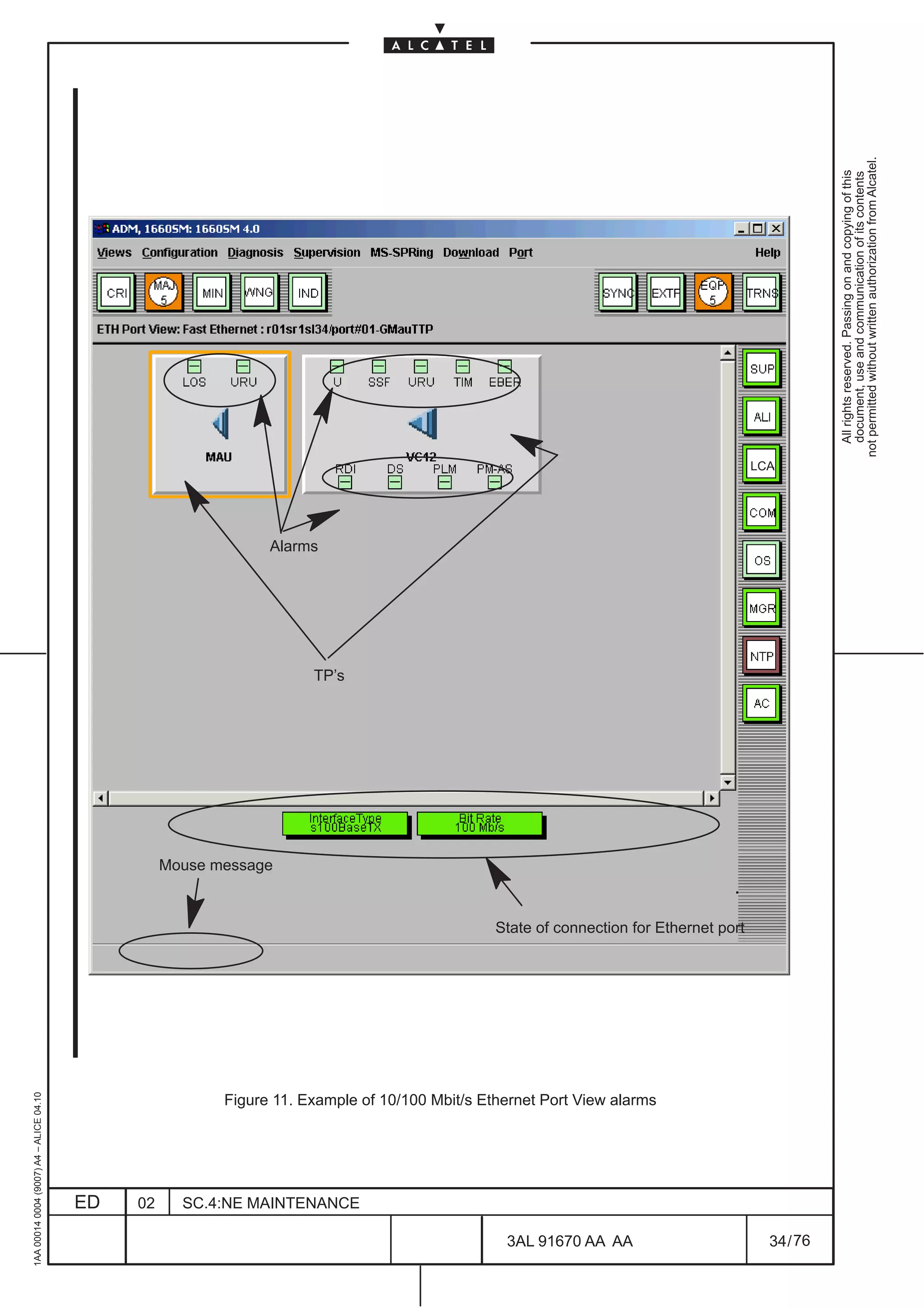 1AA 00014 0004 (9007) A4 – ALICE 04.10




                          ED
                          02
                                                                                                                                                        Mouse message
                                                                                                                                                                               Alarms




                                                                                                                                                                        TP’s




                          SC.4:NE MAINTENANCE




76
        3AL 91670 AA AA
                                                Figure 11. Example of 10/100 Mbit/s Ethernet Port View alarms
                                                                                                                State of connection for Ethernet port
                                                                                                                                                                                        LCA




        34 / 76
                                                                                                                                                                                                All rights reserved. Passing on and copying of this
                                                                                                                                                                                                document, use and communication of its contents
                                                                                                                                                                                              not permitted without written authorization from Alcatel.
 