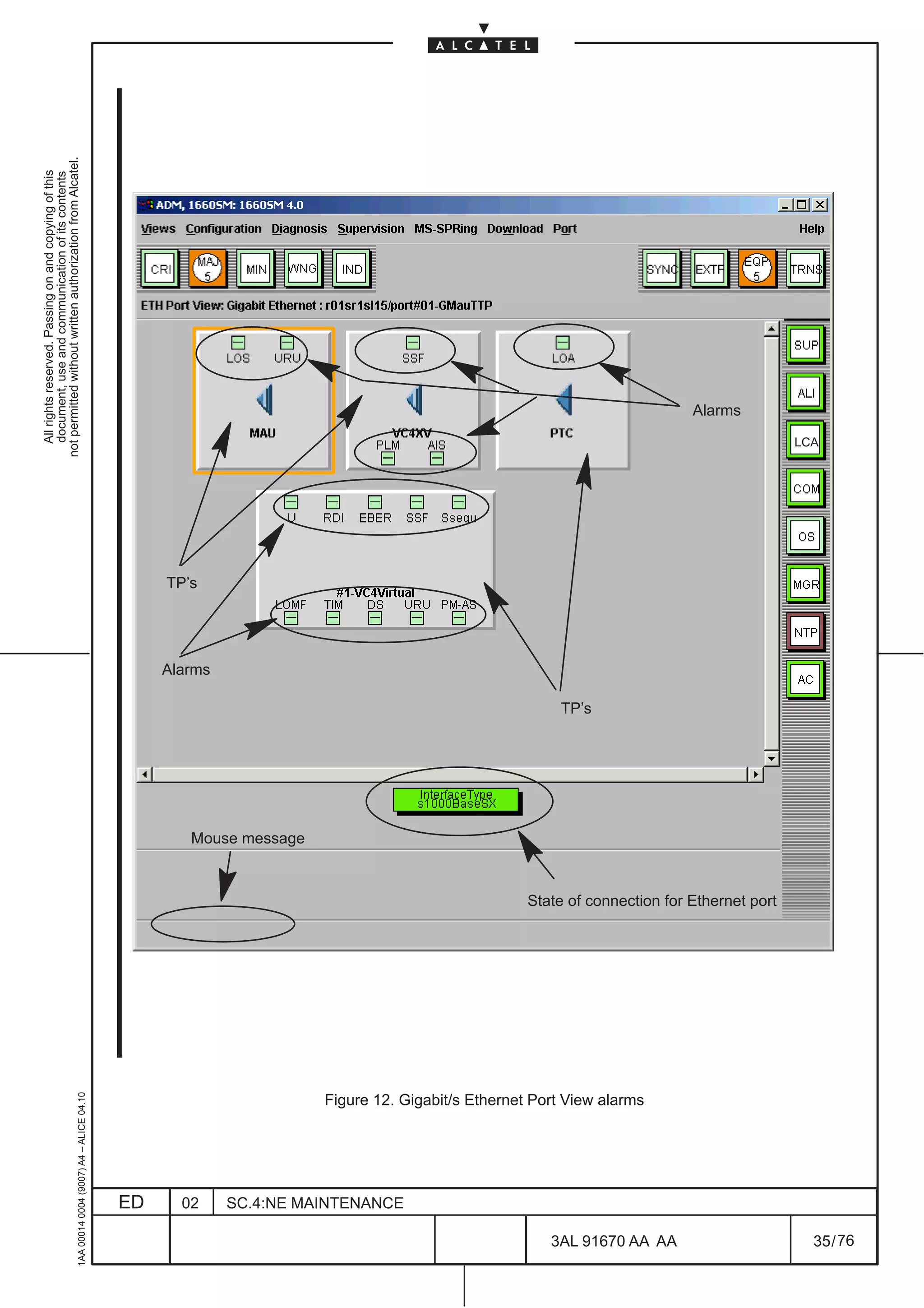 All rights reserved. Passing on and copying of this
                                                                                                                                                                                  document, use and communication of its contents
                                                                                                                                                                                not permitted without written authorization from Alcatel.
     1AA 00014 0004 (9007) A4 – ALICE 04.10




                          ED
                                                                                                                                                                         TP’s




                          02
                                                                                                                                                                Alarms




                                                                                                                                         Mouse message




                          SC.4:NE MAINTENANCE
                                                                                                                                                         TP’s




                                                Figure 12. Gigabit/s Ethernet Port View alarms




76
        3AL 91670 AA AA
                                                                                                                                                                                       Alarms




                                                                                                 State of connection for Ethernet port
                                                                                                                                                                                 LCA




        35 / 76
 